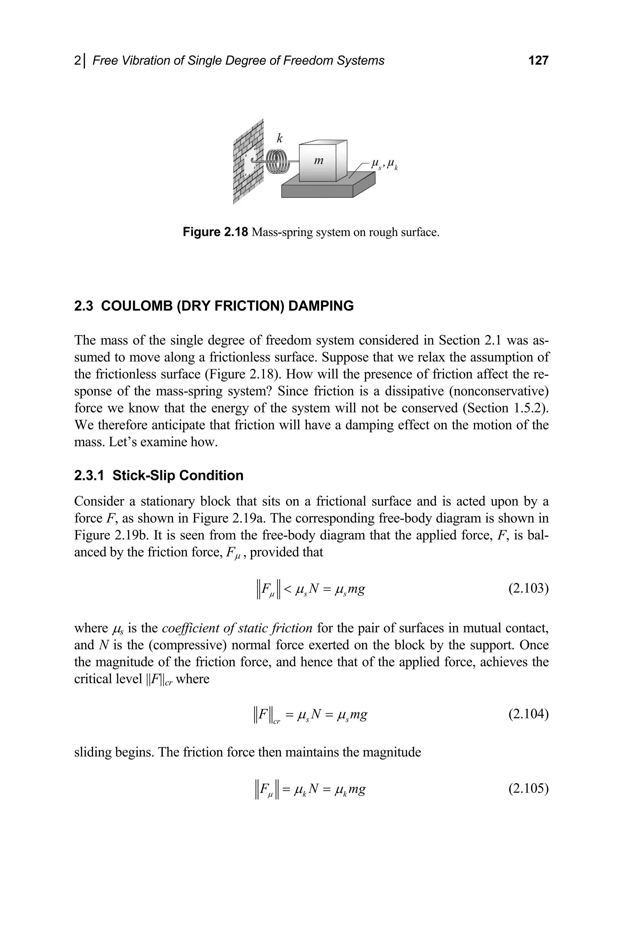 2│ Free Vibration of Single Degree of Freedom Systems 127
Figure 2.18 Mass-spring system on rough surface.
2.3 COULOMB (DRY FRICTION) DAMPING
The m ss of the single degree of freedom system considered in Section 2.1 was as-
sumed to move along a frictionless uppose that we relax the assumption of
the frictionless surface (Figure of friction affect the re-
sponse of the mass-spri ssipative (nonconservative)
force we know that the energ conserved (Section 1.5.2).
We therefore anticipate th fect on the motion of the
mass. Let’s examine how.
Consi ationary block that sits on a frictional surface and is acted upon by a
force , as shown in Figure 2.19a. The corresponding free-body diagram is shown in
Figure 2.19b. It is seen from the free-body diagram that the applied force, F, is bal-
a
surface. S
2.18). How will the presence
ng system? Since friction is a di
y of the system will not be
at friction will have a damping ef
2.3.1 Stick-Slip Condition
der a st
F
anced by the friction force, Fµ , provided that
s s
F N mg
µ µ µ
< = (2.103)
where µs is the coefficient of static friction for the pair of surfaces in mutual contact,
and N is the (compressive) normal force exerted on the block by the support. Once
the magnitude of the friction force, and hence that of the applied force, achieves the
critical level ||F||cr where
s s
cr
F N m
µ µ
= = g (2.104)
sliding begins. The friction force then maintains the magnitude
k k
F N mg
µ µ µ
= = (2.105)
 