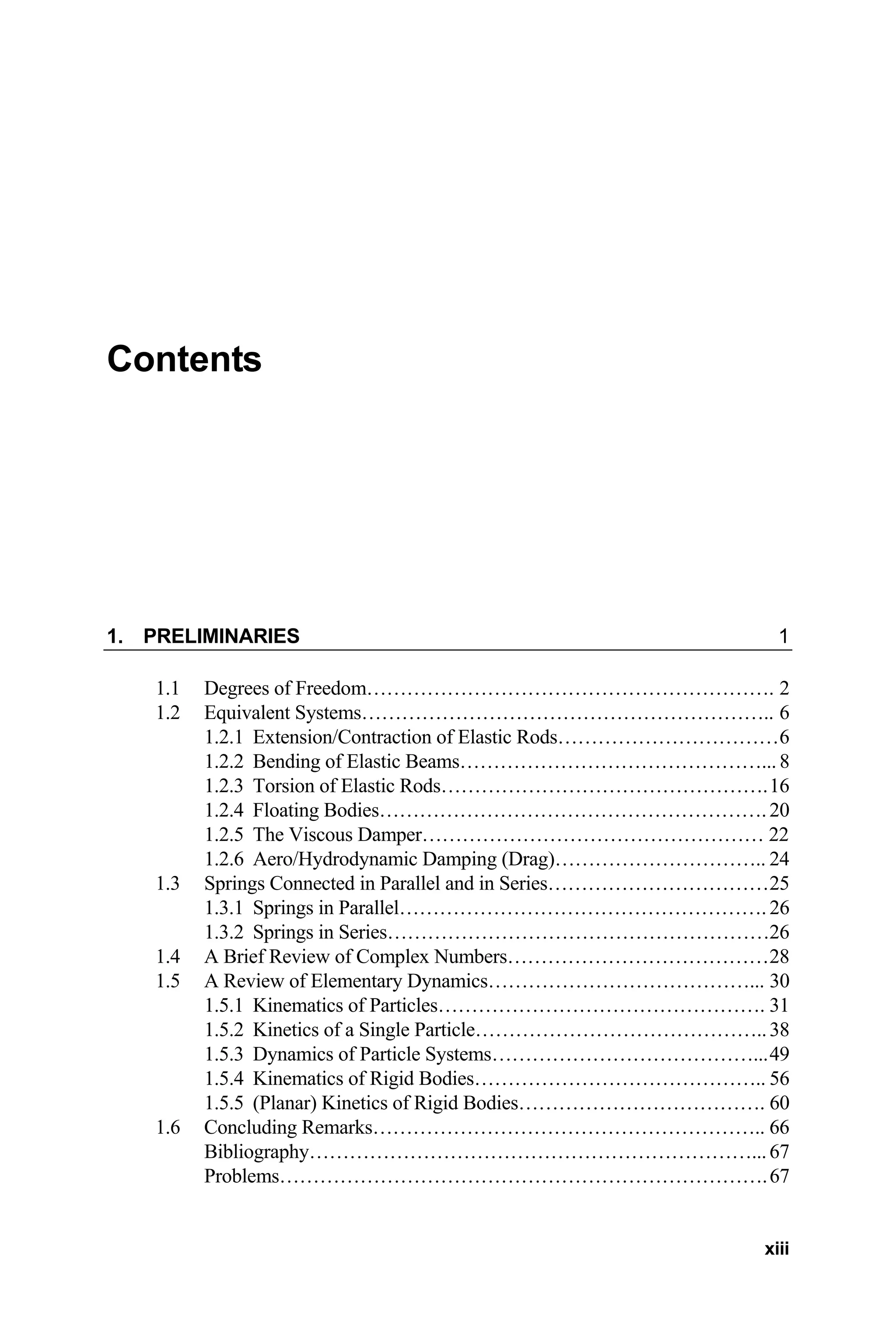 Contents
1. PRELIMINARIES 1
1.1 Degrees of Freedom……………………………………………………. 2
1.2 Equivalent Systems…………………………………………………….. 6
1.2.1 Extension/Contraction of Elastic Rods……………………………6
1.2.2 Bending of Elastic Beams………………………………………... 8
1.2.3 Torsion of Elastic Rods………………………………………….16
1.2.4 Floating Bodies………………………………………………….20
1.2.5 The Viscous Damper…………………………………………… 22
1.2.6 Aero/Hydrodynamic Damping (Drag)………………………….. 24
1.3 Springs Connected in Parallel and in Series……………………………25
1.3.1 Springs in Parallel………………………………………………. 26
1.3.2 Springs in Series…………………………………………………26
1.4 A Brief Review of Complex Numbers…………………………………28
1.5 A Review of Elementary Dynamics…………………………………... 30
1.5.1 Kinematics of Particles…………………………………………. 31
1.5.2 Kinetics of a Single Particle……………………………………..38
1.5.3 Dynamics of Particle Systems…………………………………...49
1.5.4 Kinematics of Rigid Bodies…………………………………….. 56
1.5.5 (Planar) Kinetics of Rigid Bodies………………………………. 60
1.6 Concluding Remarks………………………………………………….. 66
Bibliography…………………………………………………………...67
Problems……………………………………………………………….67
xiii
 