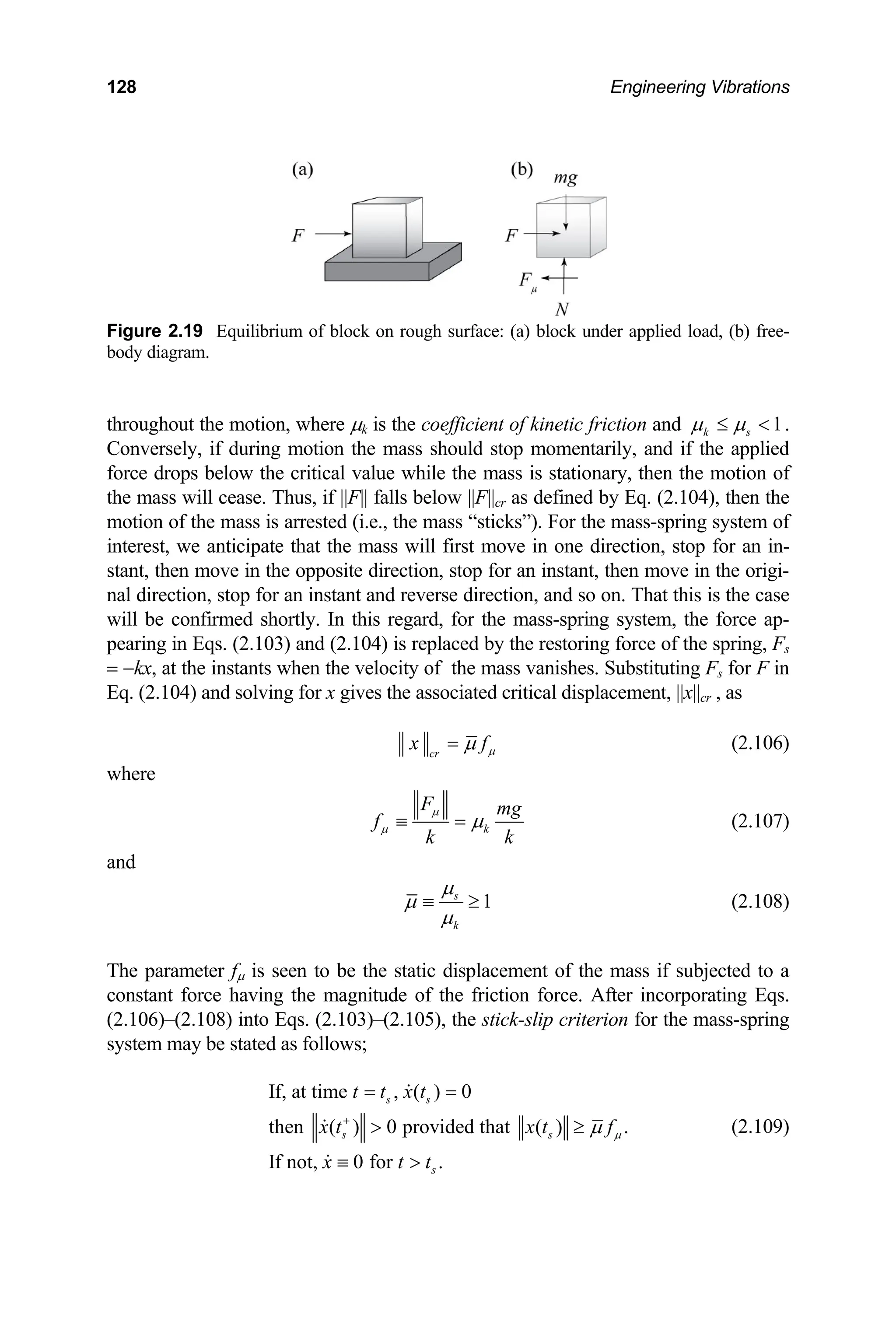 128 Engineering Vibrations
Figure 2.19 Equilibrium of block on rough surface: (a) block under a
body diagram.
pplied load, (b) free-
roughout the motion, where µk is the coefficient of kinetic friction and
th 1
k s
µ µ
≤ < .
Conversely, if during motion the mass should stop momentarily, and if the applied
rce drops below the critical value while the mass is stationary, then the motion of
e mass will cease. Thus, if ||F|| falls below ||F||cr as defined by Eq. (2.104), then the
motion of the mass is mass-spring system of
interest, we anticipate rection, stop for an in-
stant, then move in th hen move in the origi-
nal direction, stop for an i this is the case
will be confirmed short stem, the force ap-
pearing in Eqs. (2.103 oring force of the spring, Fs
= −kx, at the instants bstituting F for F in
fo
th
arrested (i.e., the mass “sticks”). For the
that the mass will first move in one di
e opposite direction, stop for an instant, t
nstant and reverse direction, and so on. That
ly. In this regard, for the mass-spring sy
) and (2.104) is replaced by the rest
when the velocity of the mass vanishes. Su s
Eq. (2.104) and solving for x gives the associated critical displacement, ||x||cr , as
cr
x fµ
µ
= (2.106)
where
k
F mg
f
k k
µ
µ µ
≡ = (2.107)
and
1
s
k
µ
µ
µ
≡ ≥ (2.108)
The parameter fµ is seen to be the static displacement of the mass if subjected to a
constant force having the magnitude of the friction force. After incorporating Eqs.
(2.106)–(2.108) into Eqs. (2.103)–(2.105), the stick-slip criterion for the mass-spring
system may be stated as follows;
If, at time , ( ) 0
then ( ) 0 provided that ( ) .
If not, 0 for .
s s
s s
s
t t x t
x t x
x t t
t fµ
µ
+
= =
> ≥
≡ >
(2.109)
 
