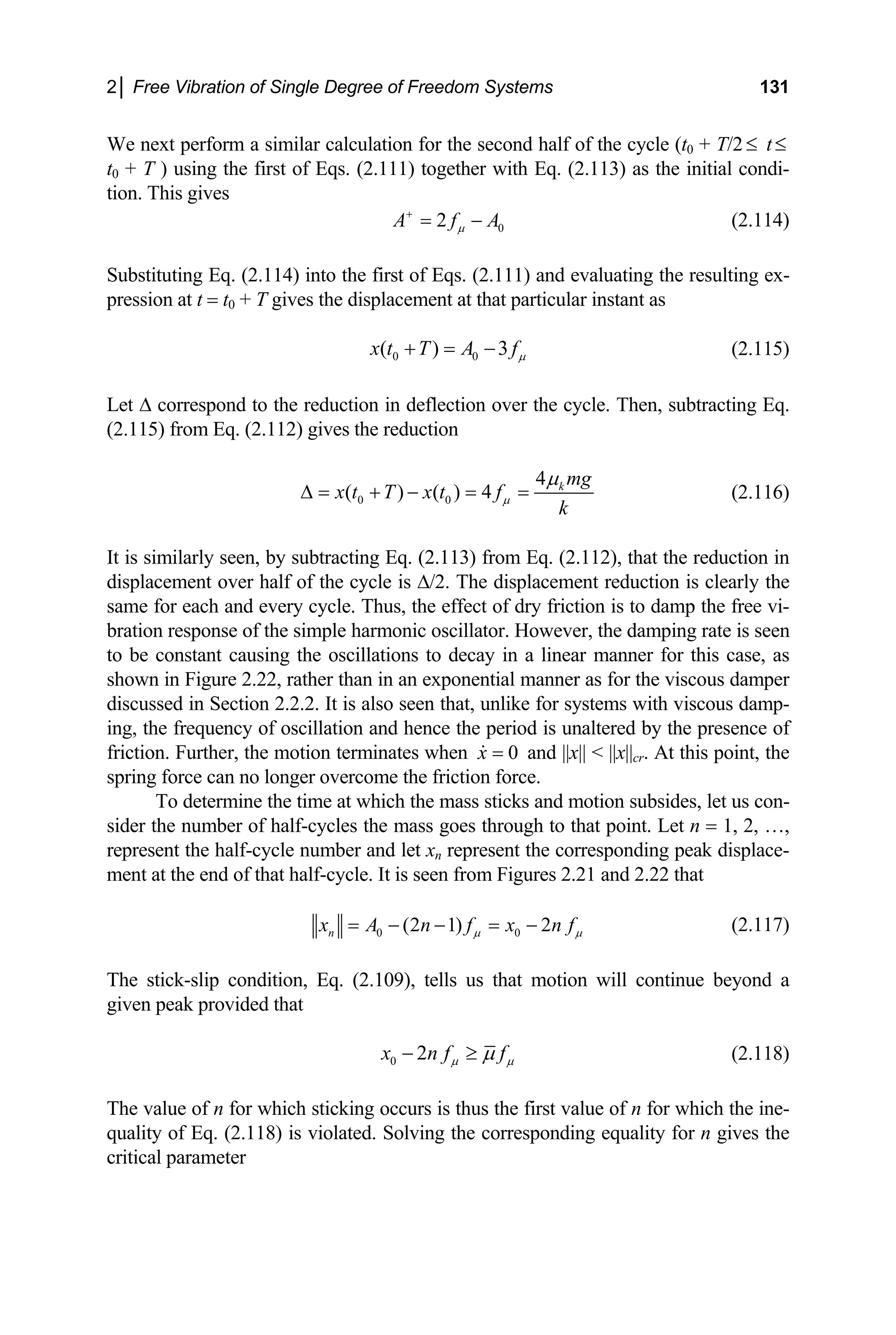 2│ Free Vibration of Single Degree of Freedom Systems 131
W ext perform a similar calculation for the second half of the cycle (t
e n T/2
t of Eqs.
0 + t≤
t
≤
0 + T ) using the firs (2.111) together with Eq. (2.113) as the initial condi-
tion. This gives
0
2
A f A
µ
+
= − (2.114)
ituting Eq. (2.114) into the first of Eqs. (2
Su
p
bst .111) and evaluating the resulting ex-
ression at t = t0 + T gives the displacement at that particular instant as
0 0
( ) 3
x t T A fµ
+ = − (2.115)
et ∆ correspond to the reduction in deflection over the cycle. Then, subtracting Eq.
.115) from Eq. (2.112) gives the reduction
L
(2
0 0
4
( ) ( ) 4 k mg
x t T x t f
k
µ
µ
∆ = + − = = (2.116)
er half of the cycle is ∆/2. The displacement reduction is clearly the
me for each and every cycle. Thus, the effect o
ration response of the simple harmonic oscillator. However, the damping rate is seen
iscous damp-
he frequency of oscillation and hence the perio
iction. Further, the motion terminates when
It is similarly seen, by subtracting Eq. (2.113) from Eq. (2.112), that the reduction in
displacement ov
sa f dry friction is to damp the free vi-
b
to be constant causing the oscillations to decay in a linear manner for this case, as
shown in Figure 2.22, rather than in an exponential manner as for the viscous damper
iscussed in Section 2.2.2. It is also seen that, unlike for systems with v
d
ing, t d is unaltered by the presence of
fr 0
x = and ||x|| < ||x|| . At this point, the
cr
s through to that point. Let n = 1, 2, …,
present the half-cycle number and let xn represent the corresponding peak displace-
ent at the end of that half-cycle. It is seen from Figures 2.21
spring force can no longer overcome the friction force.
To determine the time at which the mass sticks and motion subsides, let us con-
sider the number of half-cycles the mass goe
re
m and 2.22 that
0 0
n (2 1) 2
x A n f x n f
µ µ
The stick-slip condition, Eq. (2.109), tells us that motion will continue beyond a
given peak provided that
= − − = − (2.117)
0 2
x n f f
µ µ
µ
− ≥ (2.118)
The value of n for which sticking occurs is thus the first value of n for which the ine-
quality of Eq. (2.118) is violated. Solving the corresponding equality for n gives the
critical parameter
 