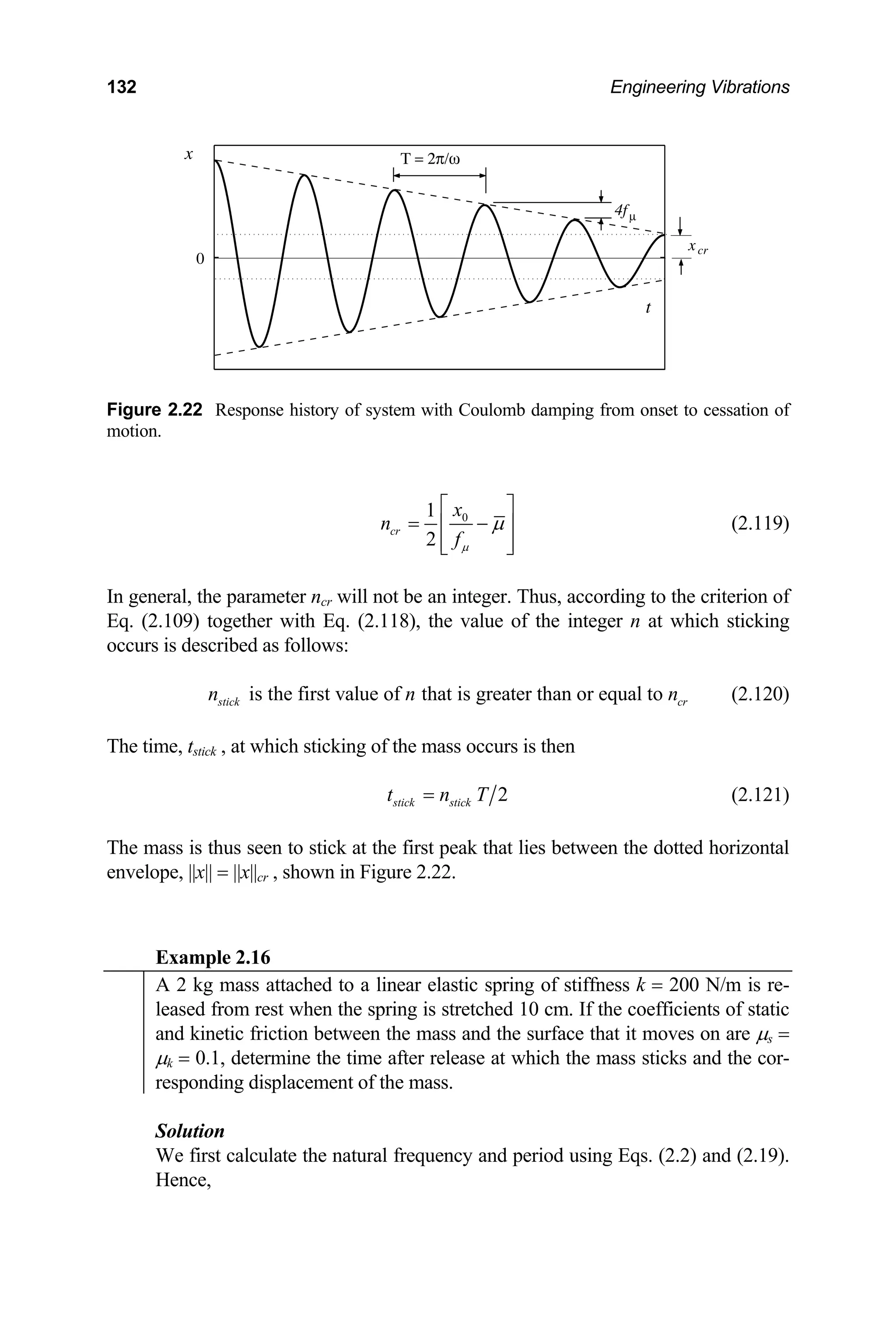 132 Engineering Vibrations
Τ = 2π/ω
xcr
4fµ
x
t
0
Figure 2.22 Response history of system with Coulomb damping from onset to cessation of
motion.
0
1
2
cr
x
n
fµ
µ
⎡ ⎤
= −
⎢ ⎥
⎢ ⎥
⎣ ⎦
(2.11
parameter ncr will not be an integer. Thus, according to the crit
09) together with Eq. (2.118), the value of the integer n at which st
described as follows:
is the first value of that is greater than or equal to
9)
In general, the erion of
Eq. (2.1 icking
occurs is
stick cr
n n n (2.120)
he time, t , at which sticking of the mass occurs is then
T stick
2
stick stick
t n T
= (2.121)
he mass is thus seen to stick at the first peak that lies between the dotted horizontal
nvelope, ||x|| = ||x||cr , shown in Figure 2.22.
T
e
Example 2.16
A 2 kg mass attached to a linear elastic spring of stiffness k = 200 N/m is re-
leased from rest when the spring is stretched 10 cm. If the coefficients of static
and kinetic friction between the mass and the surface that it moves on are µs =
µk = 0.1, determine the time after release at which the mass sticks and the cor-
responding displacement of the mass.
Solution
We first calculate the natural frequency and
Hence,
period using Eqs. (2.2) and (2.19).
 