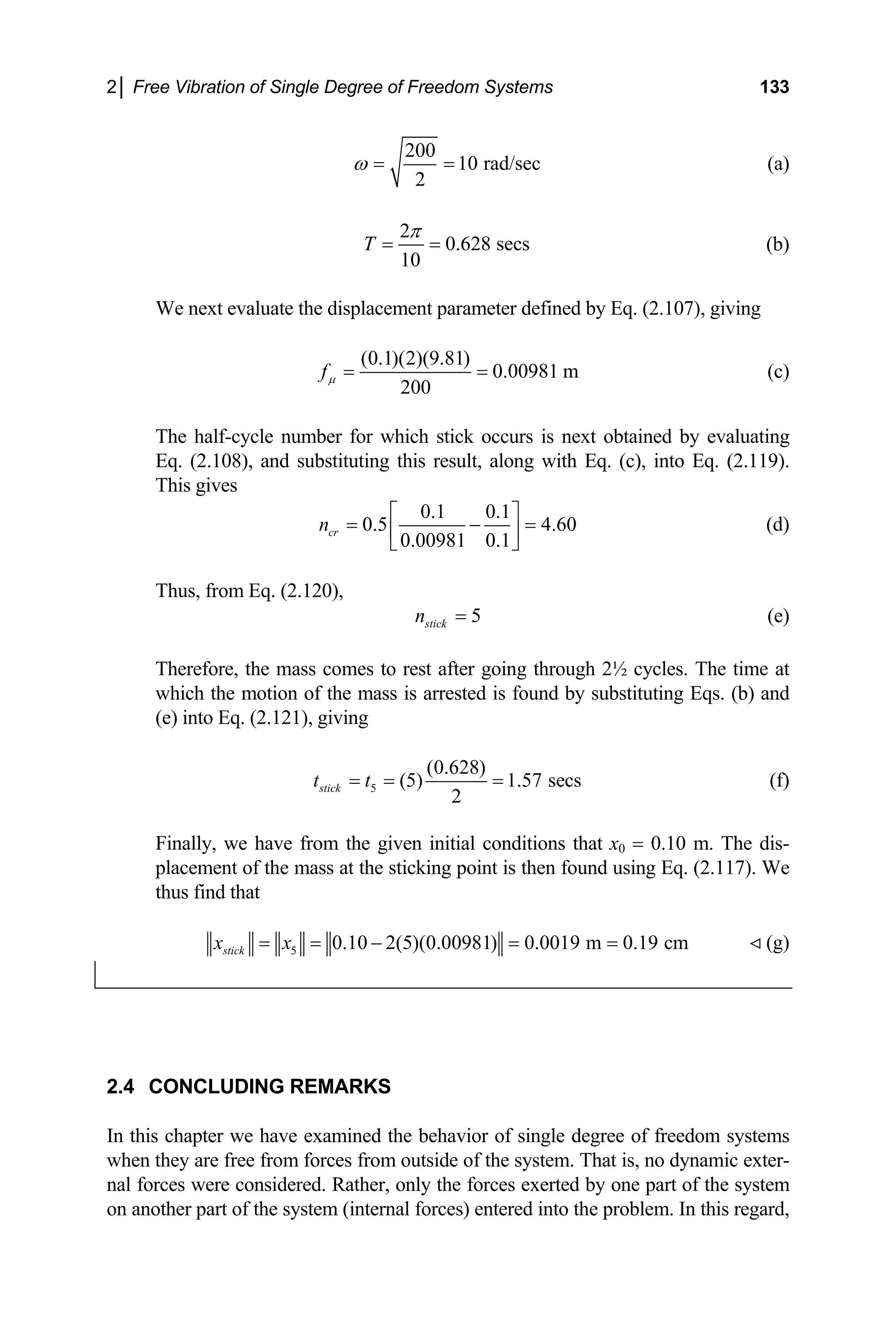 2│ Free Vibration of Single Degree of Freedom Systems 133
200
1
2
ω = = 0 rad/sec (a)
2
0.628 secs
10
T
π
= = (b)
We next evaluate the displacement parameter defined by Eq. (2.107), giving
(0.1)(2)(9.81)
0.00981 m
200
fµ = = (c)
The half-cycle number for which stick occurs is next obtained by evaluating
Eq. (2.108), and substituting this result, along with Eq. (c), into Eq. (2.119).
This gives
0.1 0.1
0.5 4.60 (d)
0.00981 0.1
cr
n
⎡ ⎤
= − =
⎢ ⎥
⎣ ⎦
Thus, from Eq. (2.120),
5
stick
n = (e)
at
hich the motion of the mass is arrested is found by substituting Eqs. (b) and
(e) into Eq. (2.121), giving
Therefore, the mass comes to rest after going through 2½ cycles. The time
w
5 (5) 1.57 secs
2
stick
t t
= = = (f)
Finally, we
(0.628)
have from the given initial conditions that x0 = 0.10 m. The dis-
placement of the mass at the sticking point is then fo
thus find that
und using Eq. (2.117). We
5 0.1
stick
x x
= = 0 2(5)(0.00981) 0.0019 m 0.19 cm
− = = (g)
2.4 CONCLUDING REMARKS
this chapter we have examined the behavior of single d
when they are free from forces from outside of the system. That is, no dynamic exter-
nal forces were considered. Rather, only the forces exerted by one part of the system
on another part of the system (internal forces) entered into the problem. In this regard,
In egree of freedom systems
 