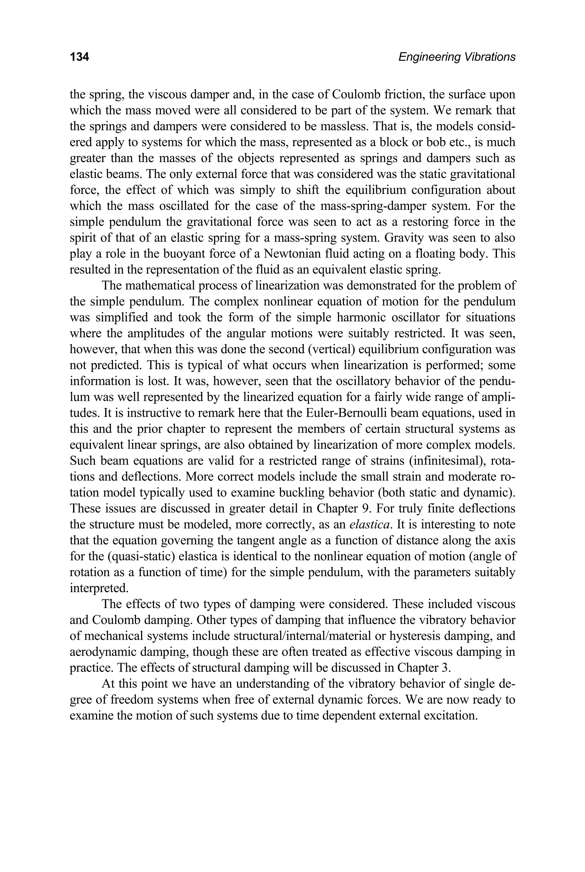 134 Engineering Vibrations
the sp
which
the sp pers were considered to be massless. That is, the models consid-
ered apply to systems for which the mass, represented as a block or bob etc., is much
reater than the masses of the objects represented as springs and dam s such
lastic beams. The only external force that was considered was the static gravitational
orce, e effect of which was simply to shift the equilibrium configuration about
which he mass oscillated for the case of the mass-spring-damper system. For the
simpl um the gravitational force was seen to act as a restoring force in the
spirit of that of an elastic spring for a mass-spring system. Gravity was seen to also
Newtonian fluid acting on a floating body. This
resulted in the representation of the fluid as an equivalent elastic spring.
sting to note
at t
ring, the viscous damper and, in the case of Coulomb friction, the surface upon
the mass moved were all considered to be part of the system. We remark that
rings and dam
g per as
e
f th
t
e pendul
play a role in the buoyant force of a
The mathematical process of linearization was demonstrated for the problem of
the simple pendulum. The complex nonlinear equation of motion for the pendulum
was simplified and took the form of the simple harmonic oscillator for situations
where the amplitudes of the angular motions were suitably restricted. It was seen,
however, that when this was done the second (vertical) equilibrium configuration was
not predicted. This is typical of what occurs when linearization is performed; some
information is lost. It was, however, seen that the oscillatory behavior of the pendu-
lum was well represented by the linearized equation for a fairly wide range of ampli-
tudes. It is instructive to remark here that the Euler-Bernoulli beam equations, used in
this and the prior chapter to represent the members of certain structural systems as
equivalent linear springs, are also obtained by linearization of more complex models.
Such beam equations are valid for a restricted range of strains (infinitesimal), rota-
tions and deflections. More correct models include the small strain and moderate ro-
tation model typically used to examine buckling behavior (both static and dynamic).
These issues are discussed in greater detail in Chapter 9. For truly finite deflections
the structure must be modeled, more correctly, as an elastica. It is intere
th he equation governing the tangent angle as a function of distance along the axis
for the (quasi-static) elastica is identical to the nonlinear equation of motion (angle of
rotation as a function of time) for the simple pendulum, with the parameters suitably
interpreted.
The effects of two types of damping were considered. These included viscous
and Coulomb damping. Other types of damping that influence the vibratory behavior
of mechanical systems include structural/internal/material or hysteresis damping, and
aerodynamic damping, though these are often treated as effective viscous damping in
practice. The effects of structural damping will be discussed in Chapter 3.
At this point we have an understanding of the vibratory behavior of single de-
gree of freedom systems when free of external dynamic forces. We are now ready to
examine the motion of such systems due to time dependent external excitation.
 