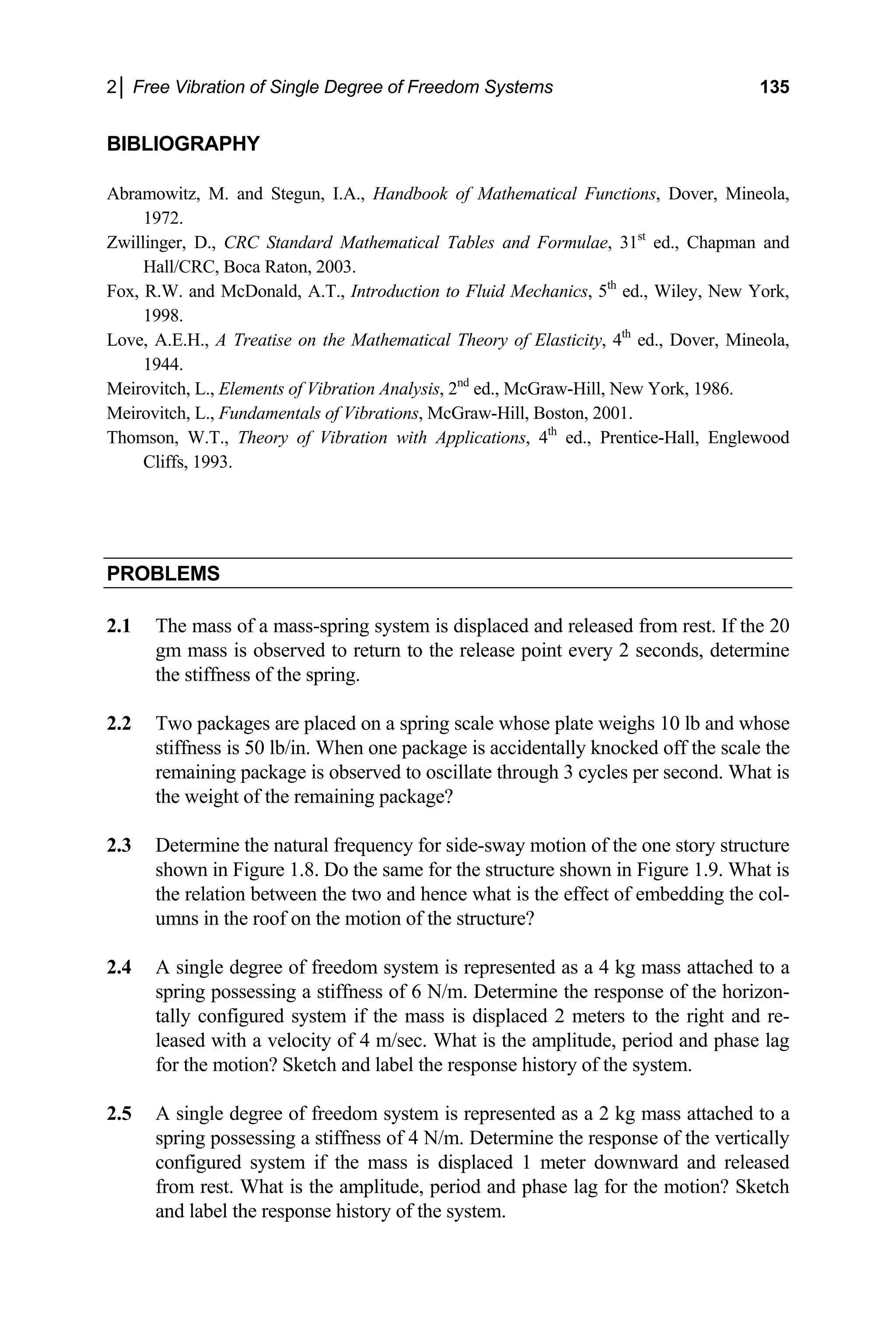 2│ Free Vibration of Single Degree of Freedom Systems 135
BIBLIOGRAPHY
Abramowitz, M. and Stegun, I.A., Handbook of Mathematical Functions, Dover, Mineola,
1972.
Zwillinger, D., CRC Standard Mathematical Tables and Formulae, 31st
ed., Chapman and
Hall/CRC, Boca Raton, 2003.
Fox, R.W. and McDonald, A.T., Introduction to Fluid Mechanics, 5th
ed., Wiley, New York,
1998.
Love, A.E.H., A Treatise on the Mathematical Theory of Elasticity, 4th
ed., Dover, Mineola,
1
homson, W.T., Theory of Vibration with Applications, 4th
ed., Prentice-Hall, Englewood
Cliffs, 1993.
944.
Meirovitch, L., Elements of Vibration Analysis, 2nd
ed., McGraw-Hill, New York, 1986.
Meirovitch, L., Fundamentals of Vibrations, McGraw-Hill, Boston, 2001.
T
PROBLEMS
2.1 The mass of a mass-spring system is displaced and released from rest. If the 20
gm mass is observed to return to the release point every seconds, determine
ess is 50 lb/in. When one package is accidentally knocked off the scale the
hat is
2.3 the natural frequency for side-sway motion of the one story structure
shown in Figure 1.8. Do the same for the structure shown in Figure 1.9. What is
the relation between the two and hence what is the effect of embedding the col-
umns in the roof on the motion of the structure?
system is represented as a 4 kg mass attached to a
label the response history of the system.
phase lag for the motion? Sketch
and label the response history of the system.
2
the stiffness of the spring.
2.2 Two packages are placed on a spring scale whose plate weighs 10 lb and whose
stiffn
remaining package is observed to oscillate through 3 cycles per second. W
the weight of the remaining package?
Determine
2.4 A single degree of freedom
spring possessing a stiffness of 6 N/m. Determine the response of the horizon-
tally configured system if the mass is displaced 2 meters to the right and re-
leased with a velocity of 4 m/sec. What is the amplitude, period and phase lag
for the motion? Sketch and
2.5 A single degree of freedom system is represented as a 2 kg mass attached to a
spring possessing a stiffness of 4 N/m. Determine the response of the vertically
configured system if the mass is displaced 1 meter downward and released
from rest. What is the amplitude, period and
 
