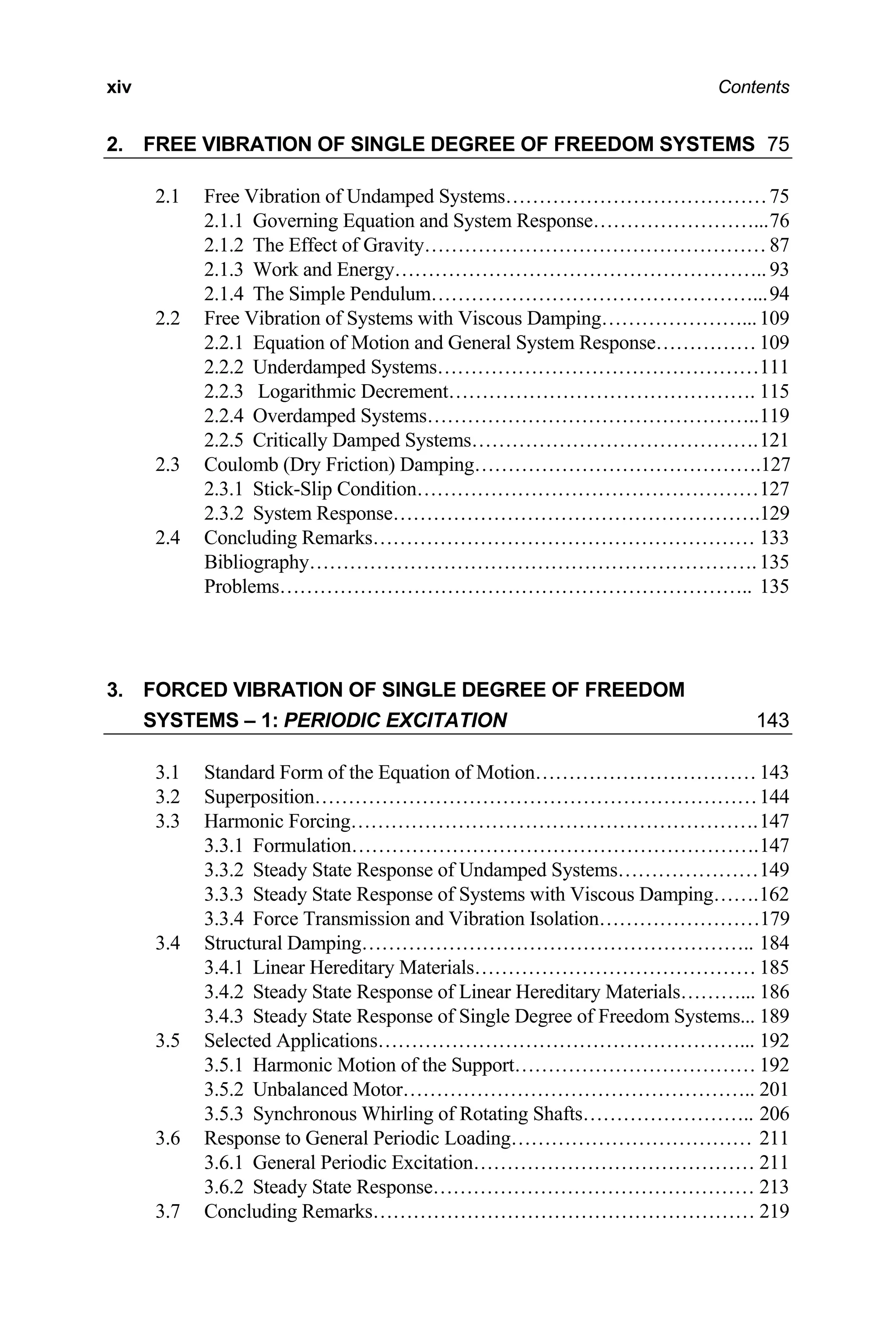 xiv Contents
2. FREE VIBRATION OF SINGLE DEGREE OF FREEDOM SYSTEMS 75
2.1 Free Vibration of Undamped Systems…………………………………75
2.1.1 Governing Equation and System Response……………………...76
2.1.2 The Effect of Gravity…………………………………………… 87
2.1.3 Work and Energy……………………………………………….. 93
2.1.4 The Simple Pendulum…………………………………………...94
2.2 Free Vibration of Systems with Viscous Damping…………………...109
2.2.1 Equation of Motion and General System Response…………… 109
2.2.2 Underdamped Systems…………………………………………111
2.2.3 Logarithmic Decrement………………………………………. 115
2.2.4 Overdamped Systems…………………………………………..119
2.2.5 Critically Damped Systems…………………………………….121
2.3 Coulomb (Dry Friction) Damping…………………………………….127
2.3.1 Stick-Slip Condition……………………………………………127
2.3.2 System Response……………………………………………….129
2.4 Concluding Remarks………………………………………………… 133
Bibliography………………………………………………………….135
Problems…………………………………………………………….. 135
3. FORCED VIBRATION OF SINGLE DEGREE OF FREEDOM
SYSTEMS – 1: PERIODIC EXCITATION 143
3.1 Standard Form of the Equation of Motion…………………………… 143
3.2 Superposition…………………………………………………………144
3.3 Harmonic Forcing…………………………………………………….147
3.3.1 Formulation…………………………………………………….147
3.3.2 Steady State Response of Undamped Systems…………………149
3.3.3 Steady State Response of Systems with Viscous Damping…….162
3.3.4 Force Transmission and Vibration Isolation……………………179
3.4 Structural Damping………………………………………………….. 184
3.4.1 Linear Hereditary Materials…………………………………… 185
3.4.2 Steady State Response of Linear Hereditary Materials………... 186
3.4.3 Steady State Response of Single Degree of Freedom Systems... 189
3.5 Selected Applications………………………………………………... 192
3.5.1 Harmonic Motion of the Support……………………………… 192
3.5.2 Unbalanced Motor…………………………………………….. 201
3.5.3 Synchronous Whirling of Rotating Shafts…………………….. 206
3.6 Response to General Periodic Loading……………………………… 211
3.6.1 General Periodic Excitation…………………………………… 211
3.6.2 Steady State Response………………………………………… 213
3.7 Concluding Remarks………………………………………………… 219
 