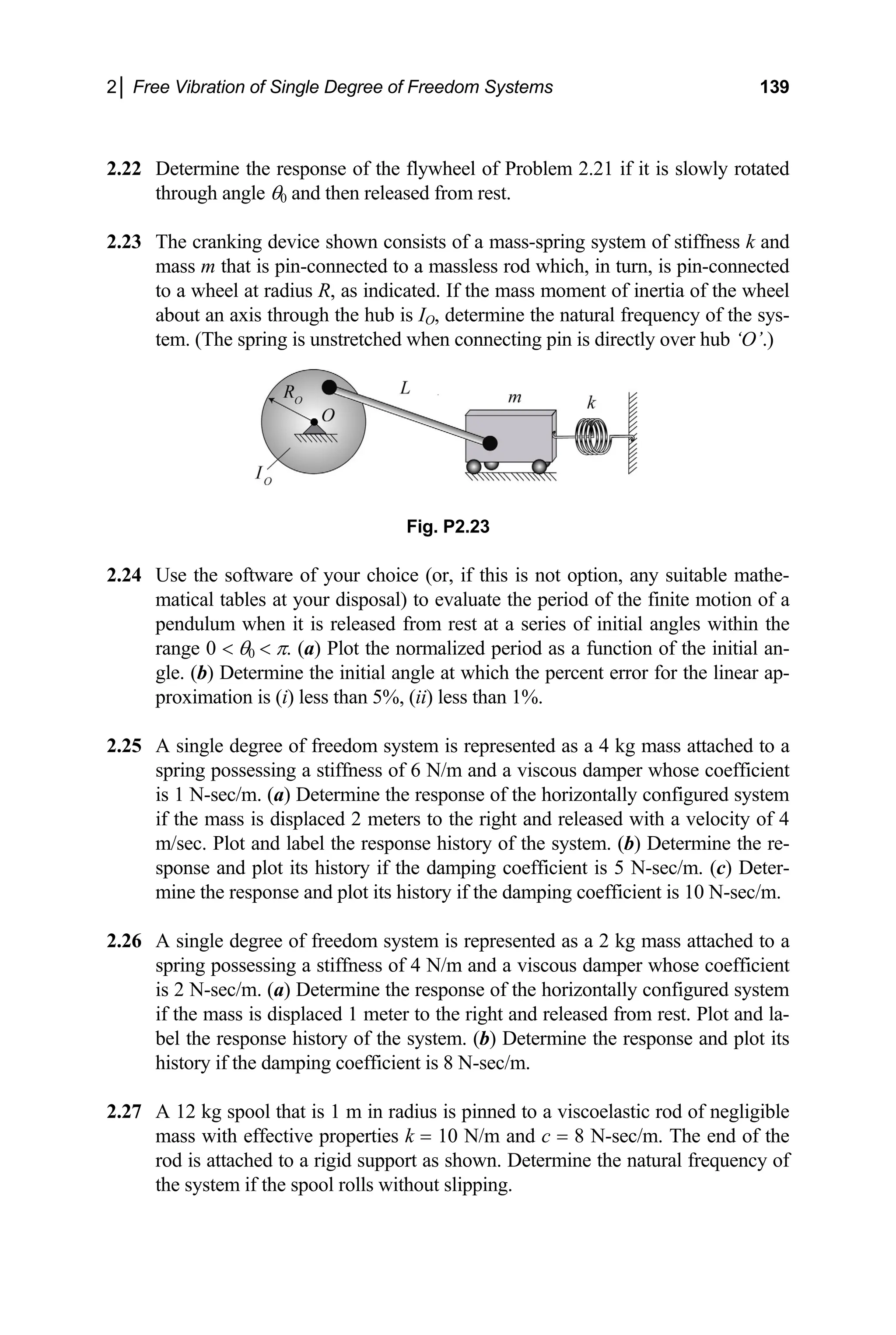 2│ Free Vibration of Single Degree of Freedom Systems 139
2.22 wly rotated
through angle θ0 and then released from rest.
2.23
ssless rod which, in turn, is pin-connected
to a wheel at radi f the wheel
about an axis throu of the sys-
tem. (The spring i ‘O’.)
proximation i
2.25 A singl mass attached to a
spri er whose coefficient
is 1 N-sec/m. ( configured system
if the mass is displaced 2 meters to the right and released with a velocity of 4
system. (b) Determine the re-
sponse and plot its history if the damping coefficient is 5 N-sec/m. (c) Deter-
2.26
leased from rest. Plot and la-
bel the response history of the system. (b) Determine the response and plot its
2.27
Determine the response of the flywheel of Problem 2.21 if it is slo
The cranking device shown consists of a mass-spring system of stiffness k and
mass m that is pin-connected to a ma
us R, as indicated. If the mass moment of inertia o
gh the hub is IO, determine the natural frequency
s unstretched when connecting pin is directly over hub
Fig. P2.23
2.24 Use the software of your choice (or, if this is not option, any suitable mathe-
matical tables at your disposal) to evaluate the period of the finite motion of a
pendulum when it is released from rest at a series of initial angles within the
range 0 < θ0 < π. (a) Plot the normalized period as a function of the initial an-
gle. (b) Determine the initial angle at which the percent error for the linear ap-
s (i) less than 5%, (ii) less than 1%.
e degree of freedom system is represented as a 4 kg
ng possessing a stiffness of 6 N/m and a viscous damp
a) Determine the response of the horizontally
m/sec. Plot and label the response history of the
mine the response and plot its history if the damping coefficient is 10 N-sec/m.
A single degree of freedom system is represented as a 2 kg mass attached to a
spring possessing a stiffness of 4 N/m and a viscous damper whose coefficient
is 2 N-sec/m. (a) Determine the response of the horizontally configured system
if the mass is displaced 1 meter to the right and re
history if the damping coefficient is 8 N-sec/m.
A 12 kg spool that is 1 m in radius is pinned to a viscoelastic rod of negligible
mass with effective properties k = 10 N/m and c = 8 N-sec/m. The end of the
rod is attached to a rigid support as shown. Determine the natural frequency of
the system if the spool rolls without slipping.
 