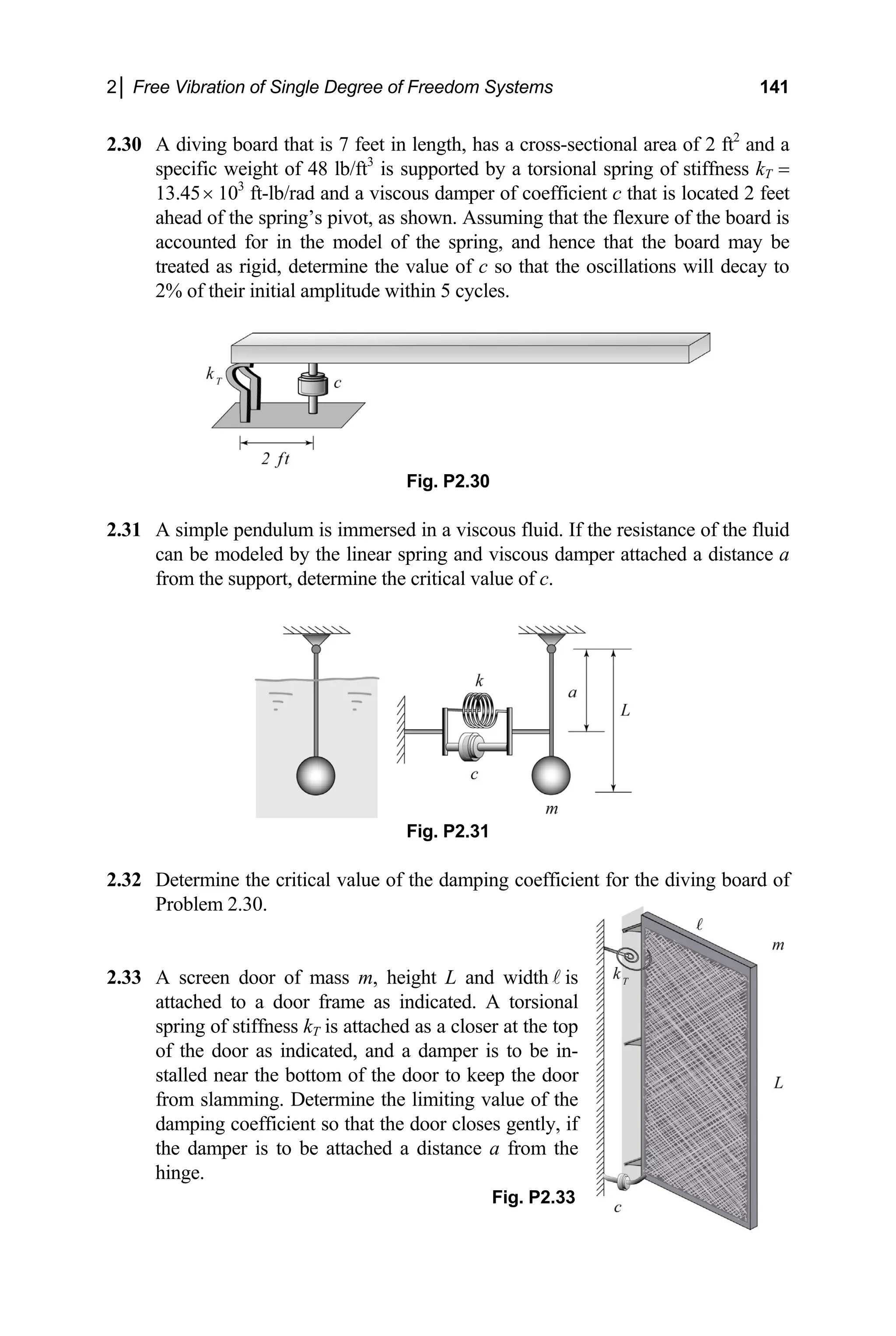 2│ Free Vibration of Single Degree of Freedom Systems 141
2.30 A diving board that is 7 feet in length, has a cross-sectional area of 2 ft2
and a
specif ffness kT =
13.45 103
ft-lb/rad and a viscous damper of coefficient c that is located 2 feet
ahead of the spring’s pivot, as shown. Assuming that the flexure of the board is
accounted for in the model of the spring, and hence that the board may be
treated as rigid, determine the value of c so that the oscillations will decay to
2% of their initial amplitude within 5 cycles.
Fig. P2.30
2.31 A simple pendulum is immersed in a viscous fluid. If the resistance of the fluid
near s s damper attached a distance a
2.32 Deter board of
Probl 2.30.
T
of the door as indicated, and a damper is to be in-
stalled near t
from slammi
damping coeffici
the damp
hinge.
ic weight of 48 lb/ft3
is supported by a torsional spring of sti
×
can be modeled by the li pring and viscou
from the support, determine the critical value of c.
Fig. P2.31
mine the critical value of the damping coefficient for the diving
em
2.33 A screen door of mass m, height L and width is
attached to a door frame as indicated. A torsional
spring of stiffness k is attached as a closer at the top
he bottom of the door to keep the door
ng. Determine the limiting value of the
ent so that the door closes gently, if
er is to be attached a distance a from the
Fig. P2.33
 