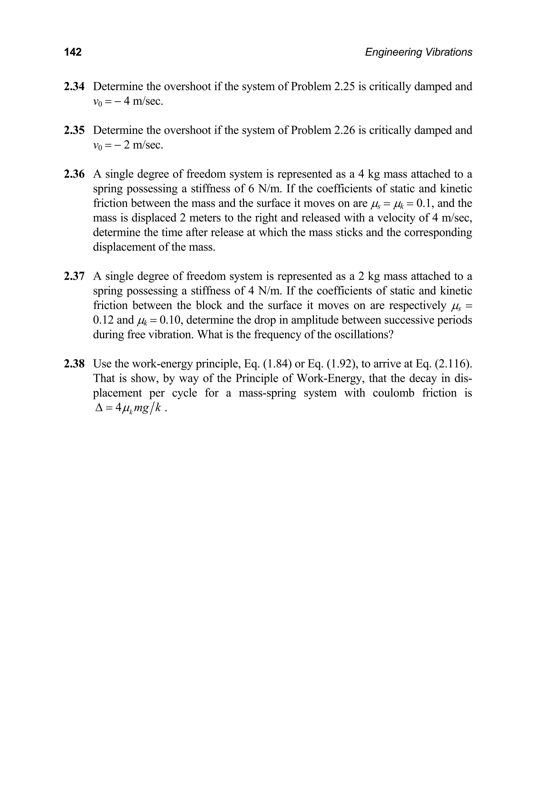 142 Engineering Vibrations
2.34 De t vershoot if the lem 2.25 is critically damped and
v0 = − 4 m/sec.
2.35 vershoot if the system of Problem 2.26 i
v0 = − 2 m/sec.
mass attached to a
ents of static and kinetic
are µs = µk = 0.1, and the
ith a velocity of 4 m/sec,
ks and the corresponding
2.37 2 kg mass attached to a
kinetic
ictio betw en the µs =
tween successive periods
f the oscillations?
way of the Principle of Work-Energy, that the decay in dis-
placement per cycle for a mass-spring system with coulomb friction is
termine he o system of Prob
Determine the o s critically damped and
2.36 A single degree of freedom system is represented as a 4 kg
spring possessing a stiffness of 6 N/m. If the coeffici
friction between the mass and the surface it moves on
mass is displaced 2 meters to the right and released w
determine the time after release at which the mass stic
displacement of the mass.
A single degree of freedom system is represented as a
spring possessing a stiffness of 4 N/m. If the coefficients of static and
fr n e block and the surface it moves on are respectively
0.12 and µk = 0.10, determine the drop in amplitude be
during free vibration. What is the frequency o
2.38 Use the work-energy principle, Eq. (1.84) or Eq. (1.92), to arrive at Eq. (2.116).
That is show, by
4 k mg k
µ
∆ = .
 