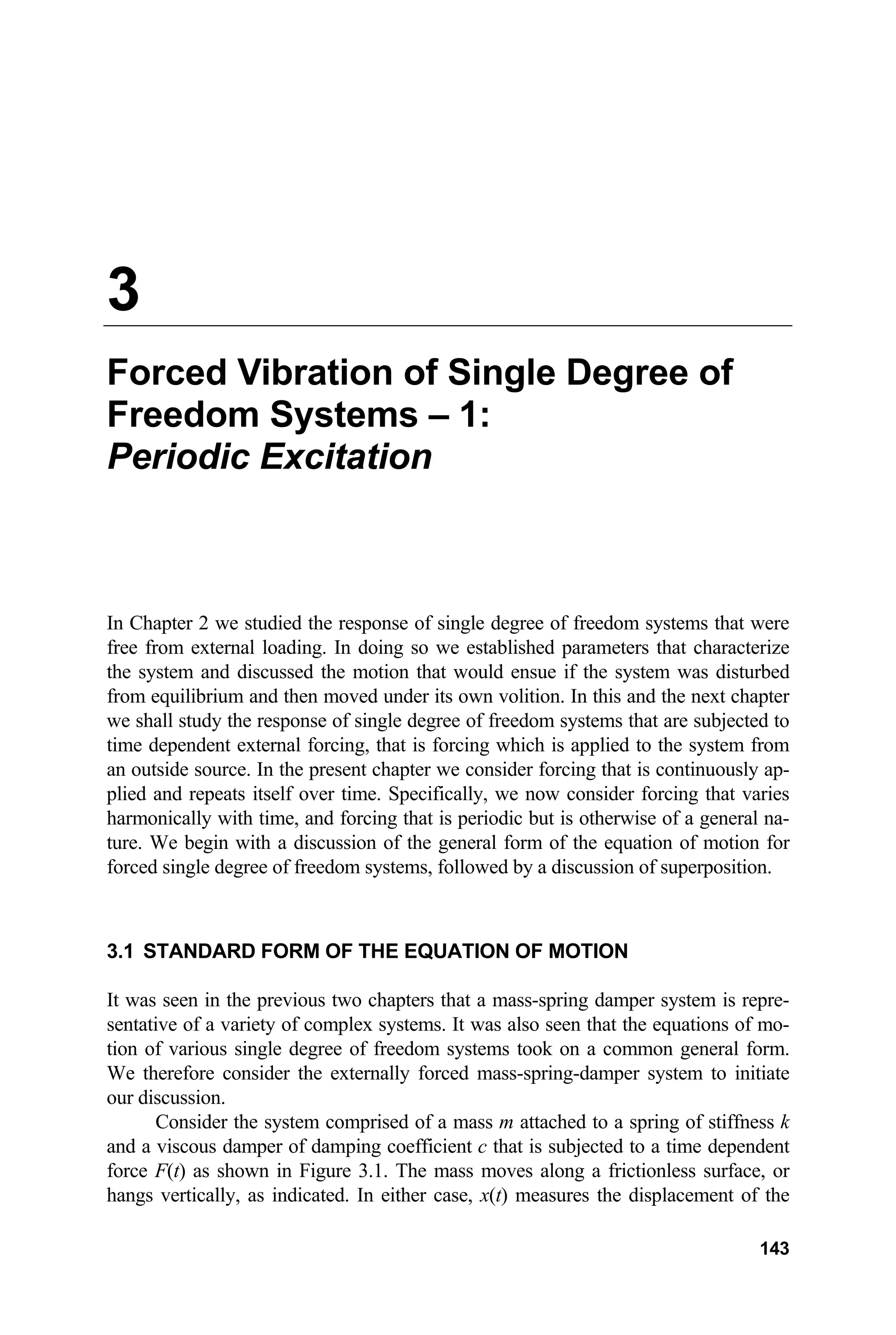 3
Forced Vibration of Single Degree of
Freedom Systems – 1:
Periodic Excitation
In Chapter 2 we studied the response of single degree of freedom systems that were
free from external loading. In doing so we established parameters that characterize
the system and discussed the motion that would ensue if the system was disturbed
from equilibrium and then moved under its own volition. In this and the next chapter
we shall study the response of single degree of freedom systems that are subjected to
time dependent external forcing, that is forcing which is applied to the system from
an outside source. In the present chapter we consider forcing that is continuously ap-
plied and repeats itself over time. Specifically, we now consider forcing that varies
harmonically with time, and forcing that is periodic but is otherwise of a general na-
ture. We begin with a discussion of the general form of the equation of motion for
forced single degree of freedom systems, followed by a discussion of superposition.
3.1 STANDARD FORM OF THE EQUATION OF MOTION
It was seen in the previous two chapters that a mass-spring damper system is repre-
sentative of a variety of complex systems. It was also seen that the equations of mo-
tion of various single degree of freedom systems took on a common general form.
We therefore consider the externally forced mass-spring-damper system to initiate
our discussion.
Consider the system comprised of a mass m attached to a spring of stiffness k
and a viscous damper of damping coefficient c that is subjected to a time dependent
force F(t) as shown in Figure 3.1. The mass moves along a frictionless surface, or
hangs vertically, as indicated. In either case, x(t) measures the displacement of the
143
 