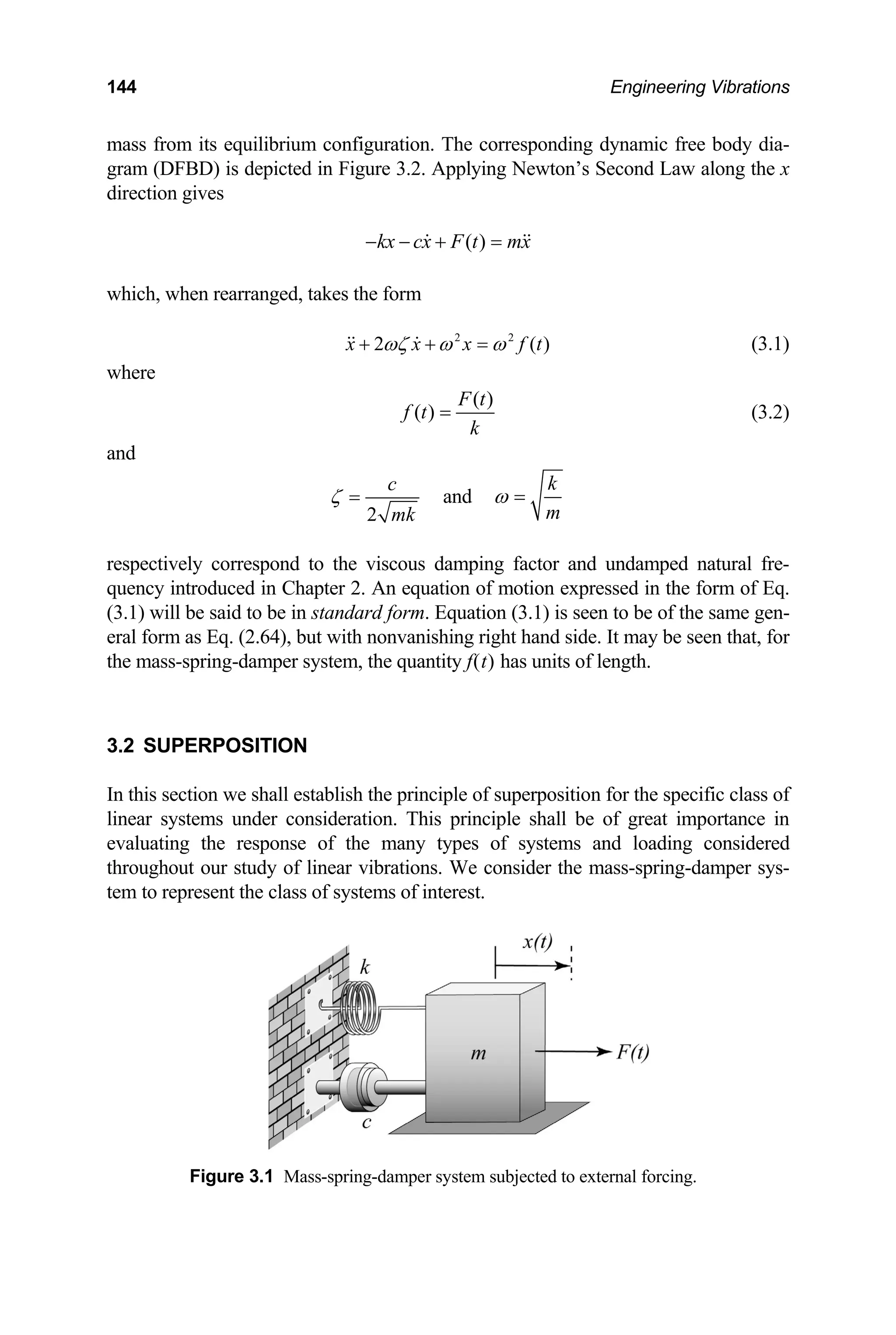 144 Engineering Vibrations
mass from its equilibrium configuration. The corresponding dynamic free body dia-
gram (DFBD) is depicted in Figure 3.2. Applying Newton’s Second Law along the x
direction gives
( )
kx cx F t mx
− − + =
 
)
which, when rearranged, takes the form
2 2
2 (
x x x f t
ωζ ω ω
+ + =
  (3.1)
where
( )
( )
F t
f t
k
= (3.2)
and
2
c
mk
ζ = and
k
m
ω =
respectively correspond to the viscous damping factor and undamped natural fre-
quency introduced in Chapter 2. An equation of motion expressed in the form of Eq.
(3.1) will be said to be in standard form. Equation (3.1) is seen to be of the same gen-
eral form as Eq. (2.64), but with nonvanishing right hand side. It may be seen that, for
the mass-spring-damper system, the quantity f(t) has units of length.
3.2 SUPERPOSITION
In this section we shall establish the principle of superposition for the specific class of
linear systems under consideration. This principle shall be of great importance in
evaluating the response of the many types of systems and loading considered
throughout our study of linear vibrations. We consider the mass-spring-damper sys-
tem to represent the class of systems of interest.
Figure 3.1 Mass-spring-damper system subjected to external forcing.
 