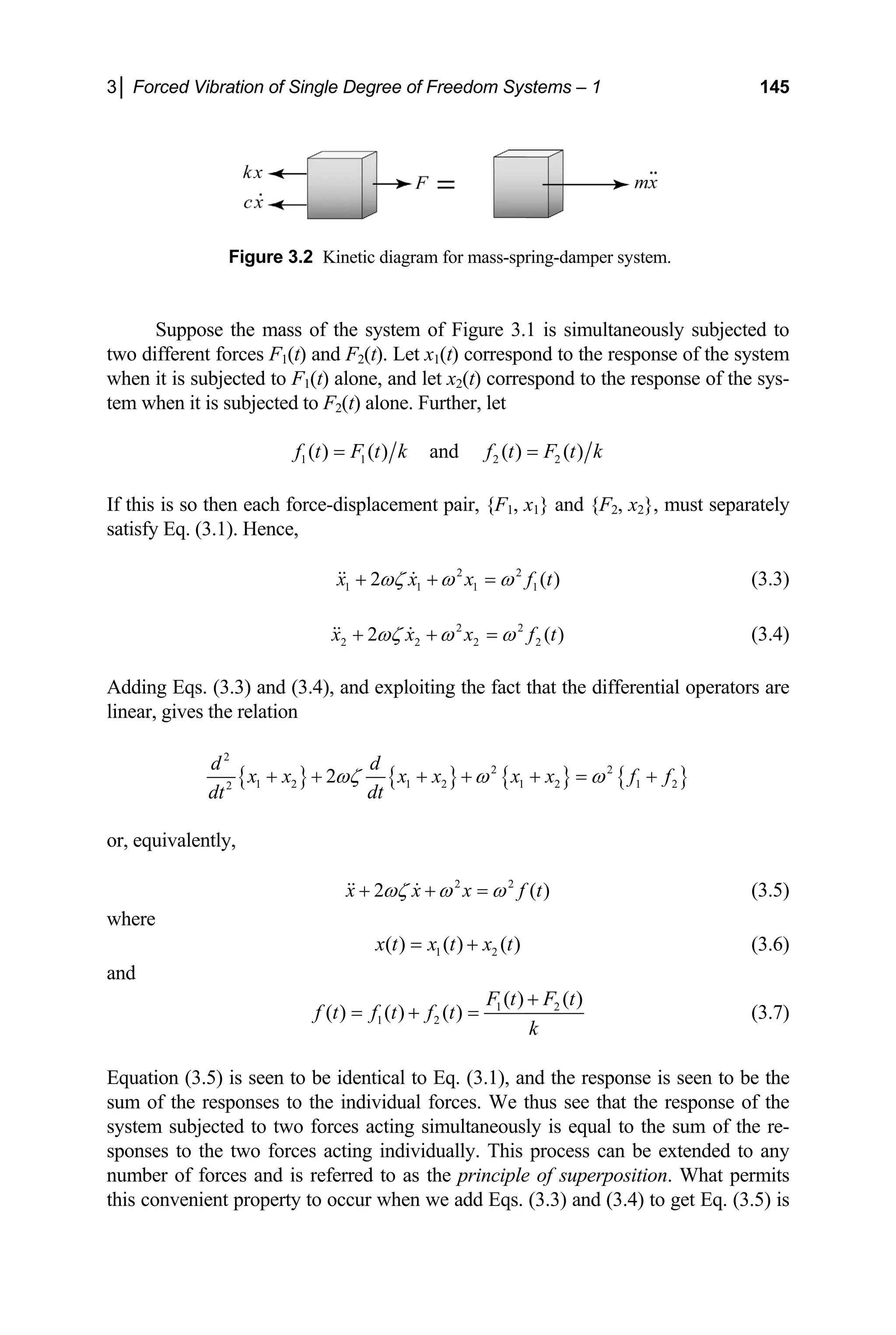 3│ Forced Vibration of Single Degree of Freedom Systems – 1 145
Figure 3.2 Kinetic diagram for mass-spring-damper system.
Suppose the mass of the system of Figure 3.1 is simultaneously subjected to
two different forces F1(t) and F2(t). Let x1(t) correspond to the response of the system
when it is subjected to F1(t) alone, and let x2(t) correspond to the response of the sys-
tem when it is subjected to F2(t) alone. Further, let
1 1 2 2
( ) ( ) and ( ) ( )
f t F t k f t F t k
= =
If this is so then each force-displacement pair, {F1, x1} and {F2, x2}, must separately
satisfy Eq. (3.1). Hence,
2 2
1 1 1 1
2 ( )
x x x f
ωζ ω ω
+ + =
  t
( )
(3.3)
2 2
2 2 2 2
2
x x x f
ωζ ω ω
+ + =
  t (3.4)
Adding Eqs. (3.3) and (3.4), and exploiting the fact that the differential operators are
linear, gives the relation
{ } { } { } {
2
2 2
1 2 1 2 1 2 1 2
2
2
d d
}
x x x x x x f
dt
dt
ωζ ω ω
+ + + + + = + f
( )
or, equivalently,
2 2
2
x x x f t
ωζ ω ω
+ + =
  (3.5)
where
1 2
( ) ( ) ( )
x t x t x t
= + (3.6)
and
1 2
1 2
( ) ( )
( ) ( ) ( )
F t F t
f t f t f t
k
+
= + = (3.7)
Equation (3.5) is seen to be identical to Eq. (3.1), and the response is seen to be the
sum of the responses to the individual forces. We thus see that the response of the
system subjected to two forces acting simultaneously is equal to the sum of the re-
sponses to the two forces acting individually. This process can be extended to any
number of forces and is referred to as the principle of superposition. What permits
this convenient property to occur when we add Eqs. (3.3) and (3.4) to get Eq. (3.5) is
 