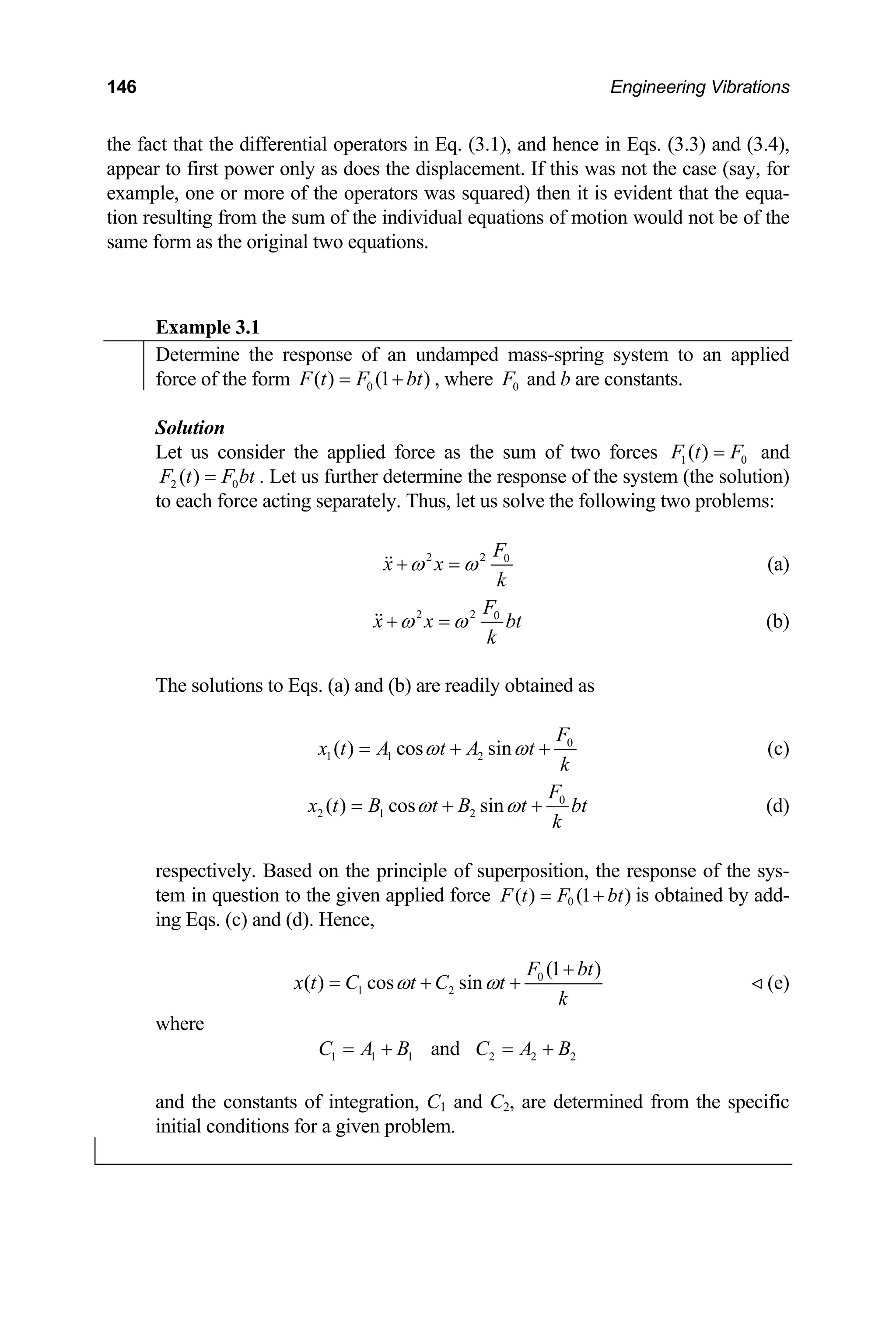 146 Engineering Vibrations
the fact that the differential operators in Eq. (3.1), and hence in Eqs. (3.3) and (3.4),
appear to first power only as does the displacement. If this was not the case (say, for
example, one or more of the operators was squared) then it is evident that the equa-
tion resulting from the sum of the individual equations of motion would not be of the
same form as the original two equations.
Example 3.1
Determine the response of an undamped mass-spring system to an applied
force of the form 0
( ) (1 )
F t F bt
= + , where 0
F and b are constants.
Solution
Let us consider the applied force as the sum of two forces 1 0
( )
F t F
= and
2 0
( )
F t F b
= t . Let us further determine the response of the system (the solution)
to each force acting separately. Thus, let us solve the following two problems:
2 2 0
F
x x
k
ω ω
+ =
 (a)
2 2 0
F
x x
k
ω ω
+ =
 bt (b)
The solutions to Eqs. (a) and (b) are readily obtained as
0
1 1 2
( ) cos sin
F
x t A t A t
k
ω ω
= + + (c)
0
2 1 2
( ) cos sin
F
x t B t B t bt
k
ω ω
= + + (d)
respectively. Based on the principle of superposition, the response of the sys-
tem in question to the given applied force is obtained by add-
ing Eqs. (c) and (d). Hence,
0
( ) (1 )
F t F bt
= +
0
1 2
(1 )
( ) cos sin
F bt
x t C t C t
k
ω ω
+
= + + (e)

where
1 1 1 2 2
and
C A B C A B2
= + = +
and the constants of integration, C1 and C2, are determined from the specific
initial conditions for a given problem.
 