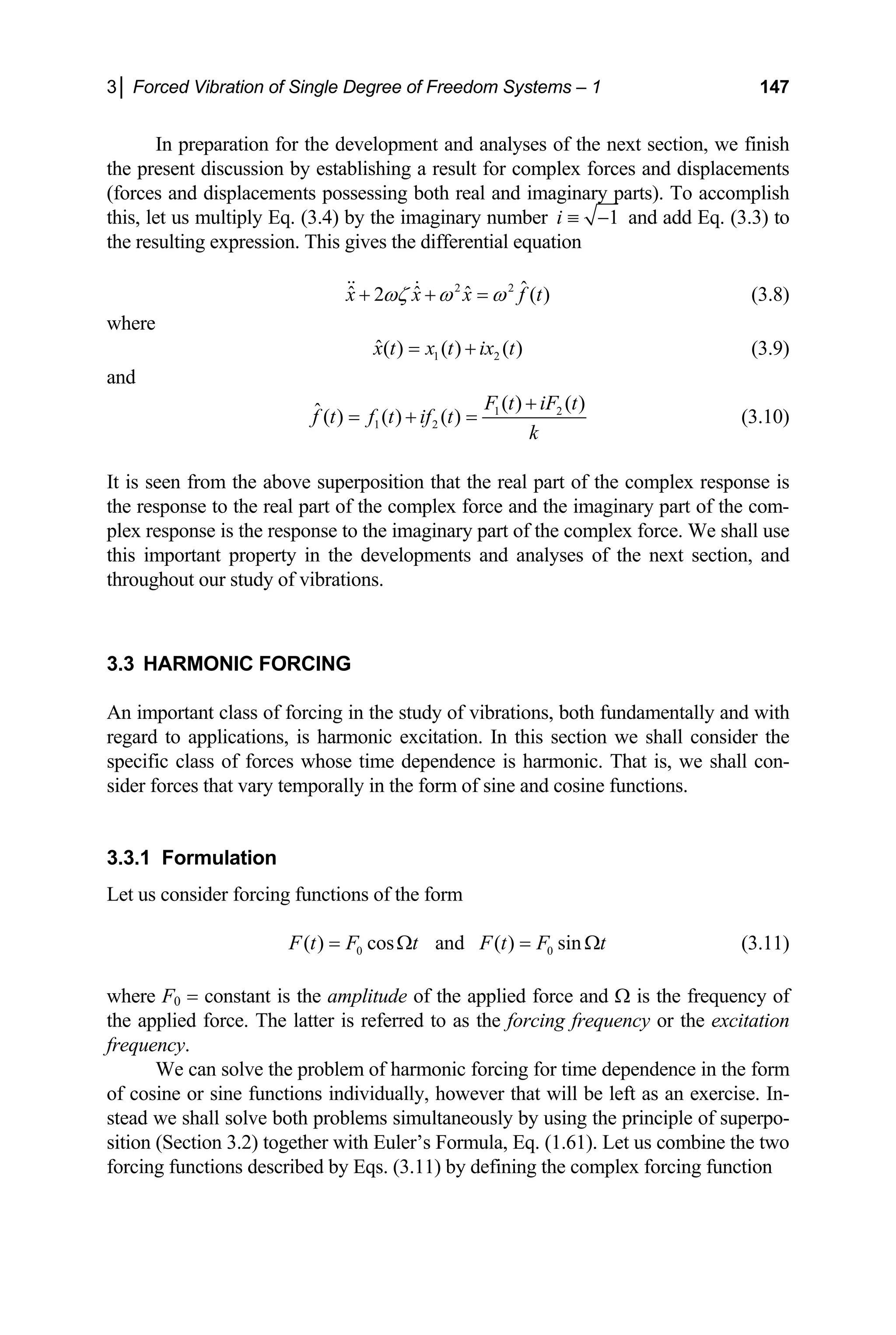 3│ Forced Vibration of Single Degree of Freedom Systems – 1 147
In preparation for the development and analyses of the next section, we finish
the present discussion by establishing a result for complex forces and displacements
(forces and displacements possessing both real and imaginary parts). To accomplish
this, let us multiply Eq. (3.4) by the imaginary number 1
i ≡ − and add Eq. (3.3) to
the resulting expression. This gives the differential equation
2 2 ˆ
ˆ ˆ ˆ
2 ( )
x x x f t
ωζ ω ω
+ + =
  (3.8)
where
1 2
ˆ( ) ( ) ( )
x t x t ix t
= + (3.9)
and
1 2
1 2
( ) ( )
ˆ( ) ( ) ( )
F t iF t
f t f t if t
k
+
= + = (3.10)
It is seen from the above superposition that the real part of the complex response is
the response to the real part of the complex force and the imaginary part of the com-
plex response is the response to the imaginary part of the complex force. We shall use
this important property in the developments and analyses of the next section, and
throughout our study of vibrations.
3.3 HARMONIC FORCING
An important class of forcing in the study of vibrations, both fundamentally and with
regard to applications, is harmonic excitation. In this section we shall consider the
specific class of forces whose time dependence is harmonic. That is, we shall con-
sider forces that vary temporally in the form of sine and cosine functions.
3.3.1 Formulation
Let us consider forcing functions of the form
0
( ) cos and ( ) sin
0
F t F t F t F t
= Ω = Ω (3.11)
where F0 = constant is the amplitude of the applied force and Ω is the frequency of
the applied force. The latter is referred to as the forcing frequency or the excitation
frequency.
We can solve the problem of harmonic forcing for time dependence in the form
of cosine or sine functions individually, however that will be left as an exercise. In-
stead we shall solve both problems simultaneously by using the principle of superpo-
sition (Section 3.2) together with Euler’s Formula, Eq. (1.61). Let us combine the two
forcing functions described by Eqs. (3.11) by defining the complex forcing function
 