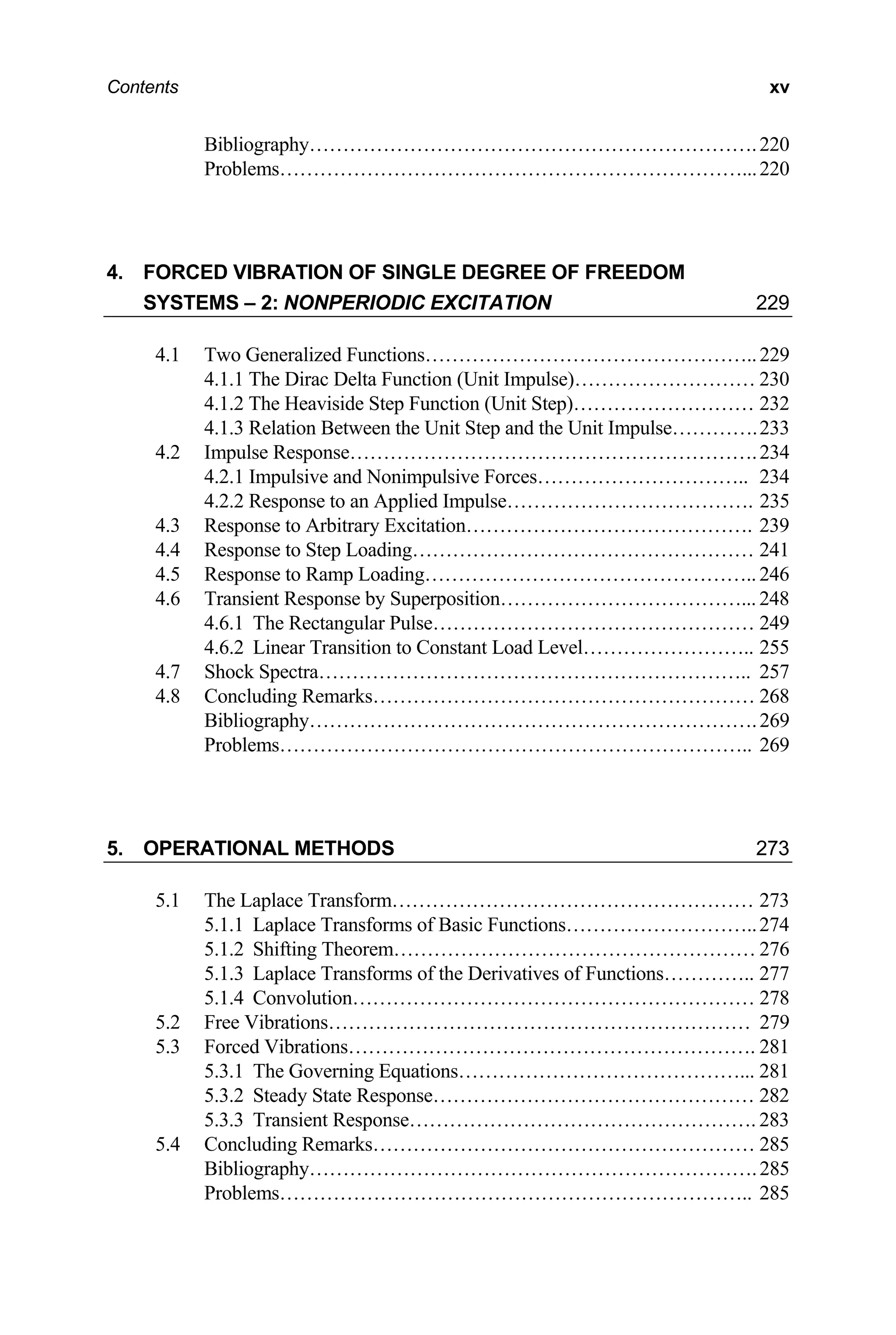 Contents xv
Bibliography………………………………………………………….220
Problems……………………………………………………………...220
4. FORCED VIBRATION OF SINGLE DEGREE OF FREEDOM
SYSTEMS – 2: NONPERIODIC EXCITATION 229
4.1 Two Generalized Functions…………………………………………..229
4.1.1 The Dirac Delta Function (Unit Impulse)……………………… 230
4.1.2 The Heaviside Step Function (Unit Step)……………………… 232
4.1.3 Relation Between the Unit Step and the Unit Impulse………….233
4.2 Impulse Response…………………………………………………….234
4.2.1 Impulsive and Nonimpulsive Forces………………………….. 234
4.2.2 Response to an Applied Impulse………………………………. 235
4.3 Response to Arbitrary Excitation……………………………………. 239
4.4 Response to Step Loading…………………………………………… 241
4.5 Response to Ramp Loading………………………………………….. 246
4.6 Transient Response by Superposition………………………………... 248
4.6.1 The Rectangular Pulse………………………………………… 249
4.6.2 Linear Transition to Constant Load Level…………………….. 255
4.7 Shock Spectra……………………………………………………….. 257
4.8 Concluding Remarks………………………………………………… 268
Bibliography………………………………………………………….269
Problems…………………………………………………………….. 269
5. OPERATIONAL METHODS 273
5.1 The Laplace Transform……………………………………………… 273
5.1.1 Laplace Transforms of Basic Functions………………………..274
5.1.2 Shifting Theorem……………………………………………… 276
5.1.3 Laplace Transforms of the Derivatives of Functions………….. 277
5.1.4 Convolution…………………………………………………… 278
5.2 Free Vibrations……………………………………………………… 279
5.3 Forced Vibrations……………………………………………………. 281
5.3.1 The Governing Equations……………………………………... 281
5.3.2 Steady State Response………………………………………… 282
5.3.3 Transient Response……………………………………………. 283
5.4 Concluding Remarks………………………………………………… 285
Bibliography………………………………………………………….285
Problems…………………………………………………………….. 285
 