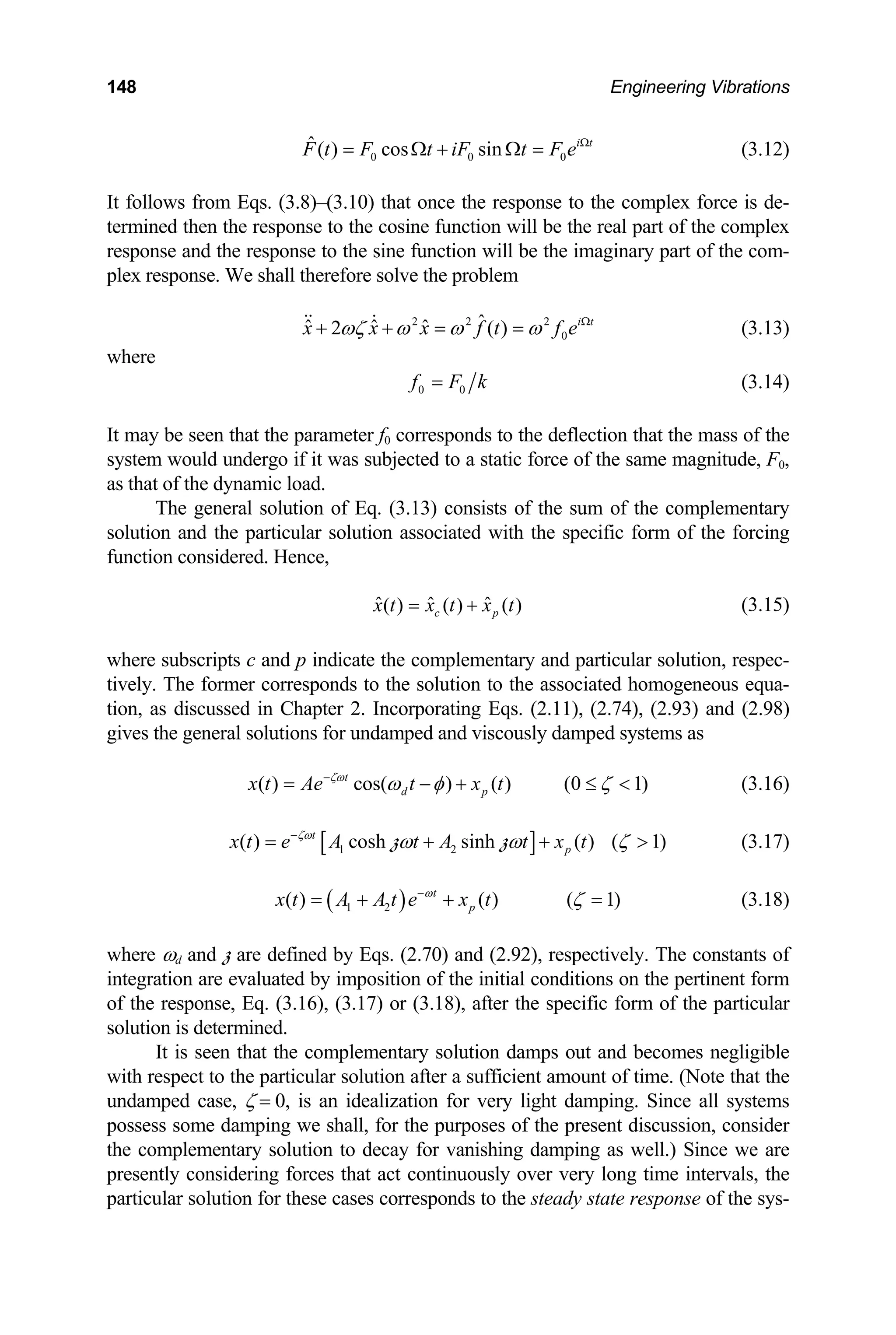 148 Engineering Vibrations
0 0
ˆ( ) cos sin i t
0
F t F t iF t F e Ω
= Ω + Ω = (3.12)
It follows from Eqs. (3.8)–(3.10) that once the response to the complex force is de-
termined then the response to the cosine function will be the real part of the complex
response and the response to the sine function will be the imaginary part of the com-
plex response. We shall therefore solve the problem
2 2 2
0
ˆ
ˆ ˆ ˆ
2 ( ) i t
x x x f t f e
ωζ ω ω ω Ω
+ + = =
  (3.13)
where
0 0
f F k
= (3.14)
It may be seen that the parameter f0 corresponds to the deflection that the mass of the
system would undergo if it was subjected to a static force of the same magnitude, F0,
as that of the dynamic load.
The general solution of Eq. (3.13) consists of the sum of the complementary
solution and the particular solution associated with the specific form of the forcing
function considered. Hence,
ˆ ˆ ˆ
( ) ( ) ( )
c p
x t x t x t
= + (3.15)
where subscripts c and p indicate the complementary and particular solution, respec-
tively. The former corresponds to the solution to the associated homogeneous equa-
tion, as discussed in Chapter 2. Incorporating Eqs. (2.11), (2.74), (2.93) and (2.98)
gives the general solutions for undamped and viscously damped systems as
(3.16)
( ) cos( ) ( ) (0 1)
t
d p
x t Ae t x t
ζω
ω φ ζ
−
= − + ≤ 
[ ]
1 2
( ) cosh sinh ( ) ( 1)
t
p
x t e A t A t x t
ζω
ω ω ζ
−
= + +
z z  (3.17)
( )
1 2
( ) ( ) ( 1)
t
p
x t A A t e x t
ω
ζ
−
= + + = (3.18)
where ωd and z are defined by Eqs. (2.70) and (2.92), respectively. The constants of
integration are evaluated by imposition of the initial conditions on the pertinent form
of the response, Eq. (3.16), (3.17) or (3.18), after the specific form of the particular
solution is determined.
It is seen that the complementary solution damps out and becomes negligible
with respect to the particular solution after a sufficient amount of time. (Note that the
undamped case, ζ = 0, is an idealization for very light damping. Since all systems
possess some damping we shall, for the purposes of the present discussion, consider
the complementary solution to decay for vanishing damping as well.) Since we are
presently considering forces that act continuously over very long time intervals, the
particular solution for these cases corresponds to the steady state response of the sys-
 