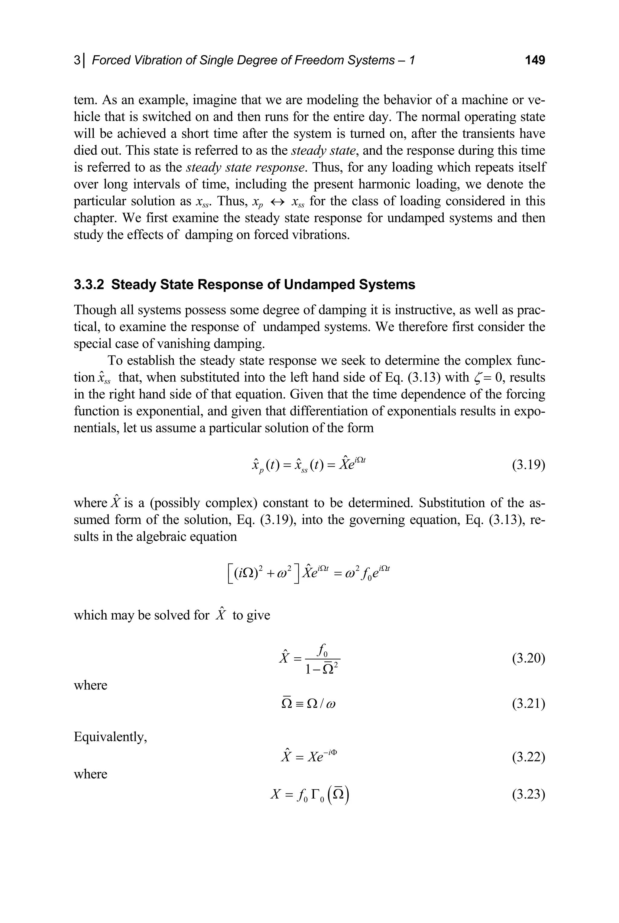 3│ Forced Vibration of Single Degree of Freedom Systems – 1 149
tem. As an example, imagine that we are modeling the behavior of a machine or ve-
hicle that is switched on and then runs for the entire day. The normal operating state
will be achieved a short time after the system is turned on, after the transients have
died out. This state is referred to as the steady state, and the response during this time
is referred to as the steady state response. Thus, for any loading which repeats itself
over long intervals of time, including the present harmonic loading, we denote the
particular solution as xss. Thus, xp ↔ xss for the class of loading considered in this
chapter. We first examine the steady state response for undamped systems and then
study the effects of damping on forced vibrations.
3.3.2 Steady State Response of Undamped Systems
Though all systems possess some degree of damping it is instructive, as well as prac-
tical, to examine the response of undamped systems. We therefore first consider the
special case of vanishing damping.
To establish the steady state response we seek to determine the complex func-
tion ˆss
x that, when substituted into the left hand side of Eq. (3.13) with ζ = 0, results
in the right hand side of that equation. Given that the time dependence of the forcing
function is exponential, and given that differentiation of exponentials results in expo-
nentials, let us assume a particular solution of the form
ˆ
ˆ ˆ
( ) ( ) i t
p ss
x t x t Xe Ω
= = (3.19)
where is a (possibly complex) constant to be determined. Substitution of the as-
sumed form of the solution, Eq. (3.19), into the governing equation, Eq. (3.13), re-
sults in the algebraic equation
X̂
2 2 2
0
ˆ
( ) i t i t
i Xe f
ω ω e
Ω Ω
⎡ ⎤
Ω + =
⎣ ⎦
which may be solved for to give
X̂
0
2
ˆ
1
f
X =
− Ω
(3.20)
where
/ω
Ω ≡ Ω (3.21)
Equivalently,
ˆ i
X Xe− Φ
= (3.22)
where
( )
0 0
X f
= Γ Ω (3.23)
 