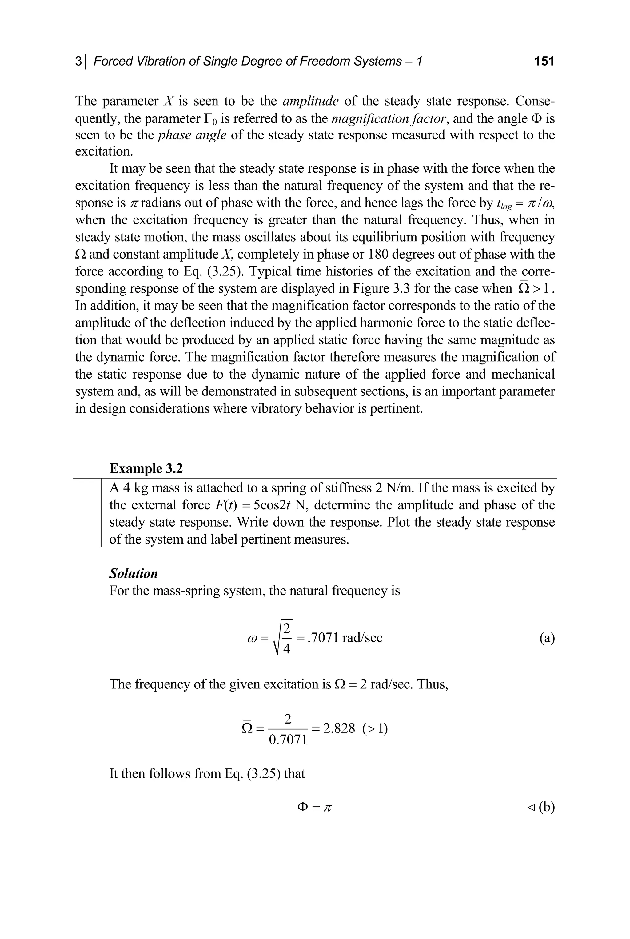3│ Forced Vibration of Single Degree of Freedom Systems – 1 151
The parameter X is seen to be the amplitude of the steady state response. Conse-
quently, the parameter Γ0 is referred to as the magnification factor, and the angle Φ is
seen to be the phase angle of the steady state response measured with respect to the
excitation.
It may be seen that the steady state response is in phase with the force when the
excitation frequency is less than the natural frequency of the system and that the re-
sponse is π radians out of phase with the force, and hence lags the force by tlag = π /ω,
when the excitation frequency is greater than the natural frequency. Thus, when in
steady state motion, the mass oscillates about its equilibrium position with frequency
Ω and constant amplitude X, completely in phase or 180 degrees out of phase with the
force according to Eq. (3.25). Typical time histories of the excitation and the corre-
sponding response of the system are displayed in Figure 3.3 for the case when 1
Ω  .
In addition, it may be seen that the magnification factor corresponds to the ratio of the
amplitude of the deflection induced by the applied harmonic force to the static deflec-
tion that would be produced by an applied static force having the same magnitude as
the dynamic force. The magnification factor therefore measures the magnification of
the static response due to the dynamic nature of the applied force and mechanical
system and, as will be demonstrated in subsequent sections, is an important parameter
in design considerations where vibratory behavior is pertinent.
Example 3.2
A 4 kg mass is attached to a spring of stiffness 2 N/m. If the mass is excited by
the external force F(t) = 5cos2t N, determine the amplitude and phase of the
steady state response. Write down the response. Plot the steady state response
of the system and label pertinent measures.
Solution
For the mass-spring system, the natural frequency is
2
.7071 rad/sec
4
ω = = (a)
The frequency of the given excitation is Ω = 2 rad/sec. Thus,
2
2.828 ( 1)
0.7071
Ω = = 
It then follows from Eq. (3.25) that
π
Φ = (b)

 