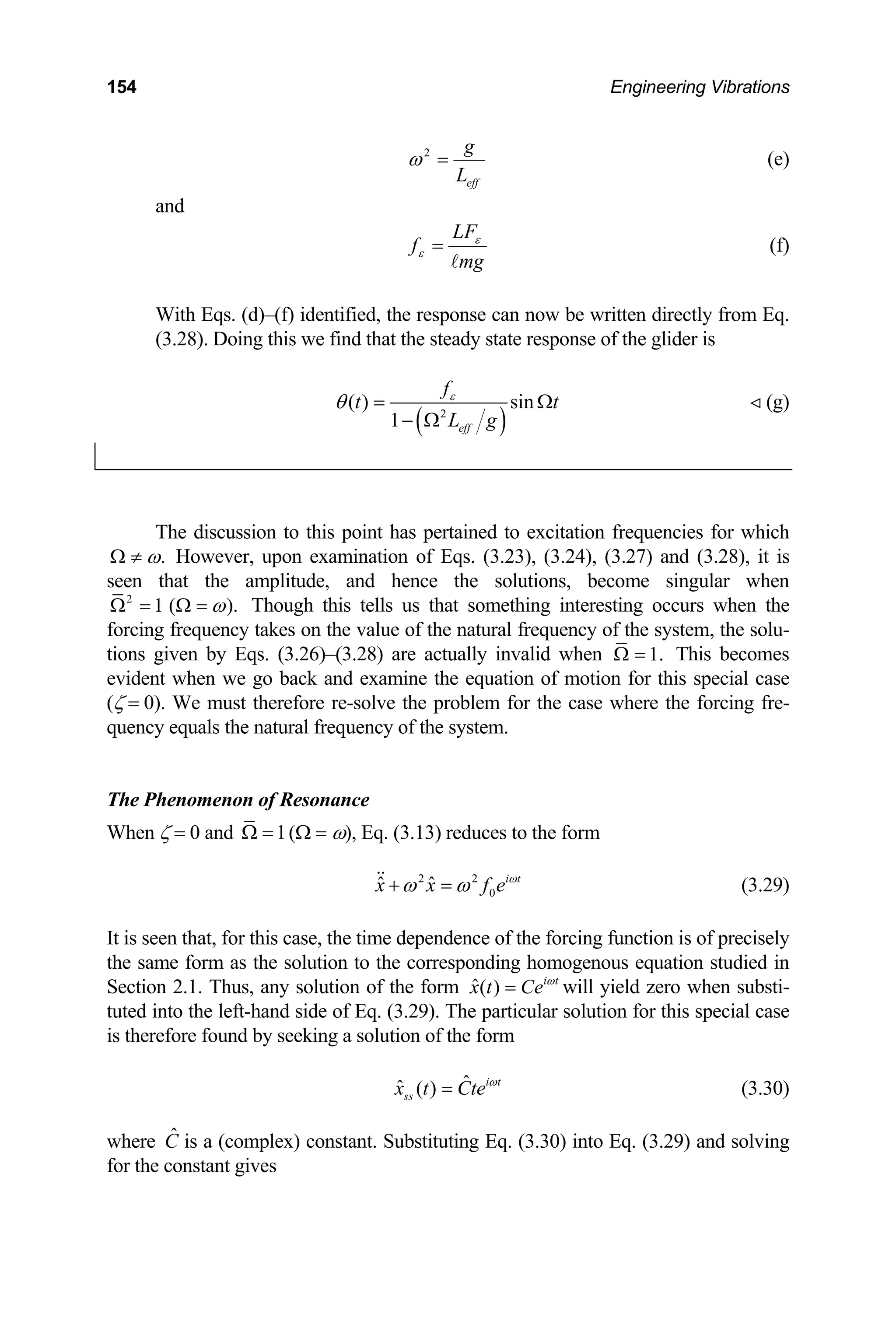 154 Engineering Vibrations
2
eff
g
L
ω = (e)
and
LF
f
mg
ε
ε =
A
(f)
With Eqs. (d)–(f) identified, the response can now be written directly from Eq.
(3.28). Doing this we find that the steady state response of the glider is
( )
2
( ) sin
1 eff
f
t t
L g
ε
θ = Ω
− Ω
(g)

The discussion to this point has pertained to excitation frequencies for which
.
ω
Ω ≠ However, upon examination of Eqs. (3.23), (3.24), (3.27) and (3.28), it is
seen that the amplitude, and hence the solutions, become singular when
2
1 ( ).
ω
Ω = Ω = Though this tells us that something interesting occurs when the
forcing frequency takes on the value of the natural frequency of the system, the solu-
tions given by Eqs. (3.26)–(3.28) are actually invalid when 1.
Ω = This becomes
evident when we go back and examine the equation of motion for this special case
(ζ = 0). We must therefore re-solve the problem for the case where the forcing fre-
quency equals the natural frequency of the system.
The Phenomenon of Resonance
When ζ = 0 and 1
Ω = (Ω = ω), Eq. (3.13) reduces to the form
2 2
0
ˆ ˆ i t
x x f e ω
ω ω
+ =
 (3.29)
It is seen that, for this case, the time dependence of the forcing function is of precisely
the same form as the solution to the corresponding homogenous equation studied in
Section 2.1. Thus, any solution of the form ˆ( ) i t
x t Ce ω
= will yield zero when substi-
tuted into the left-hand side of Eq. (3.29). The particular solution for this special case
is therefore found by seeking a solution of the form
ˆ
ˆ ( ) i t
ss
x t Cte ω
= (3.30)
where is a (complex) constant. Substituting Eq. (3.30) into Eq. (3.29) and solving
for the constant gives
Ĉ
 