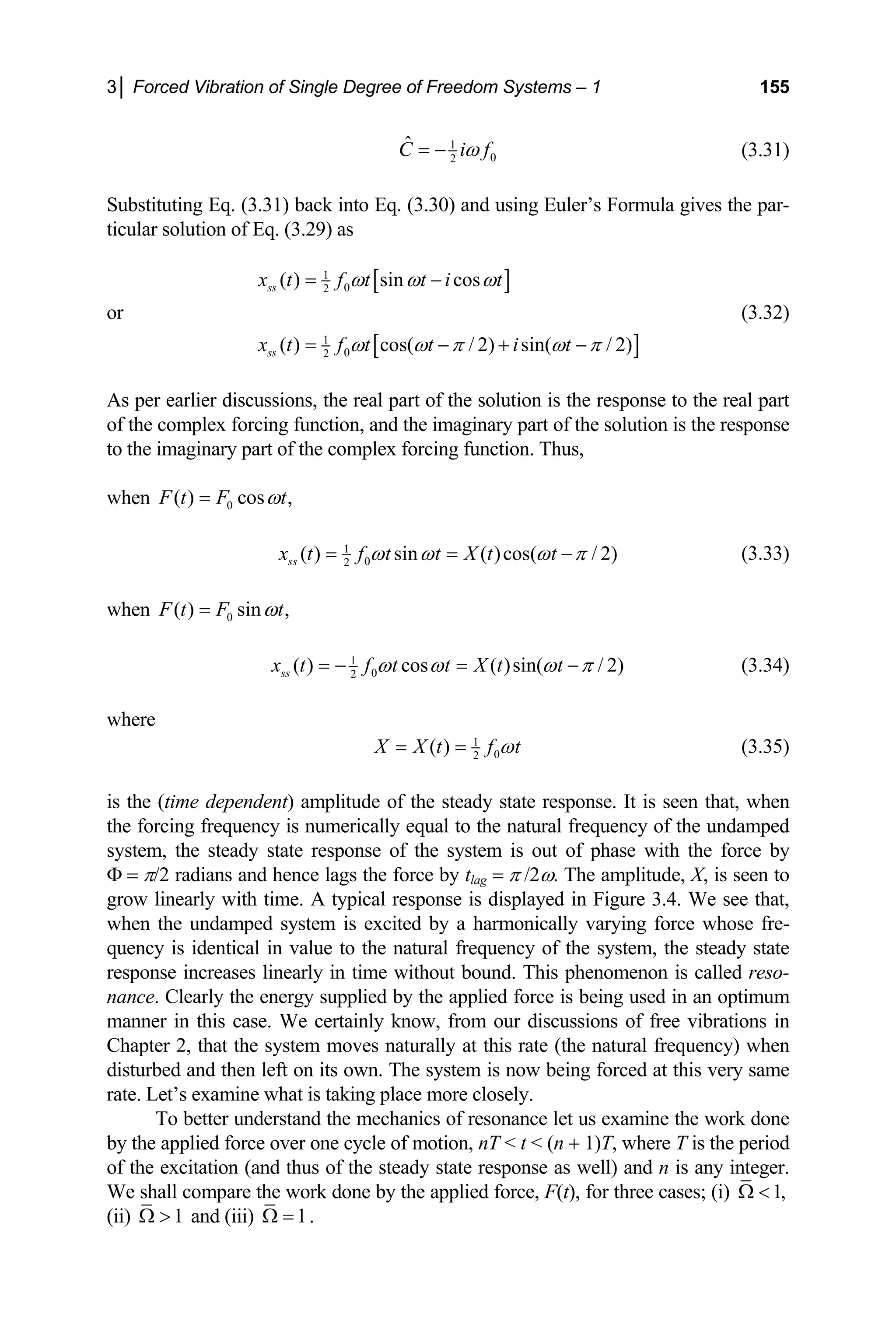 3│ Forced Vibration of Single Degree of Freedom Systems – 1 155
1
0
2
Ĉ i f
ω
= − (3.31)
Substituting Eq. (3.31) back into Eq. (3.30) and using Euler’s Formula gives the par-
ticular solution of Eq. (3.29) as
or
[ ]
[ ]
1
0
2
1
0
2
( ) sin cos
( ) cos( / 2) sin( / 2)
ss
ss
x t f t t i t
x t f t t i t
ω ω ω
ω ω π ω π
= −
= − + −
(3.32)
As per earlier discussions, the real part of the solution is the response to the real part
of the complex forcing function, and the imaginary part of the solution is the response
to the imaginary part of the complex forcing function. Thus,
when 0
( ) cos ,
F t F t
ω
=
1
0
2
( ) sin ( )cos( / 2)
ss
x t f t t X t t
ω ω ω π
= = − (3.33)
when 0
( ) sin ,
F t F t
ω
=
1
0
2
( ) cos ( )sin( / 2)
ss
x t f t t X t t
ω ω ω π
= − = − (3.34)
where
1
0
2
( )
X X t f t
ω
= = (3.35)
is the (time dependent) amplitude of the steady state response. It is seen that, when
the forcing frequency is numerically equal to the natural frequency of the undamped
system, the steady state response of the system is out of phase with the force by
Φ = π/2 radians and hence lags the force by tlag = π /2ω. The amplitude, X, is seen to
grow linearly with time. A typical response is displayed in Figure 3.4. We see that,
when the undamped system is excited by a harmonically varying force whose fre-
quency is identical in value to the natural frequency of the system, the steady state
response increases linearly in time without bound. This phenomenon is called reso-
nance. Clearly the energy supplied by the applied force is being used in an optimum
manner in this case. We certainly know, from our discussions of free vibrations in
Chapter 2, that the system moves naturally at this rate (the natural frequency) when
disturbed and then left on its own. The system is now being forced at this very same
rate. Let’s examine what is taking place more closely.
To better understand the mechanics of resonance let us examine the work done
by the applied force over one cycle of motion, nT  t  (n + 1)T, where T is the period
of the excitation (and thus of the steady state response as well) and n is any integer.
We shall compare the work done by the applied force, F(t), for three cases; (i) 1,
Ω 
(ii) 1
Ω  and (iii) 1
Ω = .
 