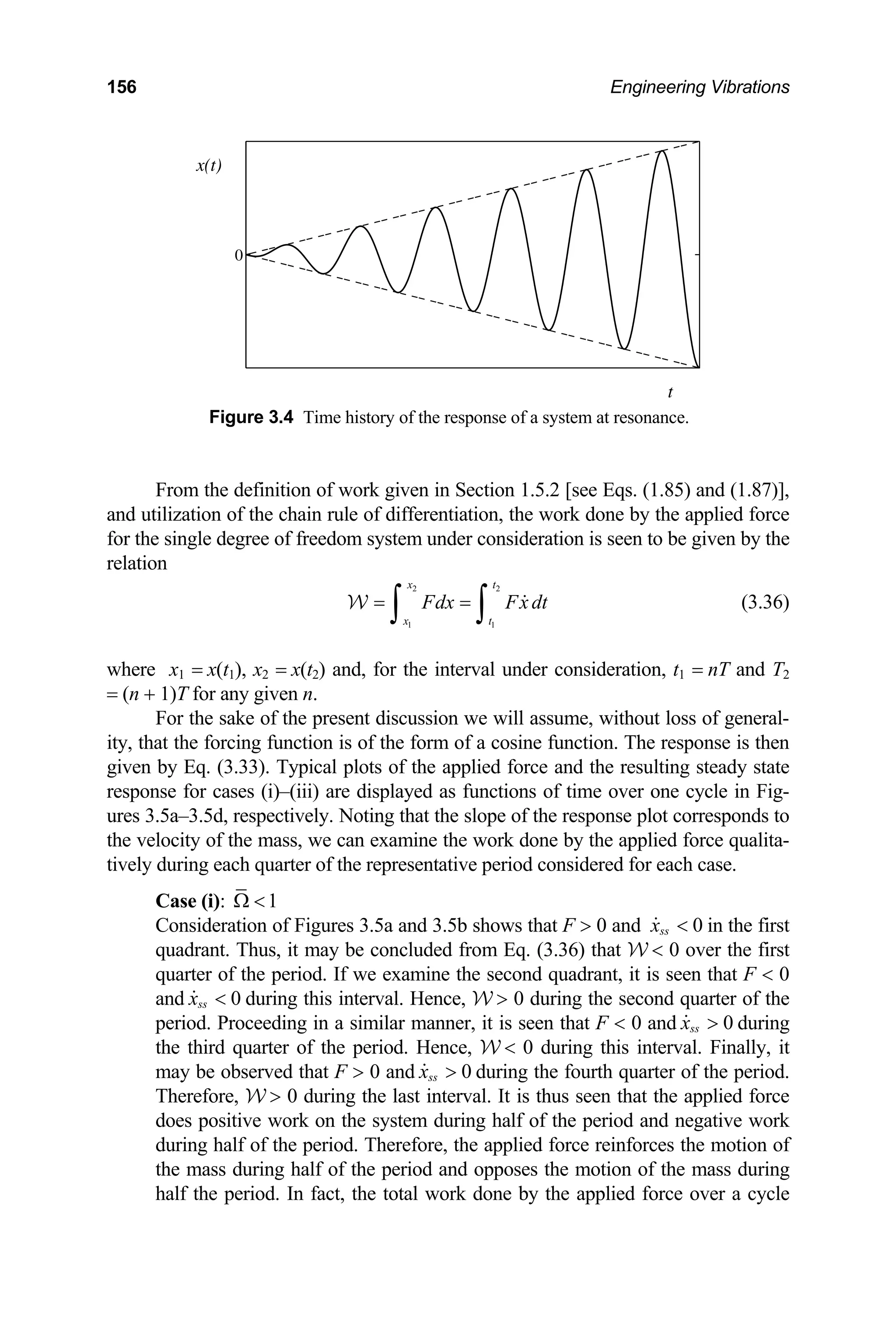 156 Engineering Vibrations
0
x(t)
t
Figure 3.4 Time history of the response of a system at resonance.
From the definition of work given in Section 1.5.2 [see Eqs. (1.85) and (1.87)],
and utilization of the chain rule of differentiation, the work done by the applied force
for the single degree of freedom system under consideration is seen to be given by the
relation
2 2
1 1
x t
x t
Fdx Fx dt
= =
∫ ∫ 
W (3.36)
where x1 = x(t1), x2 = x(t2) and, for the interval under consideration, t1 = nT and T2
= (n + 1)T for any given n.
For the sake of the present discussion we will assume, without loss of general-
ity, that the forcing function is of the form of a cosine function. The response is then
given by Eq. (3.33). Typical plots of the applied force and the resulting steady state
response for cases (i)–(iii) are displayed as functions of time over one cycle in Fig-
ures 3.5a–3.5d, respectively. Noting that the slope of the response plot corresponds to
the velocity of the mass, we can examine the work done by the applied force qualita-
tively during each quarter of the representative period considered for each case.
Case (i): 1
Ω 
Consideration of Figures 3.5a and 3.5b shows that F  0 and 0
ss
x 
 in the first
quadrant. Thus, it may be concluded from Eq. (3.36) that W  0 over the first
quarter of the period. If we examine the second quadrant, it is seen that F  0
and during this interval. Hence, W  0 during the second quarter of the
period. Proceeding in a similar manner, it is seen that F  0 and during
the third quarter of the period. Hence, W  0 during this interval. Finally, it
may be observed that F  0 and during the fourth quarter of the period.
Therefore, W  0 during the last interval. It is thus seen that the applied force
does positive work on the system during half of the period and negative work
during half of the period. Therefore, the applied force reinforces the motion of
the mass during half of the period and opposes the motion of the mass during
half the period. In fact, the total work done by the applied force over a cycle
0
ss
x 

0
ss
x 

0
ss
x 

 