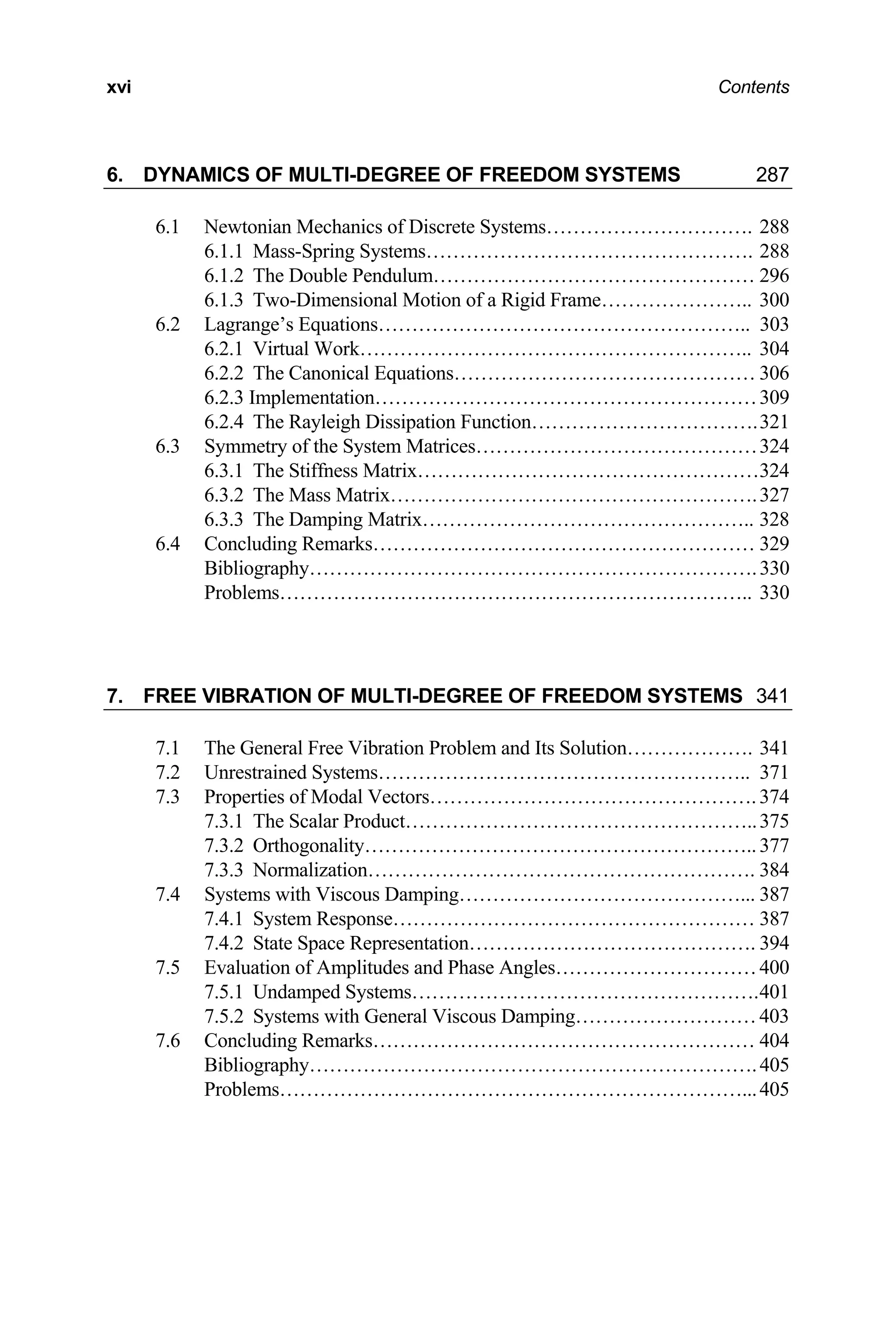 xvi Contents
6. DYNAMICS OF MULTI-DEGREE OF FREEDOM SYSTEMS 287
6.1 Newtonian Mechanics of Discrete Systems…………………………. 288
6.1.1 Mass-Spring Systems…………………………………………. 288
6.1.2 The Double Pendulum………………………………………… 296
6.1.3 Two-Dimensional Motion of a Rigid Frame………………….. 300
6.2 Lagrange’s Equations……………………………………………….. 303
6.2.1 Virtual Work………………………………………………….. 304
6.2.2 The Canonical Equations……………………………………… 306
6.2.3 Implementation…………………………………………………309
6.2.4 The Rayleigh Dissipation Function…………………………….321
6.3 Symmetry of the System Matrices……………………………………324
6.3.1 The Stiffness Matrix……………………………………………324
6.3.2 The Mass Matrix……………………………………………….327
6.3.3 The Damping Matrix………………………………………….. 328
6.4 Concluding Remarks………………………………………………… 329
Bibliography………………………………………………………….330
Problems…………………………………………………………….. 330
7. FREE VIBRATION OF MULTI-DEGREE OF FREEDOM SYSTEMS 341
7.1 The General Free Vibration Problem and Its Solution………………. 341
7.2 Unrestrained Systems……………………………………………….. 371
7.3 Properties of Modal Vectors………………………………………….374
7.3.1 The Scalar Product……………………………………………..375
7.3.2 Orthogonality…………………………………………………..377
7.3.3 Normalization…………………………………………………. 384
7.4 Systems with Viscous Damping……………………………………... 387
7.4.1 System Response……………………………………………… 387
7.4.2 State Space Representation……………………………………. 394
7.5 Evaluation of Amplitudes and Phase Angles…………………………400
7.5.1 Undamped Systems…………………………………………….401
7.5.2 Systems with General Viscous Damping………………………403
7.6 Concluding Remarks………………………………………………… 404
Bibliography………………………………………………………….405
Problems……………………………………………………………...405
 