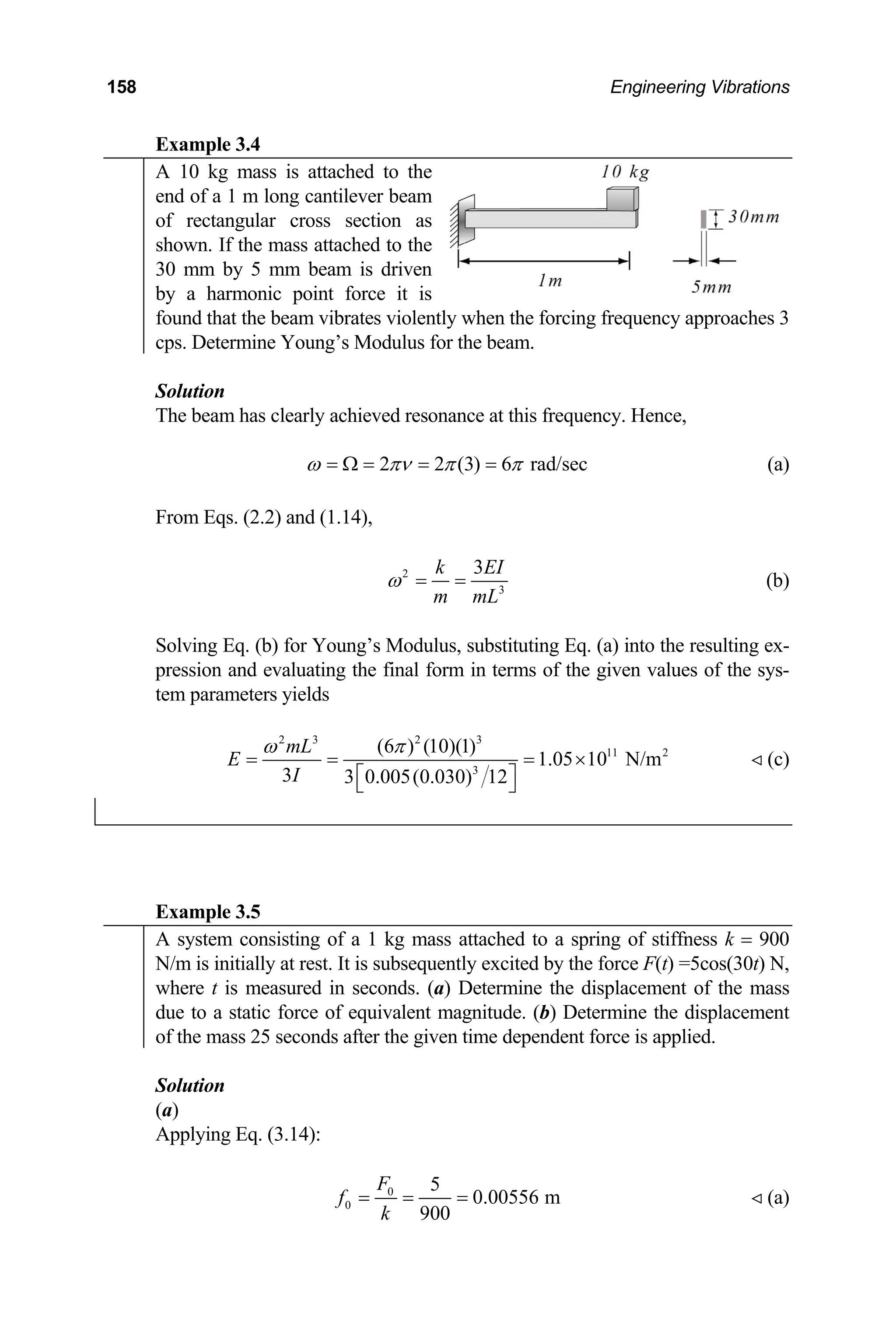 158 Engineering Vibrations
Example 3.4
A 10 kg mass is attached to the
end of a 1 m long cantilever beam
of rectangular cross section as
shown. If the mass attached to the
30 mm by 5 mm beam is driven
by a harmonic point force it is
found that the beam vibrates violently when the forcing frequency approaches 3
cps. Determine Young’s Modulus for the beam.
Solution
The beam has clearly achieved resonance at this frequency. Hence,
2 2 (3) 6 rad/sec
ω πν π π
= Ω = = = (a)
From Eqs. (2.2) and (1.14),
2
3
3
k E
m mL
ω = =
I
(b)
Solving Eq. (b) for Young’s Modulus, substituting Eq. (a) into the resulting ex-
pression and evaluating the final form in terms of the given values of the sys-
tem parameters yields
2 3 2 3
11 2
3
(6 ) (10)(1)
1.05 10 N/m
3 3 0.005(0.030) 12
mL
E
I
ω π
= = = ×
⎡ ⎤
⎣ ⎦
(c)

Example 3.5
A system consisting of a 1 kg mass attached to a spring of stiffness k = 900
N/m is initially at rest. It is subsequently excited by the force F(t) =5cos(30t) N,
where t is measured in seconds. (a) Determine the displacement of the mass
due to a static force of equivalent magnitude. (b) Determine the displacement
of the mass 25 seconds after the given time dependent force is applied.
Solution
(a)
Applying Eq. (3.14):
0
0
5
0.00556 m
900
F
f
k
= = = (a)

 