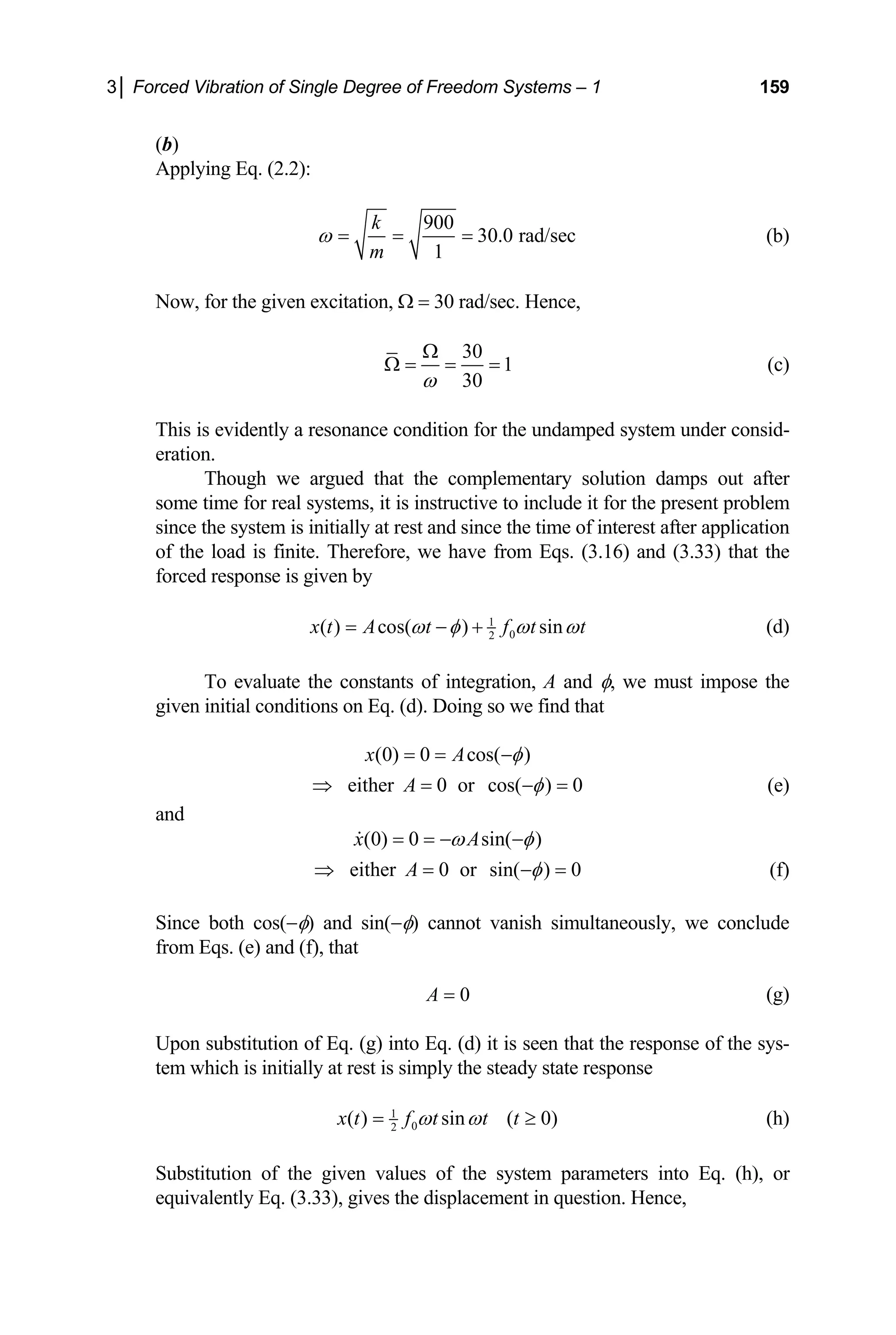 3│ Forced Vibration of Single Degree of Freedom Systems – 1 159
(b)
Applying Eq. (2.2):
900
30.0 rad/sec
1
k
m
ω = = = (b)
Now, for the given excitation, Ω = 30 rad/sec. Hence,
30
1
30
ω
Ω
Ω = = = (c)
This is evidently a resonance condition for the undamped system under consid-
eration.
Though we argued that the complementary solution damps out after
some time for real systems, it is instructive to include it for the present problem
since the system is initially at rest and since the time of interest after application
of the load is finite. Therefore, we have from Eqs. (3.16) and (3.33) that the
forced response is given by
1
0
2
( ) cos( ) sin
x t A t f t t
ω φ ω
= − + ω (d)
To evaluate the constants of integration, A and φ, we must impose the
given initial conditions on Eq. (d). Doing so we find that
(0) 0 cos( )
x A φ
= = −
either 0 or cos( ) 0
A φ
⇒ = − = (e)
and
(0) 0 sin( )
x A
ω φ
= = − −

either 0 or sin( ) 0
A φ
⇒ = − = (f)
Since both cos(−φ) and sin(−φ) cannot vanish simultaneously, we conclude
from Eqs. (e) and (f), that
0
A = (g)
Upon substitution of Eq. (g) into Eq. (d) it is seen that the response of the sys-
tem which is initially at rest is simply the steady state response
1
0
2
( ) sin ( 0)
x t f t t t
ω ω
= ≥ (h)
Substitution of the given values of the system parameters into Eq. (h), or
equivalently Eq. (3.33), gives the displacement in question. Hence,
 