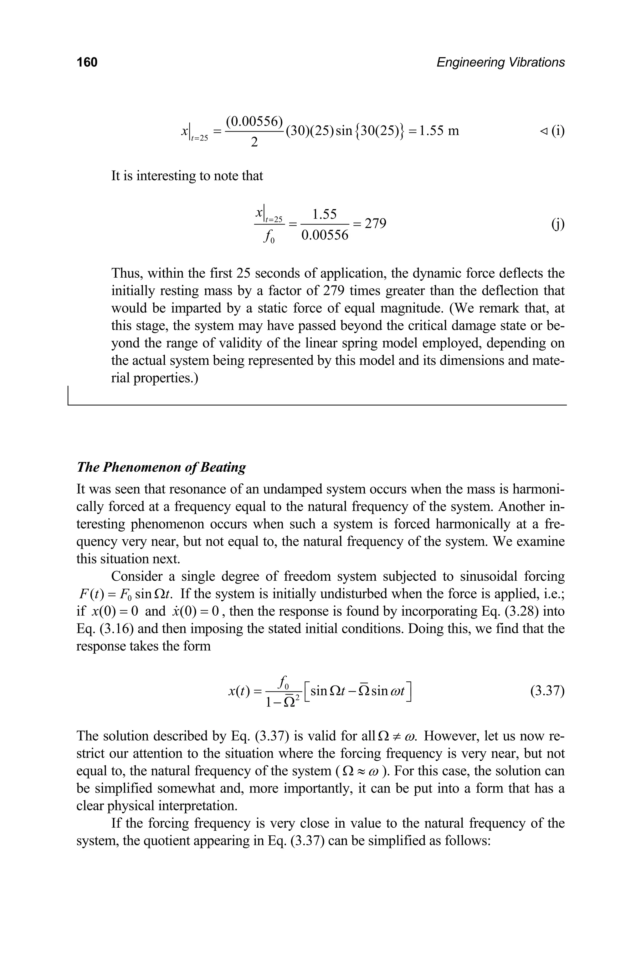 160 Engineering Vibrations
{ }
25
(0.00556)
(30)(25)sin 30(25) 1.55 m
2
t
x =
= = (i)

It is interesting to note that
25
0
1.55
279
0.00556
t
x
f
=
= = (j)
Thus, within the first 25 seconds of application, the dynamic force deflects the
initially resting mass by a factor of 279 times greater than the deflection that
would be imparted by a static force of equal magnitude. (We remark that, at
this stage, the system may have passed beyond the critical damage state or be-
yond the range of validity of the linear spring model employed, depending on
the actual system being represented by this model and its dimensions and mate-
rial properties.)
The Phenomenon of Beating
It was seen that resonance of an undamped system occurs when the mass is harmoni-
cally forced at a frequency equal to the natural frequency of the system. Another in-
teresting phenomenon occurs when such a system is forced harmonically at a fre-
quency very near, but not equal to, the natural frequency of the system. We examine
this situation next.
Consider a single degree of freedom system subjected to sinusoidal forcing
If the system is initially undisturbed when the force is applied, i.e.;
if and , then the response is found by incorporating Eq. (3.28) into
Eq. (3.16) and then imposing the stated initial conditions. Doing this, we find that the
response takes the form
0
( ) sin .
F t F t
= Ω
(0) 0
x = (0) 0
x =

0
2
( ) sin sin
1
f
x t t t
ω
⎡ ⎤
= Ω − Ω
⎣ ⎦
− Ω
(3.37)
The solution described by Eq. (3.37) is valid for all .
ω
Ω ≠ However, let us now re-
strict our attention to the situation where the forcing frequency is very near, but not
equal to, the natural frequency of the system ( ω
Ω ≈ ). For this case, the solution can
be simplified somewhat and, more importantly, it can be put into a form that has a
clear physical interpretation.
If the forcing frequency is very close in value to the natural frequency of the
system, the quotient appearing in Eq. (3.37) can be simplified as follows:
 