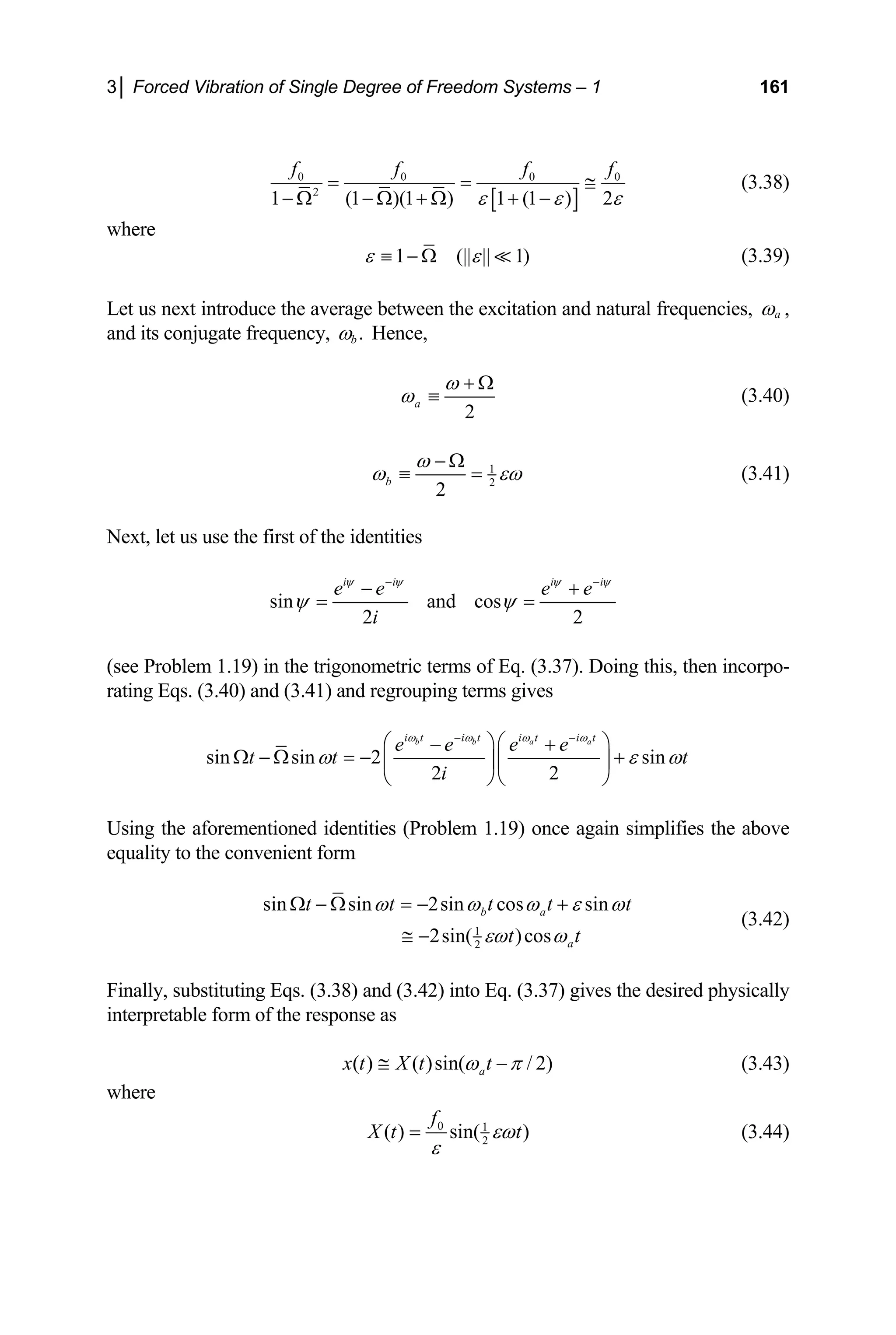 3│ Forced Vibration of Single Degree of Freedom Systems – 1 161
[ ]
0 0 0
2
(1 )(1 ) 1 (1 ) 2
1
0
f f f f
ε ε ε
= =
− Ω + Ω + −
− Ω
≅ (3.38)
where
1 (|| || 1
ε ε
≡ − Ω  ) (3.39)
Let us next introduce the average between the excitation and natural frequencies, a
ω ,
and its conjugate frequency, .
b
ω Hence,
2
a
ω
ω
+ Ω
≡ (3.40)
1
2
2
b
ω
ω εω
− Ω
≡ = (3.41)
Next, let us use the first of the identities
sin and cos
2 2
i i i i
e e e e
i
ψ ψ ψ ψ
ψ ψ
− −
− +
= =
(see Problem 1.19) in the trigonometric terms of Eq. (3.37). Doing this, then incorpo-
rating Eqs. (3.40) and (3.41) and regrouping terms gives
sin sin 2 sin
2 2
b b a a
i t i t i t i t
e e e e
t t
i
ω ω ω ω
t
ω ε ω
− −
⎛ ⎞⎛ ⎞
− +
Ω − Ω = − +
⎜ ⎟⎜ ⎟
⎝ ⎠⎝ ⎠
Using the aforementioned identities (Problem 1.19) once again simplifies the above
equality to the convenient form
1
2
sin sin 2sin cos sin
2sin( )cos
b a
a
t t t t
t t
t
ω ω ω ε ω
εω ω
Ω − Ω = − +
≅ −
(3.42)
Finally, substituting Eqs. (3.38) and (3.42) into Eq. (3.37) gives the desired physically
interpretable form of the response as
( ) ( )sin( / 2)
a
x t X t t
ω π
≅ − (3.43)
where
0 1
2
( ) sin( )
f
X t t
εω
ε
= (3.44)
 