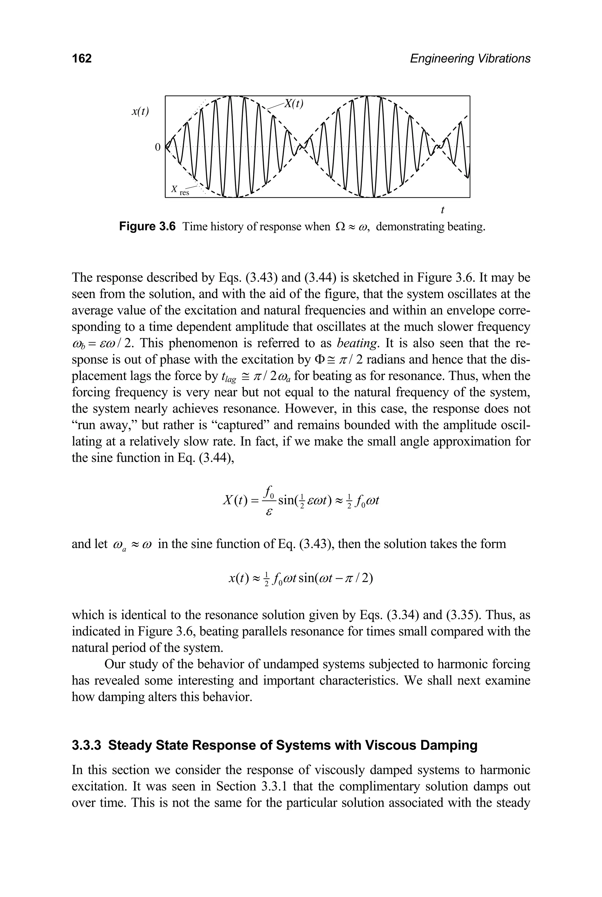 162 Engineering Vibrations
0
X(t)
x(t)
t
X res
Figure 3.6 Time history of response when ,
ω
Ω ≈ demonstrating beating.
The response described by Eqs. (3.43) and (3.44) is sketched in Figure 3.6. It may be
seen from the solution, and with the aid of the figure, that the system oscillates at the
average value of the excitation and natural frequencies and within an envelope corre-
sponding to a time dependent amplitude that oscillates at the much slower frequency
ωb = εω / 2. This phenomenon is referred to as beating. It is also seen that the re-
sponse is out of phase with the excitation by Φ ≅ π / 2 radians and hence that the dis-
placement lags the force by tlag ≅ π / 2ωa for beating as for resonance. Thus, when the
forcing frequency is very near but not equal to the natural frequency of the system,
the system nearly achieves resonance. However, in this case, the response does not
“run away,” but rather is “captured” and remains bounded with the amplitude oscil-
lating at a relatively slow rate. In fact, if we make the small angle approximation for
the sine function in Eq. (3.44),
0 1 1
0
2 2
( ) sin( )
f
X t t f t
εω ω
ε
= ≈
and let a
ω ω
≈ in the sine function of Eq. (3.43), then the solution takes the form
1
0
2
( ) sin( / 2)
x t f t t
ω ω π
≈ −
which is identical to the resonance solution given by Eqs. (3.34) and (3.35). Thus, as
indicated in Figure 3.6, beating parallels resonance for times small compared with the
natural period of the system.
Our study of the behavior of undamped systems subjected to harmonic forcing
has revealed some interesting and important characteristics. We shall next examine
how damping alters this behavior.
3.3.3 Steady State Response of Systems with Viscous Damping
In this section we consider the response of viscously damped systems to harmonic
excitation. It was seen in Section 3.3.1 that the complimentary solution damps out
over time. This is not the same for the particular solution associated with the steady
 
