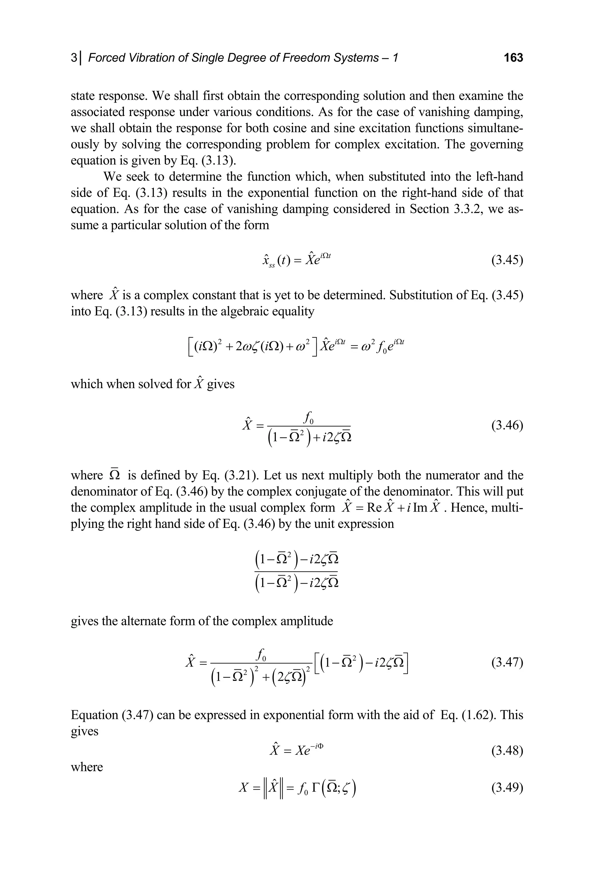 3│ Forced Vibration of Single Degree of Freedom Systems – 1 163
state response. We shall first obtain the corresponding solution and then examine the
associated response under various conditions. As for the case of vanishing damping,
we shall obtain the response for both cosine and sine excitation functions simultane-
ously by solving the corresponding problem for complex excitation. The governing
equation is given by Eq. (3.13).
We seek to determine the function which, when substituted into the left-hand
side of Eq. (3.13) results in the exponential function on the right-hand side of that
equation. As for the case of vanishing damping considered in Section 3.3.2, we as-
sume a particular solution of the form
ˆ
ˆ ( ) i t
ss
x t Xe Ω
= (3.45)
where is a complex constant that is yet to be determined. Substitution of Eq. (3.45)
into Eq. (3.13) results in the algebraic equality
X̂
2 2
0
ˆ
( ) 2 ( ) i t i t
i i Xe f
ωζ ω ω2
e
Ω Ω
⎡ ⎤
Ω + Ω + =
⎣ ⎦
which when solved for gives
X̂
( )
0
2
ˆ
1 2
f
X
i ζ
=
− Ω + Ω
(3.46)
where Ω is defined by Eq. (3.21). Let us next multiply both the numerator and the
denominator of Eq. (3.46) by the complex conjugate of the denominator. This will put
the complex amplitude in the usual complex form ˆ ˆ
Re Im ˆ
X X i X
= + . Hence, multi-
plying the right hand side of Eq. (3.46) by the unit expression
( )
( )
2
2
1 2
1 2
i
i
ζ
ζ
−Ω − Ω
−Ω − Ω
gives the alternate form of the complex amplitude
( ) ( )
( )
2
0
2 2
2
ˆ 1 2
1 2
f
X i ζ
ζ
⎡ ⎤
= − Ω − Ω
⎣ ⎦
− Ω + Ω
(3.47)
Equation (3.47) can be expressed in exponential form with the aid of Eq. (1.62). This
gives
ˆ i
X Xe− Φ
= (3.48)
where
( )
0
ˆ ;
X X f ζ
= = Γ Ω (3.49)
 