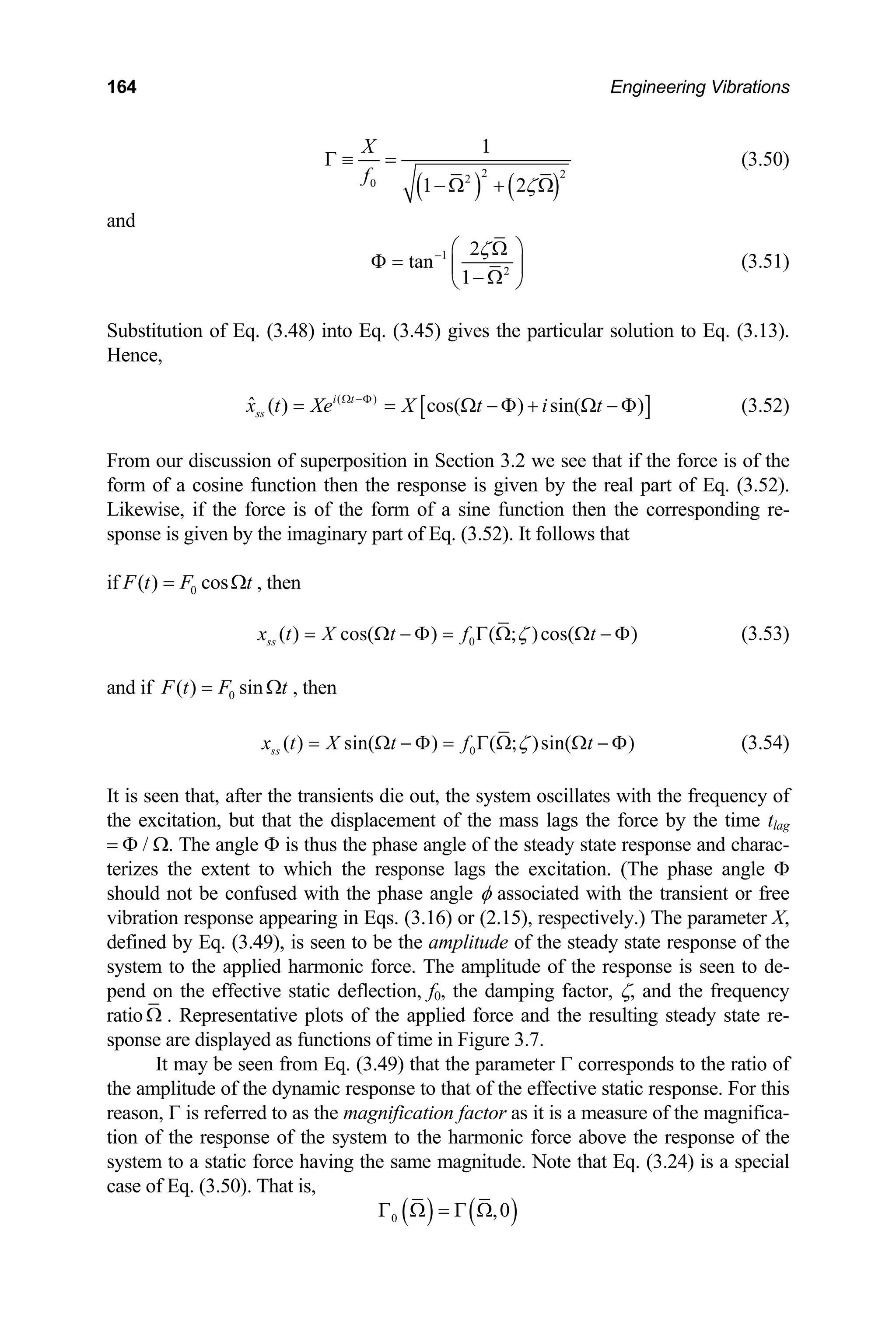 164 Engineering Vibrations
( ) ( )
2 2
2
0
1
1 2
X
f
ζ
Γ ≡ =
− Ω + Ω
(3.50)
and
1
2
2
tan
1
ζ
− ⎛ ⎞
Ω
Φ = ⎜
− Ω
⎝ ⎠
⎟ (3.51)
Substitution of Eq. (3.48) into Eq. (3.45) gives the particular solution to Eq. (3.13).
Hence,
[ ]
( )
ˆ ( ) cos( ) sin( )
i t
ss
x t Xe X t i t
Ω −Φ
= = Ω − Φ + Ω − Φ (3.52)
From our discussion of superposition in Section 3.2 we see that if the force is of the
form of a cosine function then the response is given by the real part of Eq. (3.52).
Likewise, if the force is of the form of a sine function then the corresponding re-
sponse is given by the imaginary part of Eq. (3.52). It follows that
if 0
( ) cos
F t F
= t
Ω , then
0
( ) cos( ) ( ; )cos( )
ss
x t X t f t
ζ
= Ω − Φ = Γ Ω Ω − Φ (3.53)
and if 0
( ) sin
F t F
= t
Ω , then
0
( ) sin( ) ( ; )sin( )
ss
x t X t f t
ζ
= Ω − Φ = Γ Ω Ω − Φ (3.54)
It is seen that, after the transients die out, the system oscillates with the frequency of
the excitation, but that the displacement of the mass lags the force by the time tlag
= Φ / Ω. The angle Φ is thus the phase angle of the steady state response and charac-
terizes the extent to which the response lags the excitation. (The phase angle Φ
should not be confused with the phase angle φ associated with the transient or free
vibration response appearing in Eqs. (3.16) or (2.15), respectively.) The parameter X,
defined by Eq. (3.49), is seen to be the amplitude of the steady state response of the
system to the applied harmonic force. The amplitude of the response is seen to de-
pend on the effective static deflection, f0, the damping factor, ζ, and the frequency
ratio Ω . Representative plots of the applied force and the resulting steady state re-
sponse are displayed as functions of time in Figure 3.7.
It may be seen from Eq. (3.49) that the parameter Γ corresponds to the ratio of
the amplitude of the dynamic response to that of the effective static response. For this
reason, Γ is referred to as the magnification factor as it is a measure of the magnifica-
tion of the response of the system to the harmonic force above the response of the
system to a static force having the same magnitude. Note that Eq. (3.24) is a special
case of Eq. (3.50). That is,
( ) ( )
0 ,0
Γ Ω = Γ Ω
 
