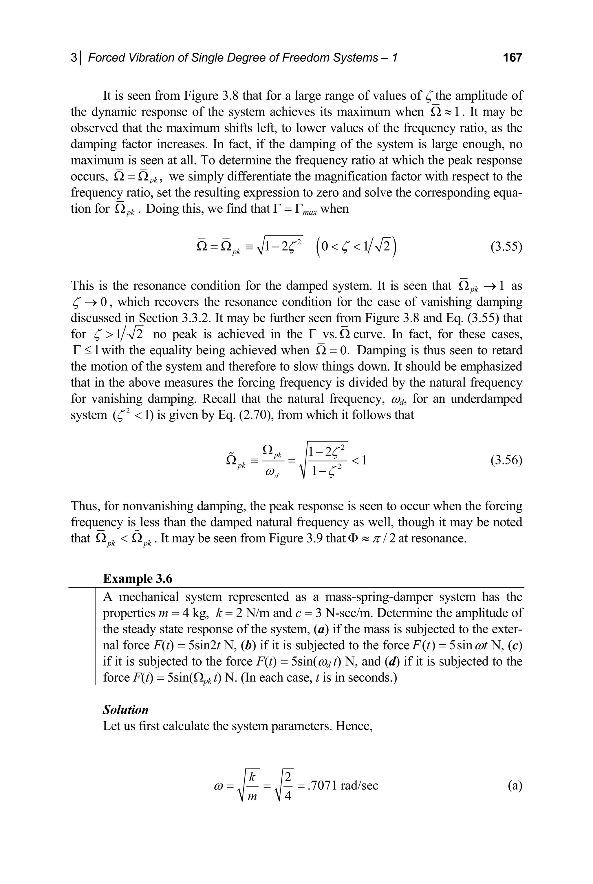 3│ Forced Vibration of Single Degree of Freedom Systems – 1 167
It is seen from Figure 3.8 that for a large range of values of ζ the amplitude of
the dynamic response of the system achieves its maximum when 1
Ω ≈
is large en
at which the peak response
. It may be
observed that the maximum shifts left, to lower values of the frequency ratio, as the
damping factor increases. In fact, if the damping of the system ough, no
maximum is seen at all. To determine the frequency ratio
occurs, ,
pk
Ω = Ω
ratio, set
we simply differentiate the magnification factor with respect to the
frequency the resulting expression to zero and solve the corresponding equa-
tion for .
pk
Ω Doing this, we find that Γ = Γmax when
( )
2
1 2 0 1 2
pk ζ ζ
Ω = Ω ≡ −   (3.55)
This is the resonance condition for the damped system. It is seen that 1
pk
Ω → as
0
ζ →
discussed
for
, which recovers the resonance condition for the case of vanishing damping
in Section 3.3.2. It may be further seen from Figure 3.8 and Eq. (3.55) that
1 2
ζ  no peak is achieved in the Γ vs.Ω curve. In fact, for these cases,
with the equality being achieved when
1
Γ ≤ .
0
Ω =
ow things do
Damping is thus seen to retard
the motion of the system and therefore to sl wn. It should be emphasized
that in the above measures the forcing frequency is divided by the natural frequency
for vanishing damping. Recall that the natural frequency, ωd, for an underdamped
system )
ζ  is given by Eq. (2.70), from which it follows that
2
( 1
2
2
1 2
1
1
pk
pk
d
ζ
ω ζ
Ω −
Ω ≡ = 
−
 (3.56)
Thus, fo ishing damping, the peak response is seen to occur when the forcing
frequency is less than the damped natural frequency as well, though it may be noted
that
r nonvan
pk pk
Ω . It may be seen from Figure 3.9 that
 Ω
 / 2
π
Φ ≈ at resonance.
Example 3.6
A mechanical system represented as a mass-spring-damper system has the
properties m = 4 kg, k = 2 N/m and c = 3 N-sec/m. Determine the a of
mplitude
the steady state response of the system, (a) if the mass is subjected to the exter-
nal force F(t) = 5sin2t N, (b) if it is subjected to the force ( ) 5sin
F t t
ω
= N, (c)
if it is s N
ubjected to the force F(t) = 5sin(ωd t) , and (d) if it is subjected to the
force F(t) = 5sin(Ωpk t) N. (In each case, seconds.)
t is in
Solution
Let us first calculate the system parameters. Hence,
2
.7071 rad/sec (a)
4
k
m
ω = = =
 