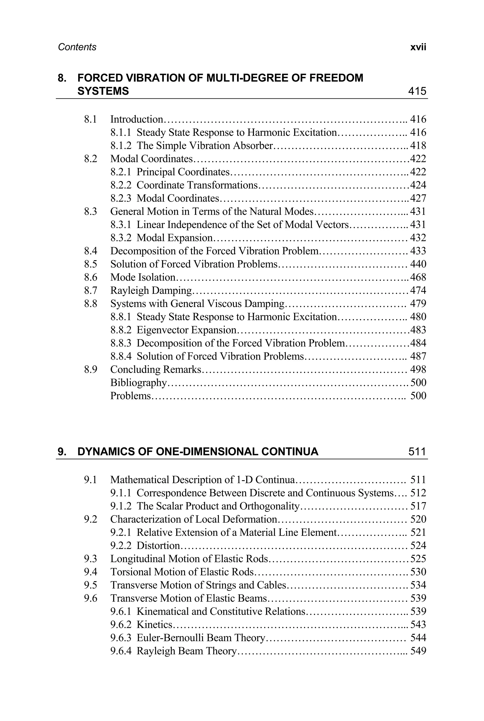 Contents xvii
8. FORCED VIBRATION OF MULTI-DEGREE OF FREEDOM
SYSTEMS 415
8.1 Introduction………………………………………………………….. 416
8.1.1 Steady State Response to Harmonic Excitation……………….. 416
8.1.2 The Simple Vibration Absorber……………………………….. 418
8.2 Modal Coordinates……………………………………………………422
8.2.1 Principal Coordinates…………………………………………..422
8.2.2 Coordinate Transformations……………………………………424
8.2.3 Modal Coordinates……………………………………………..427
8.3 General Motion in Terms of the Natural Modes……………………...431
8.3.1 Linear Independence of the Set of Modal Vectors…………….. 431
8.3.2 Modal Expansion……………………………………………… 432
8.4 Decomposition of the Forced Vibration Problem……………………. 433
8.5 Solution of Forced Vibration Problems……………………………… 440
8.6 Mode Isolation………………………………………………………..468
8.7 Rayleigh Damping……………………………………………………474
8.8 Systems with General Viscous Damping……………………………. 479
8.8.1 Steady State Response to Harmonic Excitation……………….. 480
8.8.2 Eigenvector Expansion…………………………………………483
8.8.3 Decomposition of the Forced Vibration Problem………………484
8.8.4 Solution of Forced Vibration Problems……………………….. 487
8.9 Concluding Remarks………………………………………………… 498
Bibliography………………………………………………………….500
Problems…………………………………………………………….. 500
9. DYNAMICS OF ONE-DIMENSIONAL CONTINUA 511
9.1 Mathematical Description of 1-D Continua…………………………. 511
9.1.1 Correspondence Between Discrete and Continuous Systems…. 512
9.1.2 The Scalar Product and Orthogonality………………………… 517
9.2 Characterization of Local Deformation……………………………… 520
9.2.1 Relative Extension of a Material Line Element……………….. 521
9.2.2 Distortion……………………………………………………… 524
9.3 Longitudinal Motion of Elastic Rods…………………………………525
9.4 Torsional Motion of Elastic Rods……………………………………. 530
9.5 Transverse Motion of Strings and Cables……………………………. 534
9.6 Transverse Motion of Elastic Beams………………………………… 539
9.6.1 Kinematical and Constitutive Relations……………………….. 539
9.6.2 Kinetics………………………………………………………...543
9.6.3 Euler-Bernoulli Beam Theory………………………………… 544
9.6.4 Rayleigh Beam Theory………………………………………... 549
 