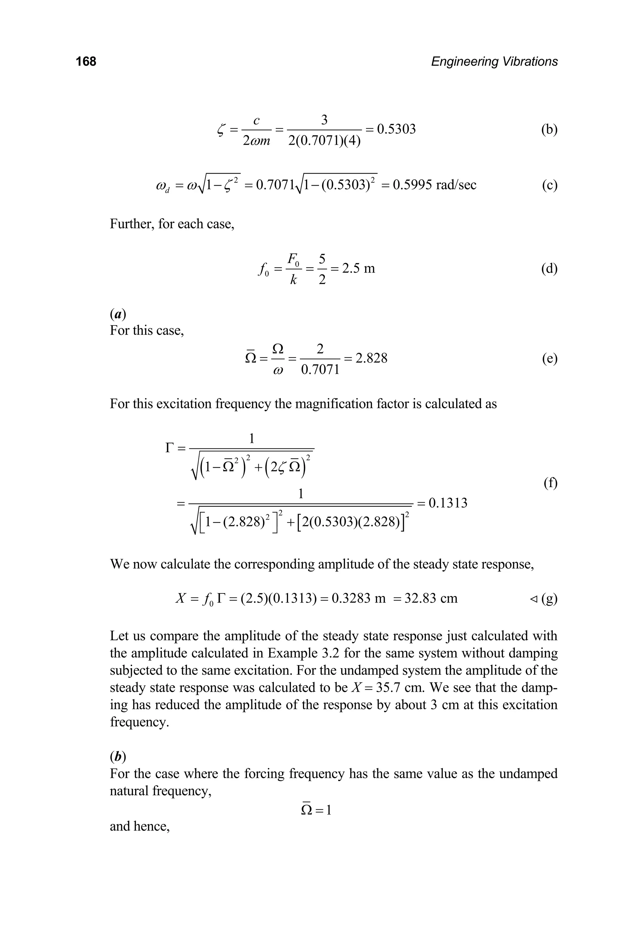 168 Engineering Vibrations
3
0.5303
2 2(0.7071)(4)
c
m
ζ
ω
= = = (b)
2 2
1 0.7071 1 (0.5303) 0.5995 rad/sec
d
ω ω
= −ζ = − = (c)
Further, for each case,
0
0
5
2.5 m
2
F
f
k
= = = (d)
)
(a
For this case,
2
2.828
Ω
Ω = = =
0.7071
ω
(e)
For this excitation frequency the magnification factor is calculated as
( ) ( )
[ ]
2 2
2
2 2
2
1
1 2
1
0.1313
1 (2.828) 2(0.5303)(2.828)
ζ
Γ =
− Ω + Ω
= =
⎡ ⎤
− +
⎣ ⎦
(f)
We now calculate the corresponding amplitude of the steady state response,
(g)
et us compare the amplitude of the steady state response just calculated with
mplitude calculated in Example 3.2 for the same system without damping
e same excitation. For the undamped system the amplitude of the
culated to be X = 35.7 cm. We see that the damp-
ing has reduced the amplitude of the response by
equency.
or the case where the forcing frequency has the same value as the undamped
natural frequency,
0 (2.5)(0.1313) 0.3283 m 32.83 cm
X f
= Γ = = = 
L
the a
subjected to th
steady state response was cal
about 3 cm at this excitation
fr
b)
(
F
1
Ω =
and hence,
 