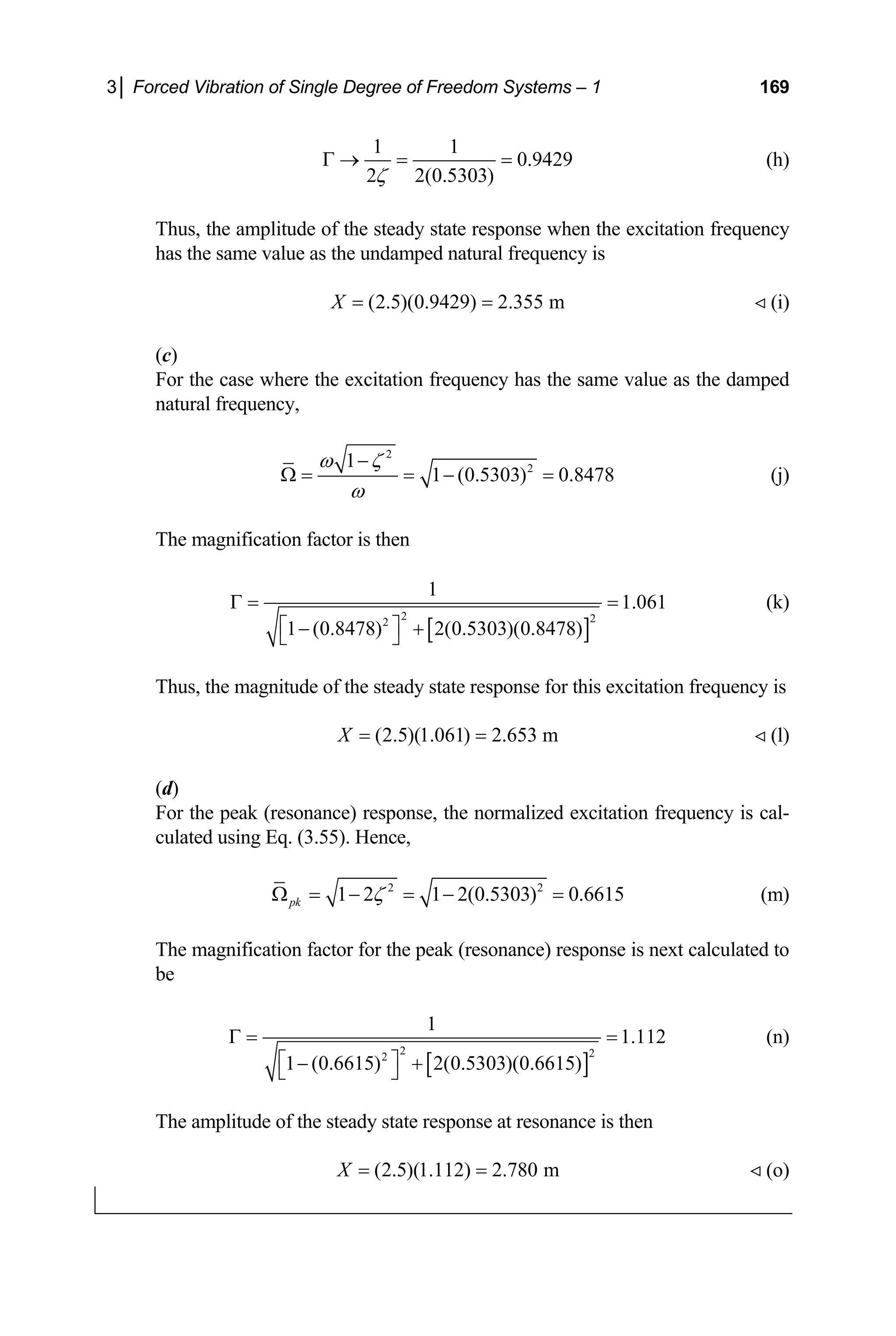 3│ Forced Vibration of Single Degree of Freedom Systems – 1 169
1 1
0.9429
2 2(0.5303)
ζ
Γ → = = (h)
Thus, the amplitude of the steady state response when the excitation frequency
has the same value as the undamped natural frequency is
(2.5)(0.9429) 2.355 m
X = =  (i)
)
For the case where the excitation frequency has the same value as the dam
atural frequency,
(c
ped
n
2
2
1
1 (0.5303) 0.8478
ω ζ
ω
−
Ω = = − = (j)
The magnification factor is then
[ ]
2 2
2
1.061
1 (0.8478) 2(0.5303)(0.8478)
⎡ ⎤
1
Γ = =
− +
agnitude of the steady state sponse for this excitation frequency is
⎣ ⎦
(k)
Thus, the m re
(2.5)(1.061) 2.653 m
X = =  (l)
(d)
For the peak (resonance) response, the normalized excitation frequency is cal-
culated using Eq. (3.55). Hence,
2 2
1 2 1 2(0.5303) 0.6615
pk ζ
Ω = − = − = (m)
The magnification factor for the peak (resonance) response is next calculated to
be
[ ]
2 2
2
1
1.112 (n)
1 (0.6615) 2(0.5303)(0.6615)
Γ = =
⎡ ⎤
− +
⎣ ⎦
response at resonance is then
The amplitude of the steady state
(2.5)(1.112) 2.780 m
X = =  (o)
 