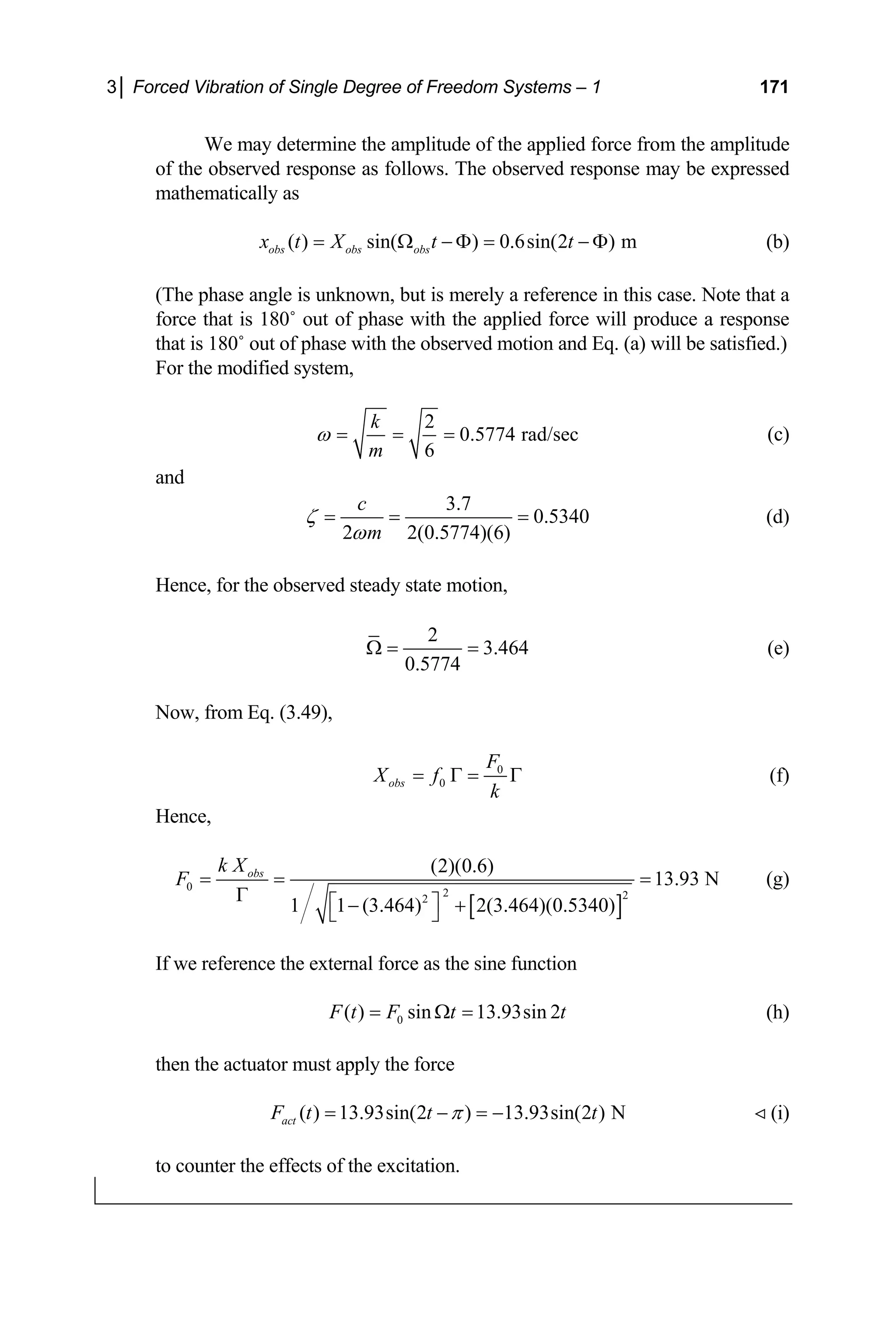 3│ Forced Vibration of Single Degree of Freedom Systems – 1 171
We may determine the amplitude of the applied force from the amplitude
(b)
(The phase angle is unknown, but is merely a refe
rce that is 180˚ out of phase with the applied force will produce a response
of the observed response as follows. The observed response may be expressed
mathematically as
( ) sin( ) 0.6sin(2 ) m
obs obs obs
x t X t t
= Ω − Φ = − Φ
rence in this case. Note that a
fo
that is 180˚ out of phase with the observed motion and Eq. (a) will be satisfied.)
For the modified system,
2
0.5774 rad/sec
k
m
ω = = = (c)
6
and
3.7
0.5340
2 2(0.5774)(6)
c
m
ζ
ω
= = = (d)
Hence, for the observed steady state motion,
2
3.464
0.5774
Ω = = (e)
Now, from Eq. (3.49),
0
F
X f0
obs
k
= Γ = Γ (f)
Hence,
[ ]
0
2 2
2
(2)(0.6)
13.93 N
1 1 (3.464) 2(3.464)(0.5340)
obs
F = = =
Γ ⎡ ⎤
k X
− +
l force as the sine function
⎣ ⎦
(g)
If we reference the externa
0
( ) sin 13.93sin 2
F t F t t
= Ω = (h)
the actuator must apply the force
act
then
) N
( ) 13.93sin(2 ) 13.93sin(2
F t t t
π
= − = −  (i)
to counter the effects of the excitation.
 