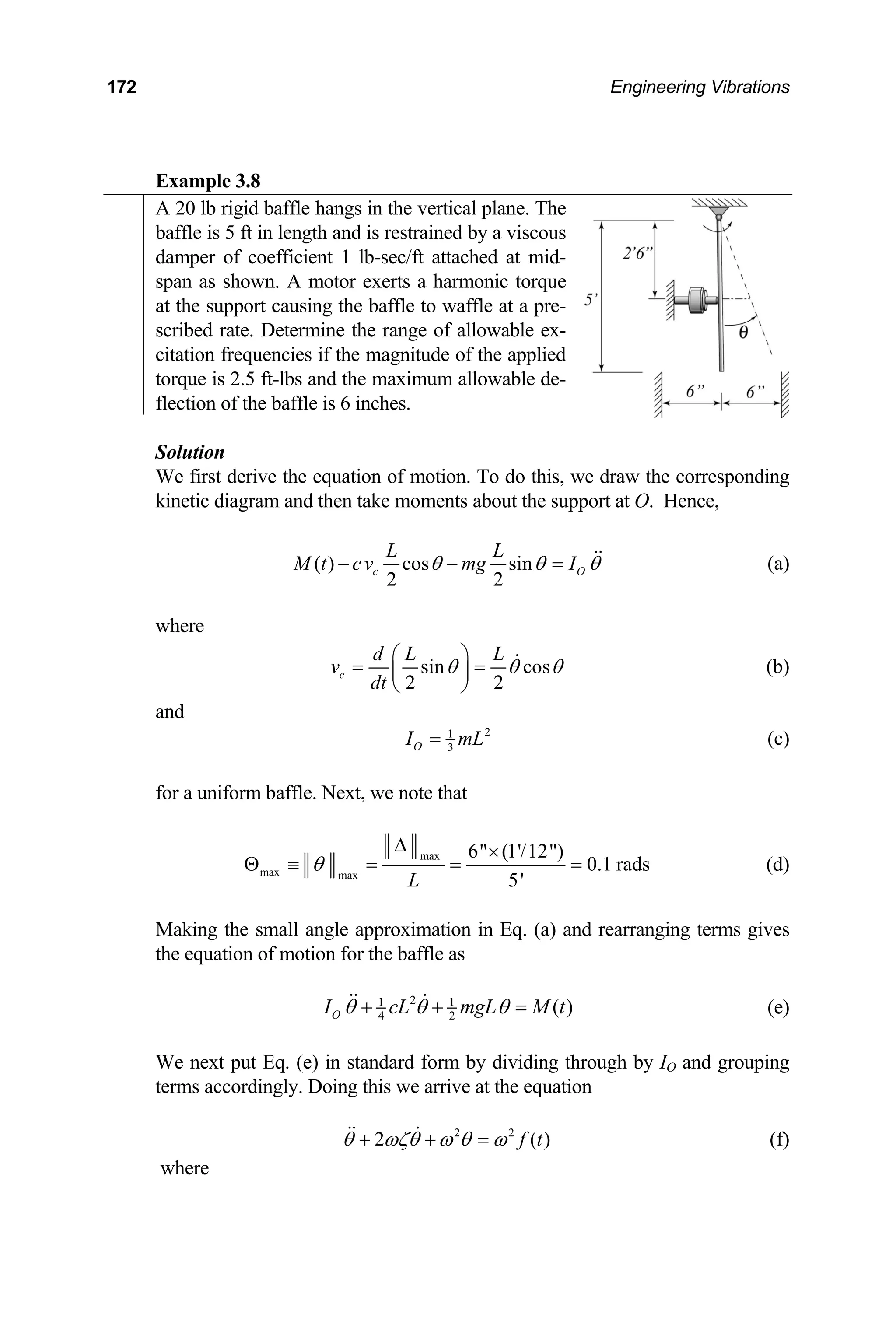 172 Engineering Vibrations
Example 3.8
A 20 lb rigid baffle hangs in the vertical plane. The
baffle is 5 ft in length and is restrained by a viscous
damper of coefficient 1 lb-sec/ft attached at mid-
span as shown. A motor exerts a harmonic torque
at the support causing the baffle to waffle at a pre-
scribed rate. Determine the range of allowable ex-
citation frequencies if the magnitude of the applied
torque is 2.5 ft-lbs and the maximum allowable de-
flection of the baffle is 6 inches.
olution
e draw the corresponding
inetic diagram and then take moments about the support at O. Hence,
S
We first derive the equation of motion. To do this, w
k
( ) cos
2
c sin
2
O
L L
M t cv mg I
θ θ θ
=  (a)
where
− −
sin
2
c
v
dt
cos
2
d L L
θ θ θ
⎛ ⎞
=  (b)
and
= ⎜ ⎟
⎝ ⎠
2
1
3
O
I mL
= (c)
for a uniform baffle. Next, we note that
max
max max
6 (1'/12)
5'
L
θ
∆ ×
Θ ≡ = = =
Making the small angle approximation in Eq. (a) an
the equation of motion for the baffle as
0.1 rads (d)
d rearranging terms gives
2
1
I cL
θ θ
+ +
 1
4 2
( )
O mgL M t
θ =
 (e)
( )
We next put Eq. (e) in standard form by dividing through by IO and grouping
terms accordingly. Doing this we arrive at the equation
2 2
2 f t
θ ωζθ ω θ ω
+ + =
  (f)
where
 
