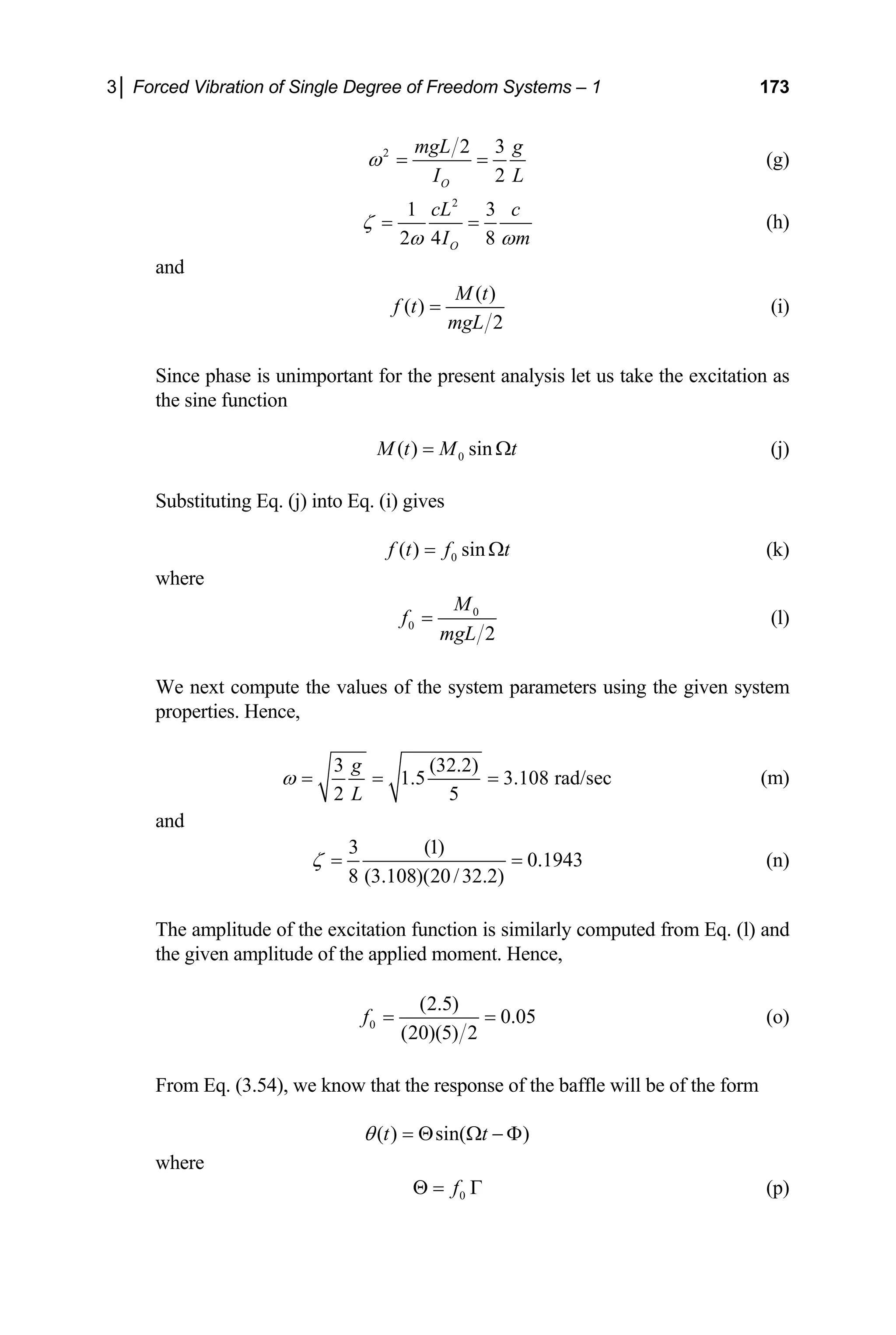 3│ Forced Vibration of Single Degree of Freedom Systems – 1 173
2 2 3
2
O
mgL g
I L
ω = = (g)
2
1 3
2 4 8
O
cL c
I m
ω
(h)
ζ
ω
= =
nd
a
( )
( )
2
M t
mgL
(i)
Since phase is unimportant for the present analysis let us take t
e sine function
f t =
he excitation as
th
0
( ) sin
M t M t
= Ω (j)
Substituting Eq. (j) into Eq. (i) gives
0
( ) sin
f t f t
= Ω (k)
where
0
0
2
M
f
mgL
= (l)
We next compute the values of the system pa
properties. Hence,
rameters using the given system
3 (32.2)
1.5 3.108 rad/sec
2 5
g
L
ω = = = (m)
and
3 (1)
0.1943
= (n)
8 (3.108)(20/32.2)
ζ =
e of the applied moment. Hence,
The amplitude of the excitation function is similarly computed from Eq. (l) and
he given amplitud
t
0
(2.5)
0.05
(20)(5) 2
f = = (o)
From Eq. (3.54), we know that the response of the baffle will be of the form
( ) sin( )
t t
θ = Θ Ω − Φ
where
0
f
Θ = Γ (p)
 