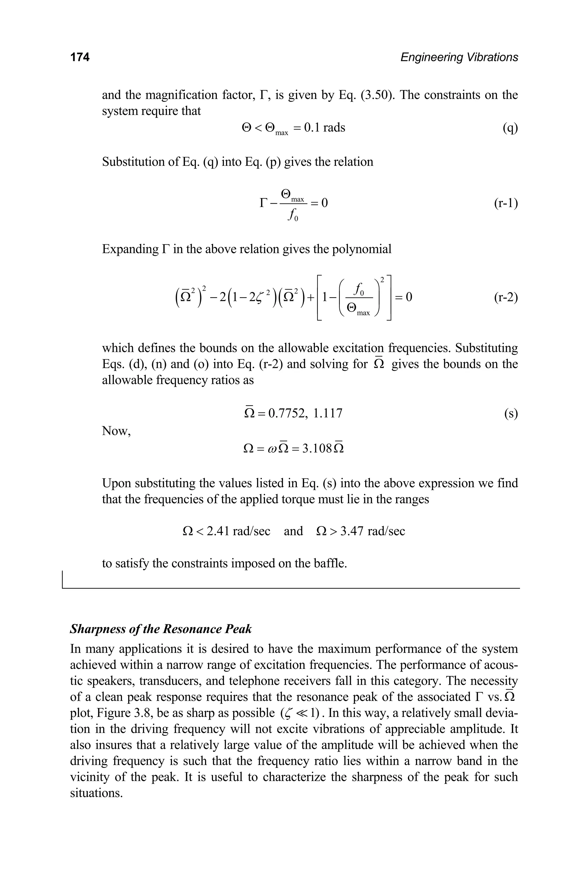 174 Engineering Vibrations
and the magnification factor, Γ, is given by Eq. (3.50). The constraints on the
system require that
max 0.1 rads
Θ  Θ = (q)
Substitution of Eq. (q) into Eq. (p) gives the relation
max
0
0
f
Θ
Γ − = (r-1)
Expanding Γ in the above relation gives the polynomial
( ) ( )( )
2
2
2 2
2 0
max ⎥
⎠
2 1 2 1 0
f
ζ
⎛ ⎞
⎢ ⎥
Ω − − Ω + − =
⎜ ⎟
Θ
⎢ ⎝
⎣
⎡ ⎤
⎦
(r-2)
ng
which defines the bounds on the allowable excitation frequencies. Substituti
qs. (d), (n) and (o) into Eq. (r-2) and solving for
E Ω gives the bounds on the
llowable frequency ratios as
a
0.7752, 1.117
Ω = (s)
Now,
3.108
ω
Ω = Ω = Ω
Upon substituting the values listed in Eq. (s) i
at the frequencies of the applied torque must
to satisfy the constraints imposed on the ba
nto the above expression we find
lie in the ranges
th
2.41 rad/sec and 3.47 rad
Ω  Ω  /sec
ffle.
Sharpness of the Resonance Peak
any applications it is desired to have the maximum perform
chieved within a narrow range of excitation frequencies. The pe
tic speakers, transducers, and telephone receivers fall in this category. The necessity
of a c uires that the resonance peak of the associated Γ vs.
In m ance of the system
a rformance of acous-
Ω
lean peak response req
plot, Figure 3.8, be as sharp as possible ( 1)
ζ  . In this way, a relatively small devia-
n the driving frequency will not excite vibrations o appreciable amplitude. It
nsures that a relatively large v
tion i f
also i alue of the amplitude will be achieved when the
driving frequency is such that the frequency ratio lies within a narrow band in the
icinity of the peak. It is useful to characterize the
situat
v sharpness of the peak for such
ions.
 