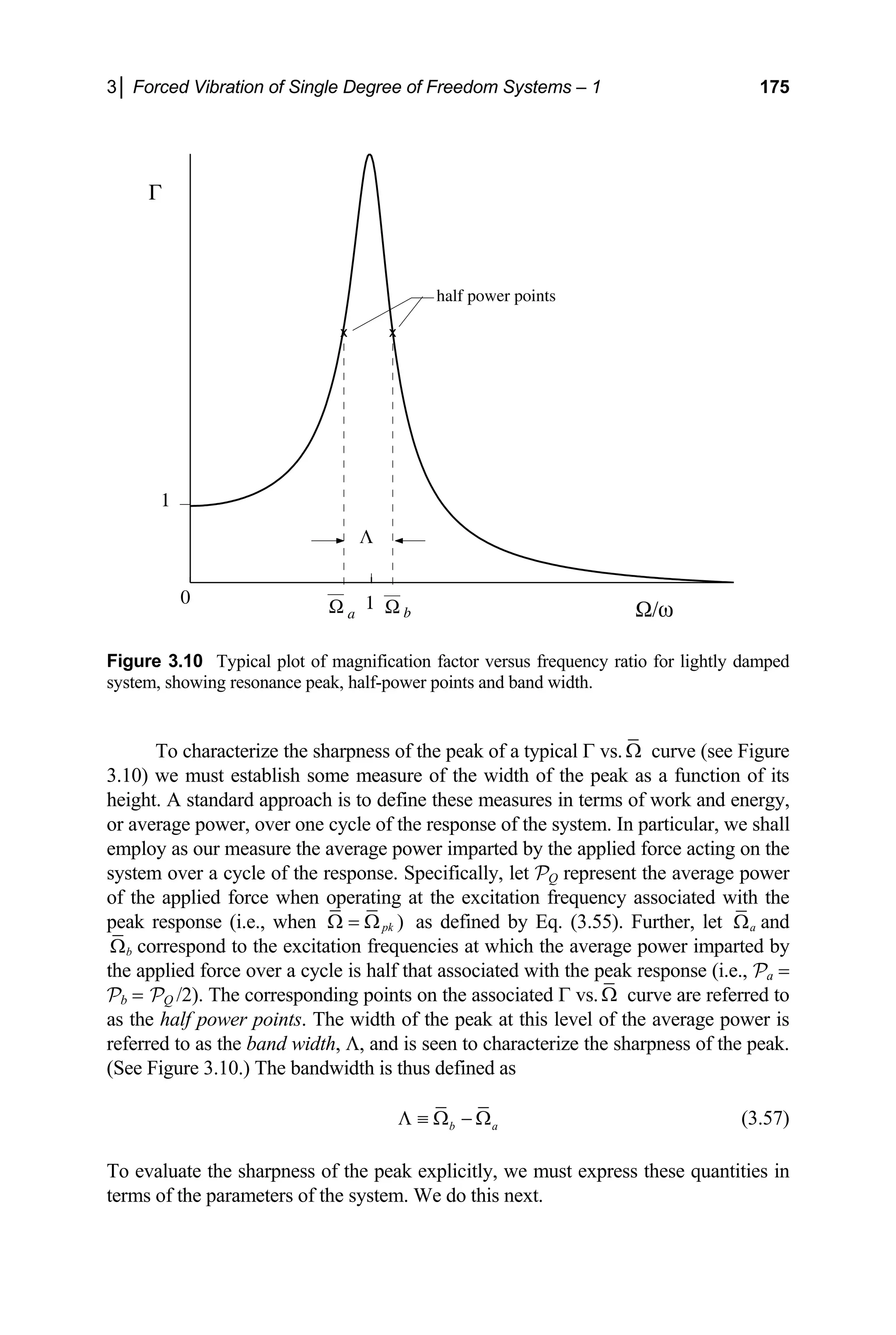3│ Forced Vibration of Single Degree of Freedom Systems – 1 175
Figure 3.10 Typical plot of magnification factor versus frequency ratio for lightly damped
system, show
0
x x
Ω a Ω b
1
1
Ω/ω
Γ
Λ
half power points
ing resonance peak, half-power points and band width.
To characterize the sharpness of the peak of a typical Γ vs. Ω curve (see Figure
3.10) we must establish some measure of the width of th on of its
height. A standard approach is to define these measures in terms of work and energy,
or average power, over one cycle of the response of the system cular, we shall
employ as our measure the average power imparted by the appli d force acting on the
system over a cycle of the response. Specifically, let PQ repr age power
of the applied force when operating at the excitation frequency associated with the
peak response (i.e., when
e peak as a functi
. In parti
e
esent the aver
)
pk
Ω = Ω as defined by Eq. (3.55). Further, let a
Ω and
b
Ω
th
Pb =
correspond to the excitation frequencies at which the average power imparted by
e applied force over a cycle is half that associated with the peak response (i.e., Pa =
PQ /2). The corresponding points on the associated Γ vs. Ω curve are referred to
as the half power points. The width of the peak at this level of the average power is
referred to as the band width, Λ, and is seen to characterize the sharpness of the peak.
(See Figure 3.10.) The bandwidth is thus defined as
b a
Λ ≡ Ω − Ω (3.57)
To evaluate the sharpness of the peak explicitly, we must express these quantities in
rms of the parameters of the system. We do this next.
te
 
