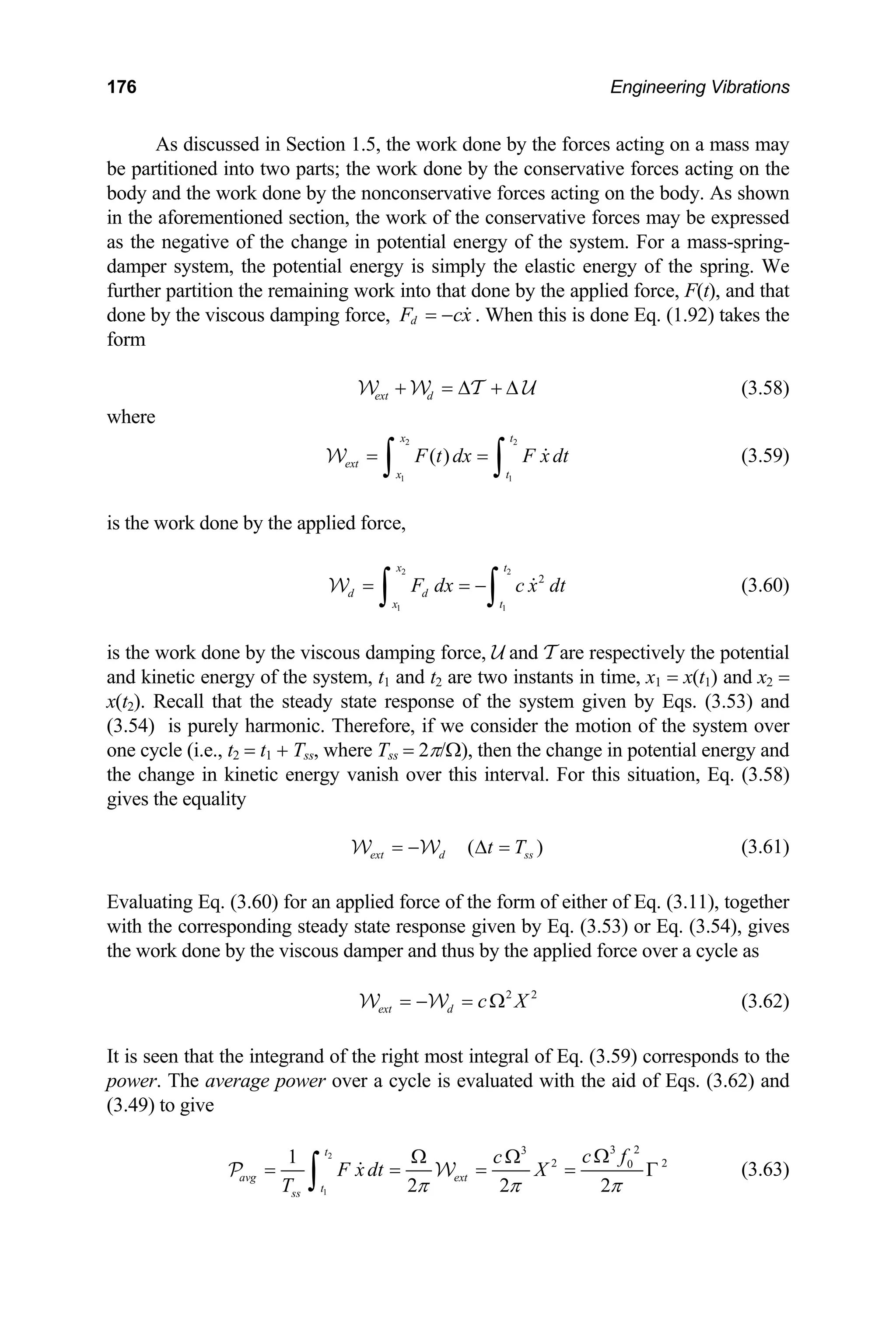 176 Engineering Vibrations
As discussed in Section 1.5, the work done by the forces acting on a mass may
be partitioned into two parts; the work done by the conservative forces acting on the
ody and the work done by the nonconservative forces acting on the body. As shown
the s
b
in aforementioned section, the work of the conservative force may be expressed
as the negative of the change in potential energy of the system. For a mass-spring-
damper system, the potential energy is simply the elastic energy of the spring. We
further partition the remaining work into that done by the applied force, F(t), and that
done by the viscous damping force, d
F cx
= −  . When this is done Eq. (1.92) takes the
form
d
ext + = ∆ + ∆
W W T U (3.58)
w ere
2 2
1 1
( )
x t
ext
x t
h
F t dx F x dt
= =
∫ ∫ 
W (3.59)
is the work done by the applied force,
1
t
2 2
1
2
x t
d d
x
F dx
= = −
∫ ∫ c x dt

W
ts in time, x1 = x(t1) and x2 =
(t2).
(3.60)
is the work done by the viscous damping force, U and T are respectively the potential
and kinetic energy of the system, t1 and t2 are two instan
x Recall that the steady state response of the system given by Eqs. (3.53) and
(3.54) is purely harmonic. Therefore, if we consider the motion of the system over
one cycle (i.e., t2 = t1 + Tss, where Tss = 2π/Ω), then the change in potential energy and
the change in kinetic energy vanish over this interval. For this situation, Eq. (3.58)
gives the equality
( )
ext d ss
t T
= − ∆ =
W W (3.61)
Evaluating Eq. (3.60) for an applied force of the form of either of Eq. (3.11), together
ith the corresponding steady state response given by Eq. (3.53) or Eq. (3.54), gives
e work done by the viscous damper and thus by the a
(3.62)
is seen that the integrand of the right most integral of Eq. (3.59) corresponds to the
e is evaluated with the aid of Eqs. (3.62) and
.49) to give
w
th pplied force over a cycle as
2 2
ext d c X
= − = Ω
W W
It
power. The average power over a cycl
(3
2
1
3 2
c f
Ω
3
2 2
0
1
2 2 2
t
avg ext
t
ss
c
F x dt X
T π π π
Ω Ω
= = = = Γ
∫ 
P W (3.63)
 