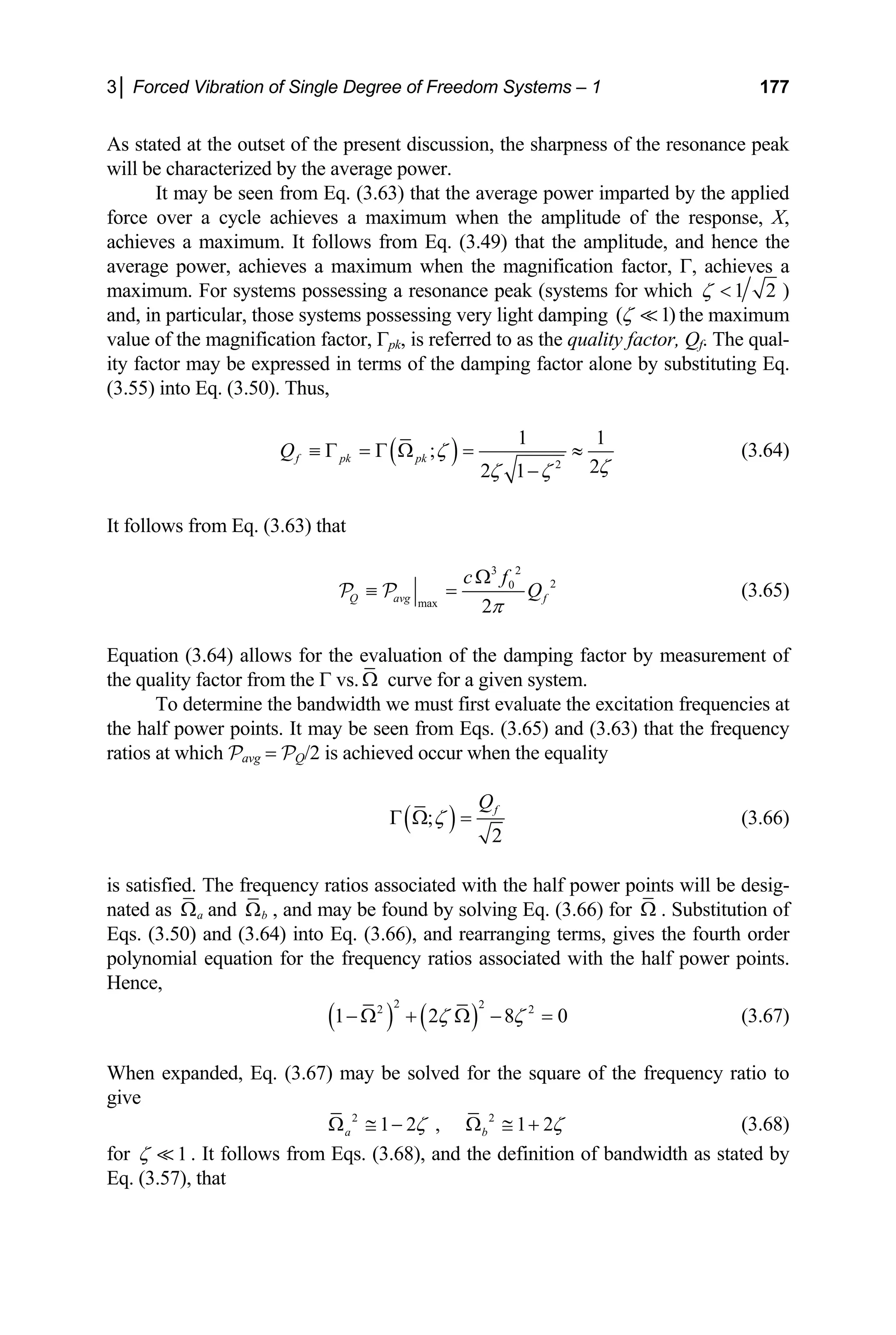 3│ Forced Vibration of Single Degree of Freedom Systems – 1 177
As stated at the outset of the present discussion, the sharpness of the resonance peak
will be characterized by the average power.
It may be seen from Eq. (3.63) that the average power imparted by the applied
force over a cycle achieves a maximum when the amplitude of the response, X,
achieves a maximum. It follows from Eq. (3.49) that the amplitude, and hence the
average power, achieves a maximum when the magnification factor, Γ, achieves a
maximum. For sys 1 2
ζ  )
tems possessing a resonance peak (systems for which
and, in particular, those systems possessing very light damping )
( 1
ζ  the maximum
alue of the magnification factor, Γpk, is referred to as t
y factor may be expressed in terms of the damping factor alone by substituting Eq.
v he quality factor, Qf. The qual-
it
(3.55) into Eq. (3.50). Thus,
( ) 2 2
2 1
1 1
;
f pk pk
Q ζ
ζ
ζ ζ
−
4)
follows from Eq. (3.63) that
≡ Γ = Γ Ω = ≈ (3.6
It
3 2
2
0
c f
Q
Ω
≡ = (3.65)
max 2
Q avg f
π
P P
quation (3.64) allows for the evaluation of the damping factor by m
he quality factor from the Γ vs
E easurement of
t . Ω curve for a given system.
To determine the bandwidth we must first evaluate the excitation frequencies at
when the equality
the half power points. It may be seen from Eqs. (3.65) and (3.63) that the frequency
ratios at which Pavg = PQ/2 is achieved occur
( )
;
2
f
Q
ζ
Γ Ω = (3.66)
is satisfied. The frequency ratios associated with the half power points will be desig-
nated as Ω .
a
Ω and b
Ω , and may be found by solving Eq. (3.66) for Substitution of
Eqs. (3.50) and (3.64) into Eq. (3.66), and rearranging terms, gives the fourth order
polynomial equation for the frequency ratios associated with the half power points.
Hence,
( ) ( )
2 2
2 2
1 2 8
ζ ζ 0
− Ω + Ω − = (3.67)
hen expanded, Eq. (3.67) may be solved for the square of the frequency ratio to
W
give
2 2
1 2 , 1 2
a b
ζ ζ
≅ − Ω ≅ + (3.68)
Ω
for 1
ζ  . It follows from Eqs. (3.68), and the definition of bandwidth as stated by
q. (3.57), that
E
 