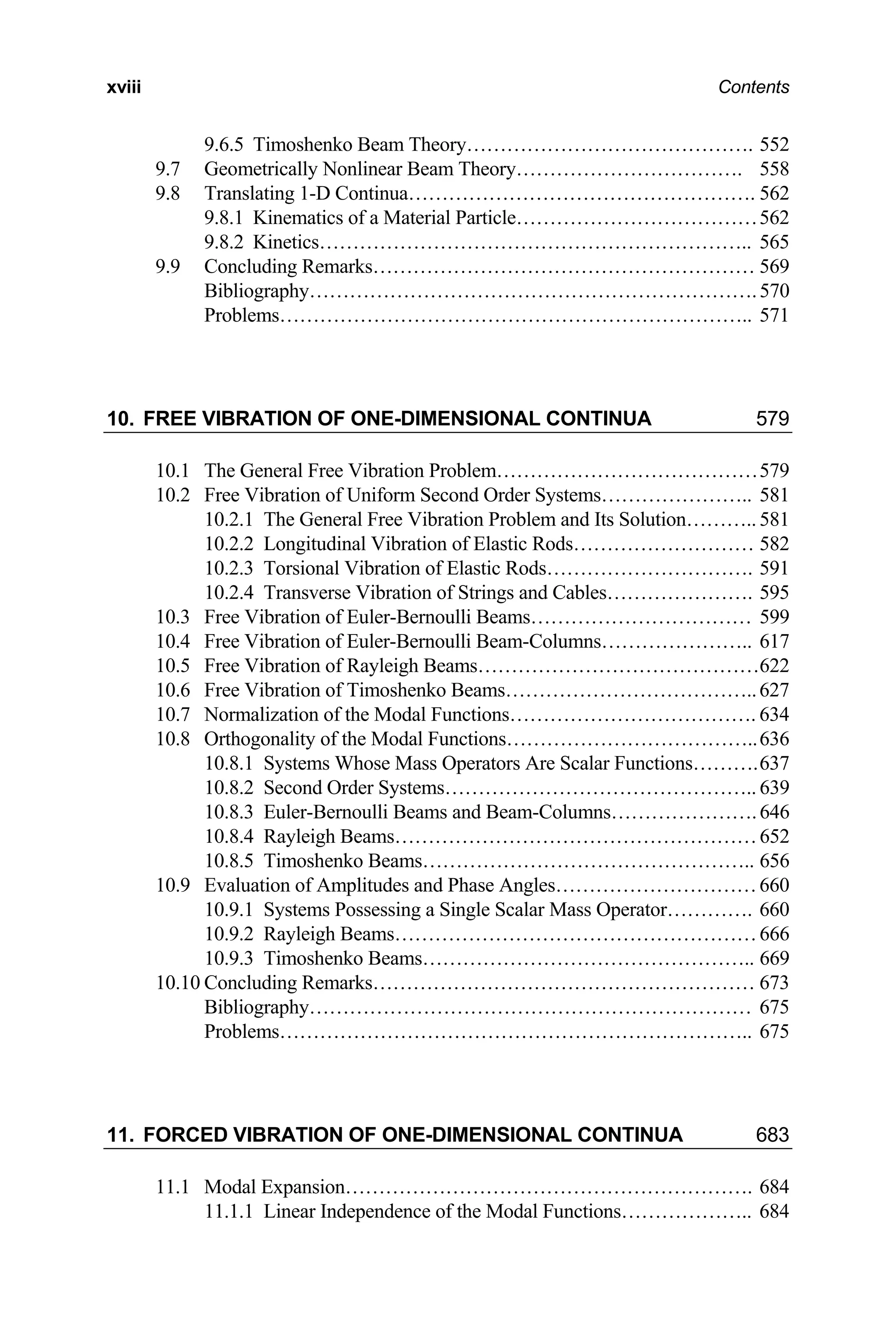 xviii Contents
9.6.5 Timoshenko Beam Theory……………………………………. 552
9.7 Geometrically Nonlinear Beam Theory……………………………. 558
9.8 Translating 1-D Continua……………………………………………. 562
9.8.1 Kinematics of a Material Particle………………………………562
9.8.2 Kinetics……………………………………………………….. 565
9.9 Concluding Remarks………………………………………………… 569
Bibliography………………………………………………………….570
Problems…………………………………………………………….. 571
10. FREE VIBRATION OF ONE-DIMENSIONAL CONTINUA 579
10.1 The General Free Vibration Problem…………………………………579
10.2 Free Vibration of Uniform Second Order Systems………………….. 581
10.2.1 The General Free Vibration Problem and Its Solution……….. 581
10.2.2 Longitudinal Vibration of Elastic Rods……………………… 582
10.2.3 Torsional Vibration of Elastic Rods…………………………. 591
10.2.4 Transverse Vibration of Strings and Cables…………………. 595
10.3 Free Vibration of Euler-Bernoulli Beams…………………………… 599
10.4 Free Vibration of Euler-Bernoulli Beam-Columns………………….. 617
10.5 Free Vibration of Rayleigh Beams……………………………………622
10.6 Free Vibration of Timoshenko Beams………………………………..627
10.7 Normalization of the Modal Functions………………………………. 634
10.8 Orthogonality of the Modal Functions………………………………..636
10.8.1 Systems Whose Mass Operators Are Scalar Functions……….637
10.8.2 Second Order Systems……………………………………….. 639
10.8.3 Euler-Bernoulli Beams and Beam-Columns………………….646
10.8.4 Rayleigh Beams………………………………………………652
10.8.5 Timoshenko Beams………………………………………….. 656
10.9 Evaluation of Amplitudes and Phase Angles…………………………660
10.9.1 Systems Possessing a Single Scalar Mass Operator…………. 660
10.9.2 Rayleigh Beams………………………………………………666
10.9.3 Timoshenko Beams………………………………………….. 669
10.10 Concluding Remarks………………………………………………… 673
Bibliography………………………………………………………… 675
Problems…………………………………………………………….. 675
11. FORCED VIBRATION OF ONE-DIMENSIONAL CONTINUA 683
11.1 Modal Expansion……………………………………………………. 684
11.1.1 Linear Independence of the Modal Functions……………….. 684
 
