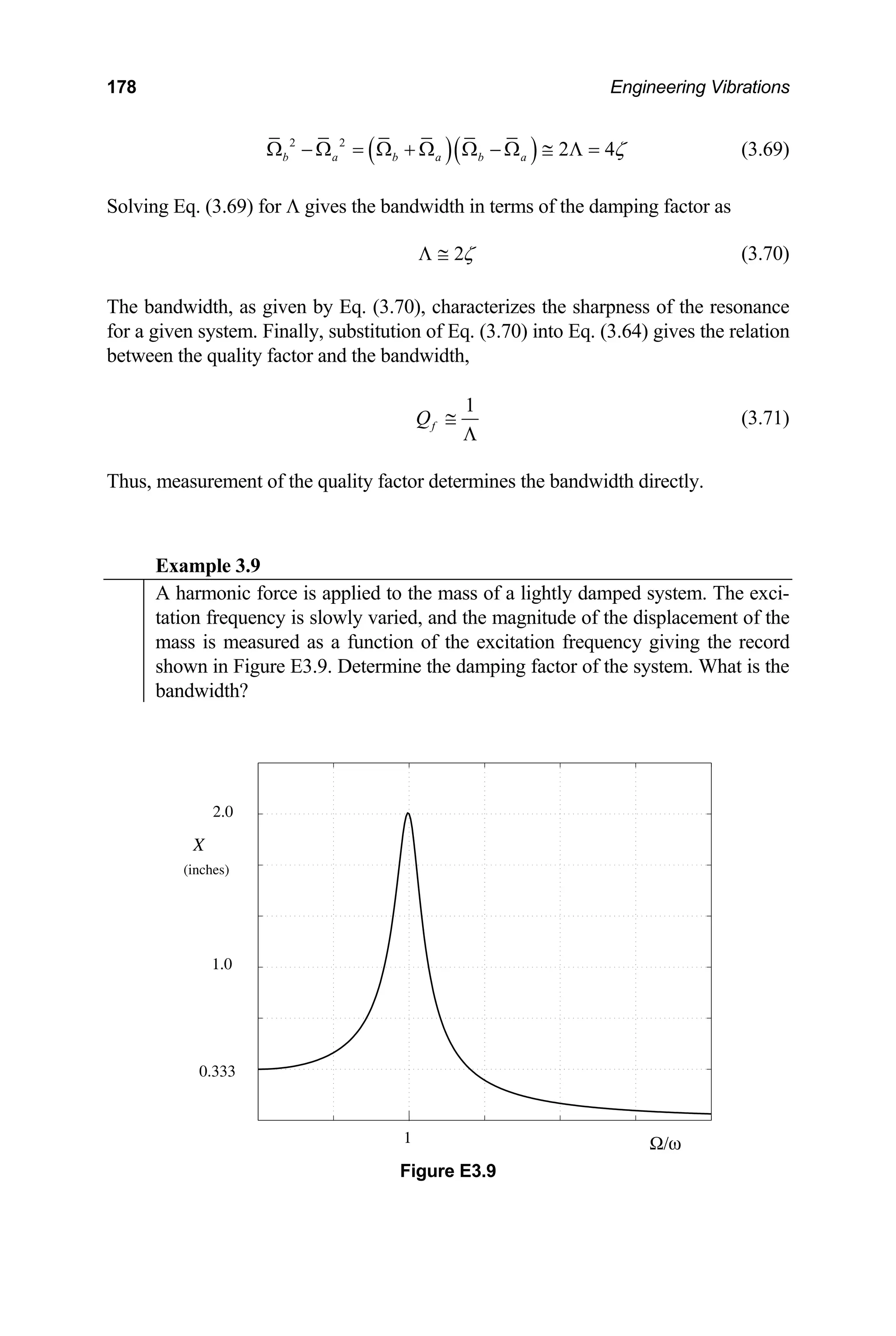 178 Engineering Vibrations
( )( )
2 2
2 4
b a b a b a ζ
Ω − Ω = Ω + Ω Ω − Ω ≅ Λ = (3.69)
Solving Eq. (3.69) for Λ gives the bandwidth in terms of the damping factor as
2ζ
Λ ≅ (3.70)
he bandwidth, as given by Eq. (3.70), character
for a given system. Finally, substitution of Eq. (3.70) into Eq. (3.64) gives the relation
etween the quality factor and the bandwidth,
T izes the sharpness of the resonance
b
1
f
Q ≅
Λ
(3.71)
Thus, measurement of the quality factor determines the bandwidth directly.
Example 3.9
A harmonic force is applied to the mass of a lightly damped system. The exci-
tation frequency is slowly varied, and the magnitude of the displacement of the
mass is measured as a function of the excitation frequency giving the record
shown in Figure E3.9. Determine the damping factor of the system. What is the
bandwidth?
0.333
2.0
1.0
X
1 Ω/ω
(inches)
Figure E3.9
 
