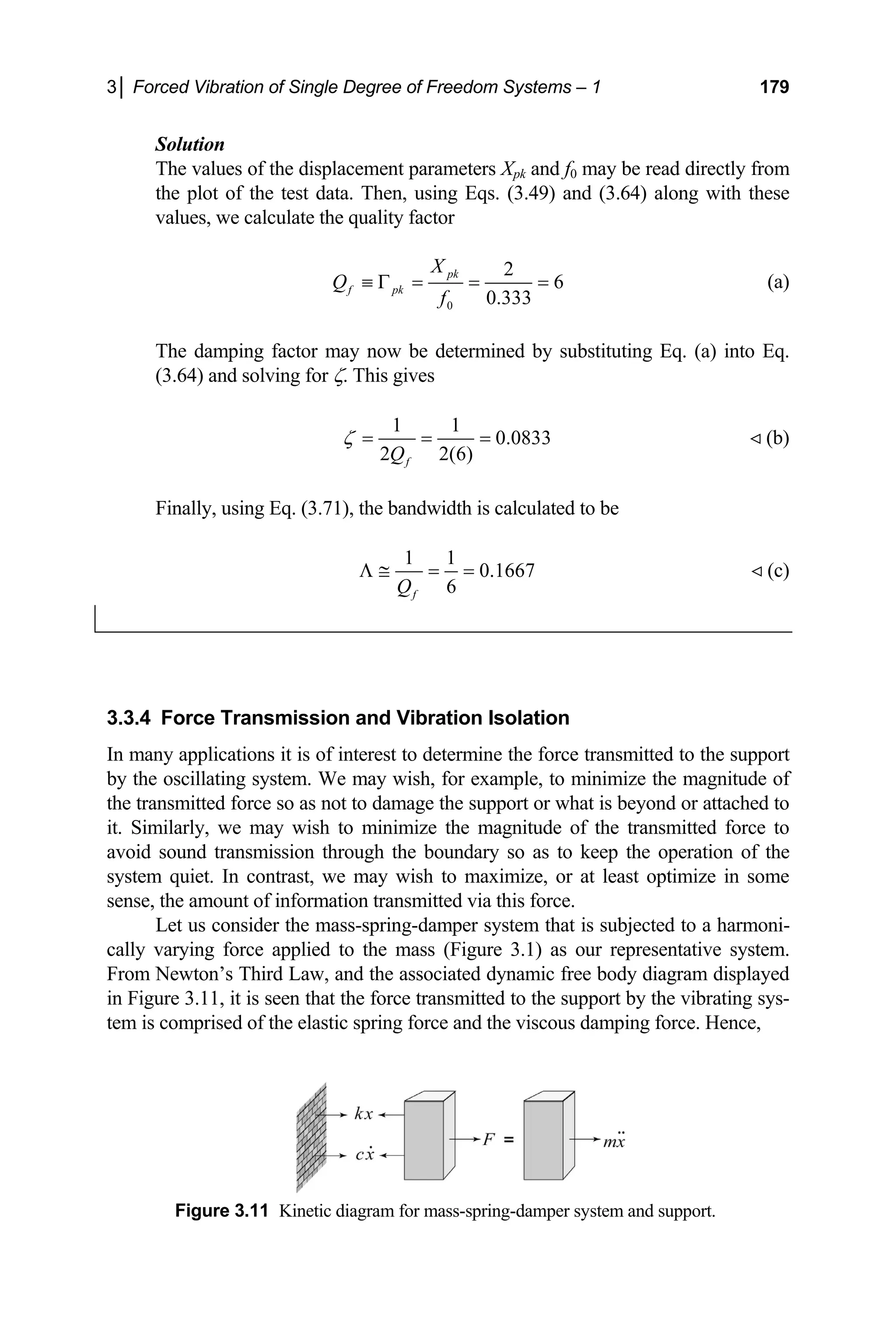 3│ Forced Vibration of Single Degree of Freedom Systems – 1 179
f the displacement parameters Xpk and f0 may be read directly from
lot of the test data. Then, using Eqs. (3.49) and (3.64) along with these
values, we calculate the quality factor
Solution
The values o
the p
0
2
6
0.333
pk
f pk
X
Q
f
≡ Γ = = = (a)
The damping factor may now be determined by substituting Eq. (a) into Eq.
(3.64) and solving for ζ. This gives
1 1
0.0833
2 2(6)
f
Q
ζ = = =  (b)
Finally, using Eq. (3.71), the bandwidth is calculated to be
1 1
0.1667
6
f
Q
Λ ≅ = =  (c)
3.3.4
In ma
by th example, to minimize the magnitude of
the tr itted force so as not to damage the support or what is beyond or attached to
. Similarly, we may wish to minimize the magnitude
d sound transmission through the boundary so as to
system et. In contrast, we may wish to maximize, or at least optimize in some
sense
per system that is subjected to a harmoni-
cally varying force applied to the mass (Figure 3.1) as our representative system.
Newton’s Third Law, and the associated dynamic free body diagram display
Figure 3.11, it is seen that the force transmitted to the support by the vibrating s
tem is mprised of the elastic spring force and the viscous damping force. Hence,
Figure 3.11 Kinetic diagram for mass-spring-damper system and support.
Force Transmission and Vibration Isolation
ny applications it is of interest to determine the force transmitted to the support
e oscillating system. We may wish, for
ansm
it of the transmitted force to
avoi keep the operation of the
qui
, the amount of information transmitted via this force.
Let us consider the mass-spring-dam
From ed
in ys-
co
 