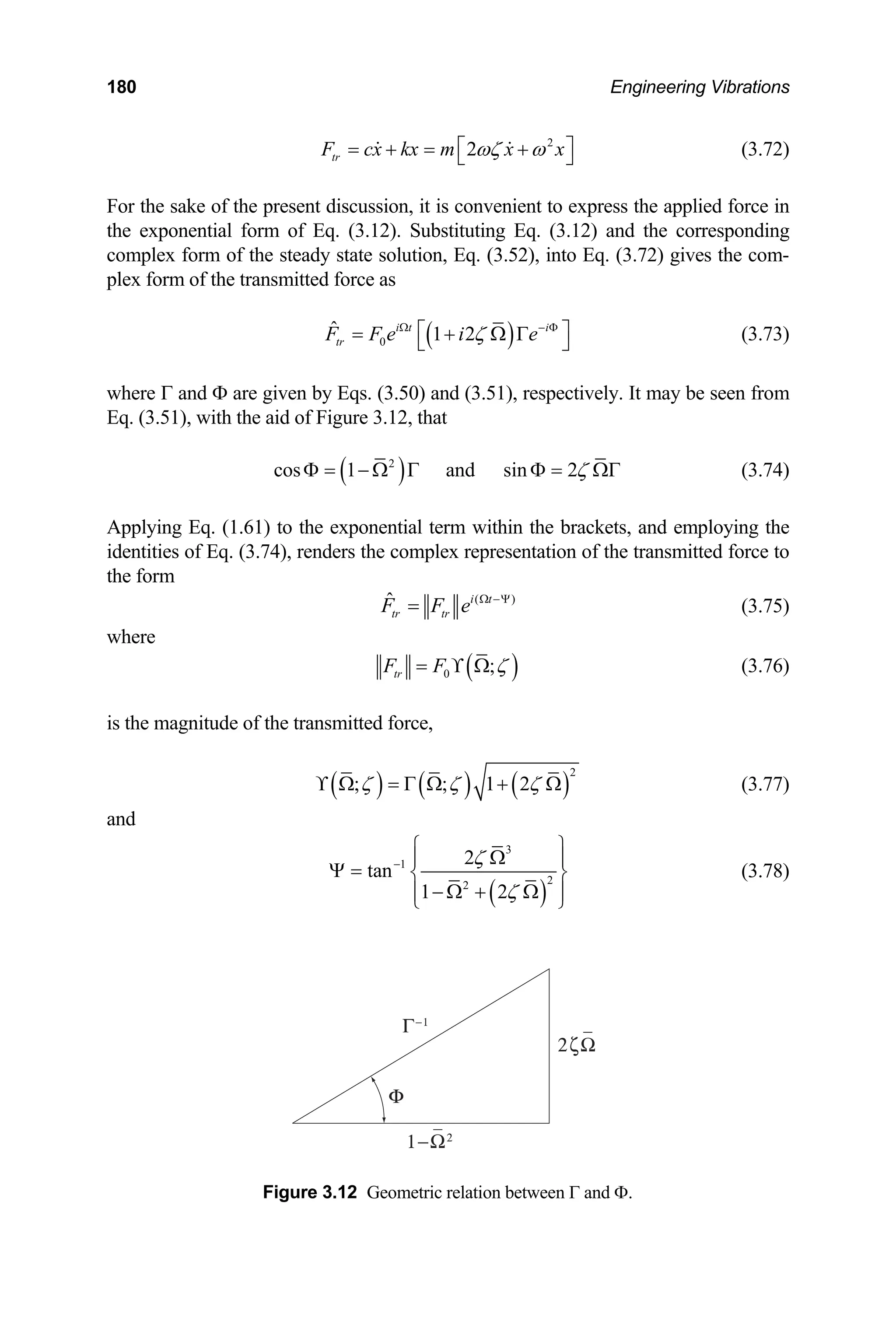 180 Engineering Vibrations
2
2
tr
F cx kx m x x
ωζ ω
⎡ ⎤
= + = +
⎣ ⎦
  (3.72)
press the applied force in
For the sake of the present discussion, it is convenient to ex
the exponential form of Eq. (3.12). Substituting Eq. (3.12) and the corresponding
complex form of the steady state solution, Eq. (3.52), into Eq. (3.72) gives the com-
plex form of the transmitted force as
( )
0
ˆ 1 2
i t i
tr
F F e i e
ζ
Ω − Φ
⎡ ⎤
= + Ω Γ
⎣ ⎦ (3.73)
where Γ and Φ are given by Eqs. (3.50) and (3.51), respectively. It may be seen from
Eq. (3.51), with the aid of Figure 3.12, that
( )
2
cos 1 and sin 2ζ
Φ = − Ω Γ Φ = ΩΓ (3.74)
Applying Eq. (1.61) to the exponential term within the brackets, and employing the
identities of Eq. (3.74), renders the complex representation of the transmitted force to
the form
( )
ˆ i t
tr tr
F F e Ω −Ψ
= (3.75)
where
( )
0
tr ;
F F ζ
= ϒ Ω (3.76)
ansmitted force,
is the magnitude of the tr
( ) ( ) ( )
2
; ; 1 2
ζ ζ ζ
ϒ Ω = Γ Ω + Ω (3.77)
and
( )
3
1
2
2
2
tan
1 2
ζ
ζ
−
⎧ ⎫
Ω
⎪ ⎪
Ψ = ⎨ ⎬
− Ω + Ω
⎪ ⎪
⎩ ⎭
(3.78)
Figure 3.12 Geometric relation between Γ and Φ.
 