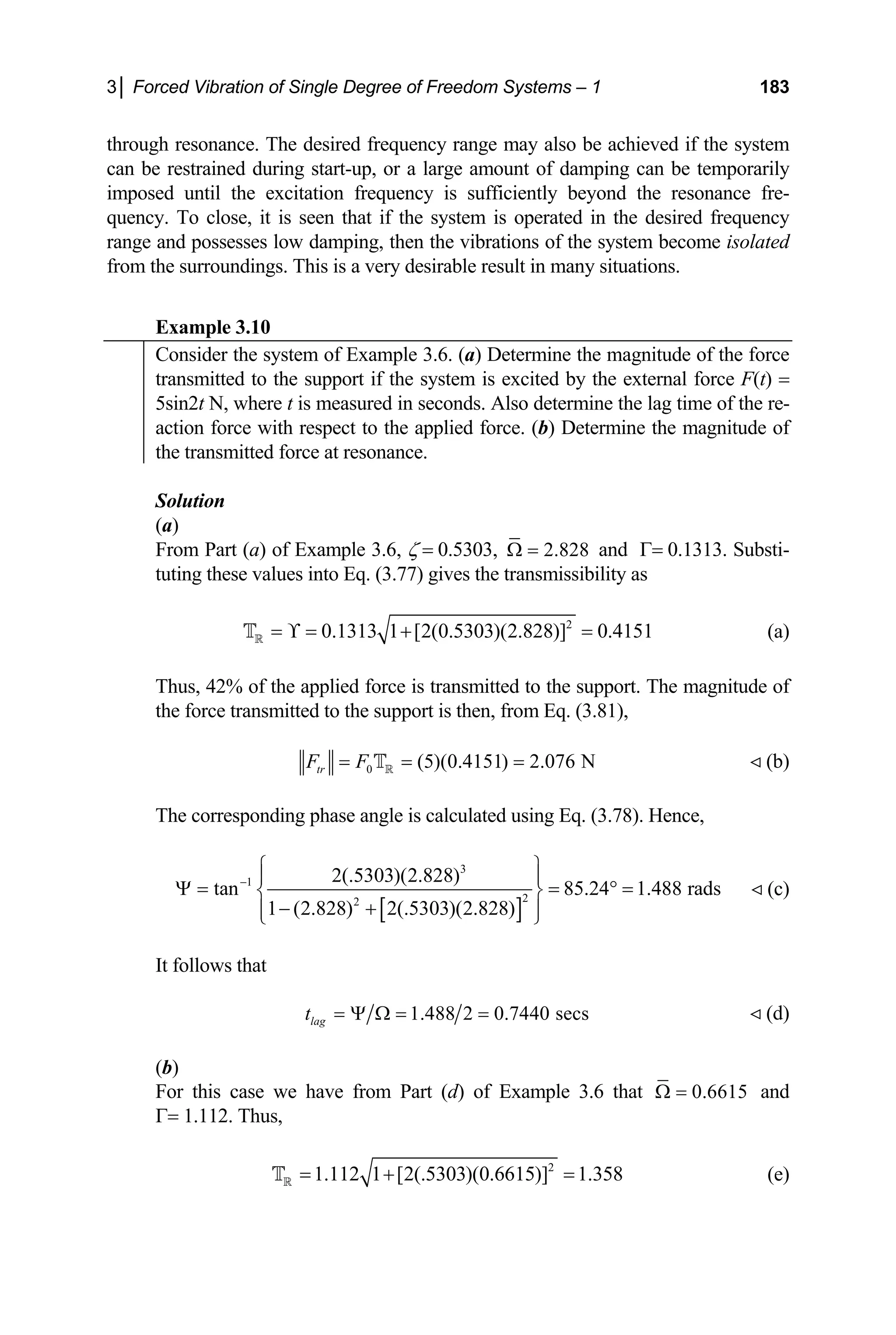 3│ Forced Vibration of Single Degree of Freedom Systems – 1 183
through resonance. The desired frequency range may also be achieved if the system
can be restrained during start-up, or a large amount of damping can be temporarily
imposed until the excitation frequency is sufficiently beyond the resonance fre-
quency. To close, it is seen that if the system is operated in the desired frequency
range and possesses low damping, then the vibrations of the system become isolated
from the surroundings. This is a very desirable result in many situations.
Example 3.10
Consider the system of Example 3.6. (a) Determine the magnitude of the force
transmitted to the support if the system is excited by the external force F(t) =
5sin2t N, where t is measured in seconds. Also determine the lag time of the re-
action force with respect to the applied force. (b) Determine the magnitude of
the transmitted force at resonance.
Solution
(a)
From Part (a) of Example 3.6, ζ = 0.5303, 2.828
Ω = and Γ= 0.1313. Substi-
tuting these values into Eq. (3.77) gives the transmissibility as
2
0.1313 1 [2(0.5303)(2.828)] 0.4151
= ϒ = + =
R
T
Thus, 42% of the applied force is transmitted to the support. The magnitude of
the force transmitted to the support is then, from Eq. (3.81),
(a)
0 (5)(0.4151) 2.076 N
tr
F F
= = =
R
T  (b)
The corresponding phase angle is calculated using Eq. (3.78). Hence,
[ ]
3
1
2
2
2(.5303)(2.828)
tan 85.24 1.48 rads
1 (2.828) 2(.5303)(2
−
⎧ ⎫
8
.828)
⎪
⎪
⎪
Ψ = = ° =
⎨ ⎬
− +
⎪
⎩ ⎭
It follows that
 (c)
1.488 2 0.7440 secs
lag
t = Ψ Ω = =  (d)
(b)
For this case we have from Part (d) of Example 3.6 that 0.6615
Ω = and
Γ= 1.112. Thus,
2
1.112 1 [2(.5303)(0.6615)] 1.358
= + =
R
T (e)
 