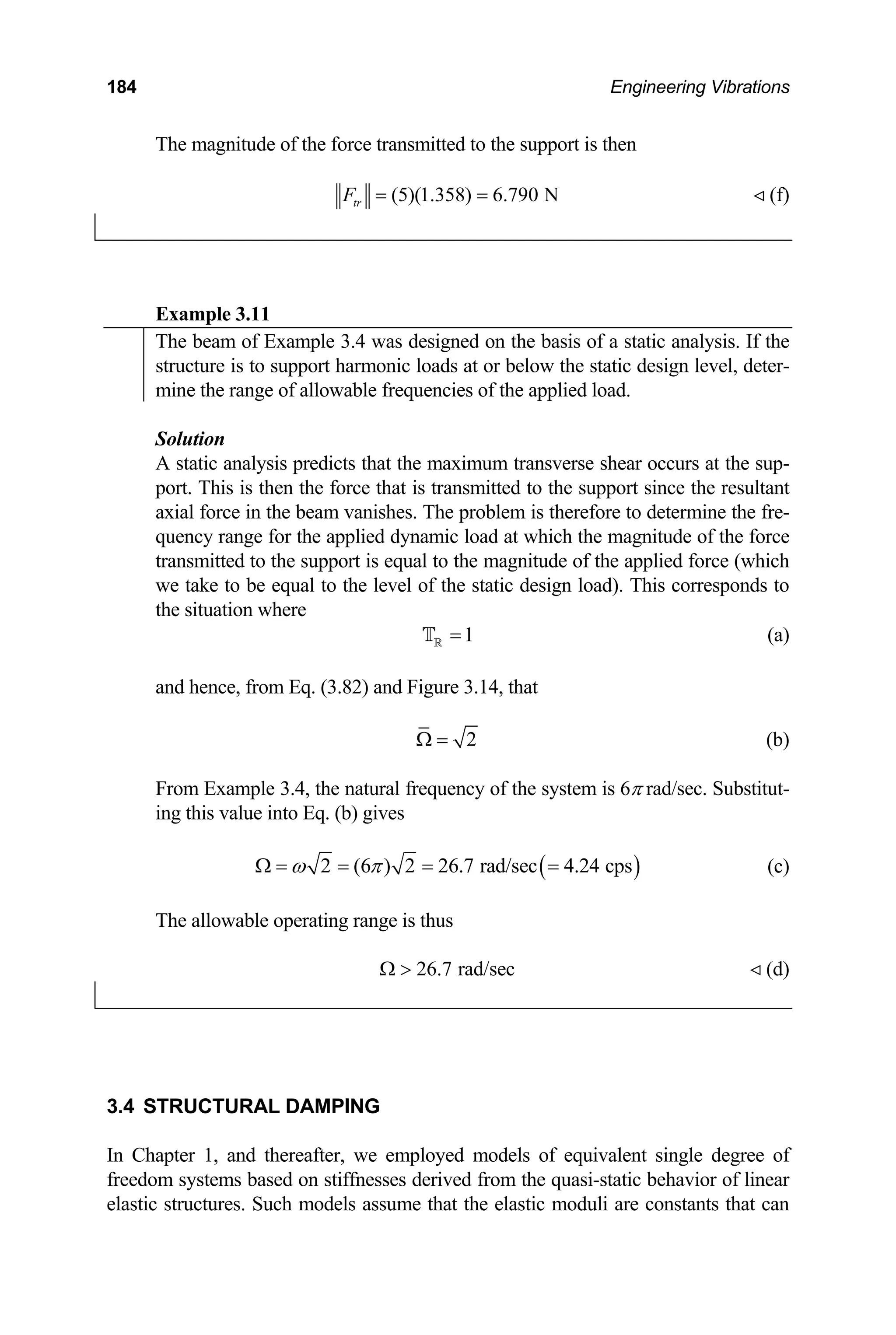 184 Engineering Vibrations
The magnitude of the force transmitted to the support is then
(5)(1.358) 6.790 N
tr
F = =  (f)
Example 3.11
The beam of Example 3.4 was designed on the basis of a static analysis. If the
structure is to support harmonic loads at or below the static design level, deter-
mine the range of allowable frequencies of the applied load.
Solution
static analysis predicts that the m
A aximum transverse shear occurs at the sup-
is then the force that is transmitted to the support since the resultant
in the beam vanishes. The problem is therefore to determine the fre-
s corresponds to
e situation where
port. This
l force
axia
quency range for the applied dynamic load at which the magnitude of the force
transmitted to the support is equal to the magnitude of the applied force (which
e take to be equal to the level of the static design load). Thi
w
th
1
=
R
T (a)
and hence, from Eq. (3.82) and Figure 3.14, that
2
Ω = (b)
rom Example 3.4, the natural frequency of the system is 6π rad/sec. Substitut-
F
ing this value into Eq. (b) gives
( )
2 ( ) 2 26.7 rad/sec 4.24 cps
ω π
Ω = = 6 = = (c)
The allowable operating range is thus
26.7 rad/sec
Ω   (d)
3.4 S
In Chapter 1, and thereafter, we employed models of equivalent single degree of
eedom systems based on stiffnesses derived from the quasi-sta
elastic structures. Such models assume that the elastic moduli are constants that can
TRUCTURAL DAMPING
fr tic behavior of linear
 