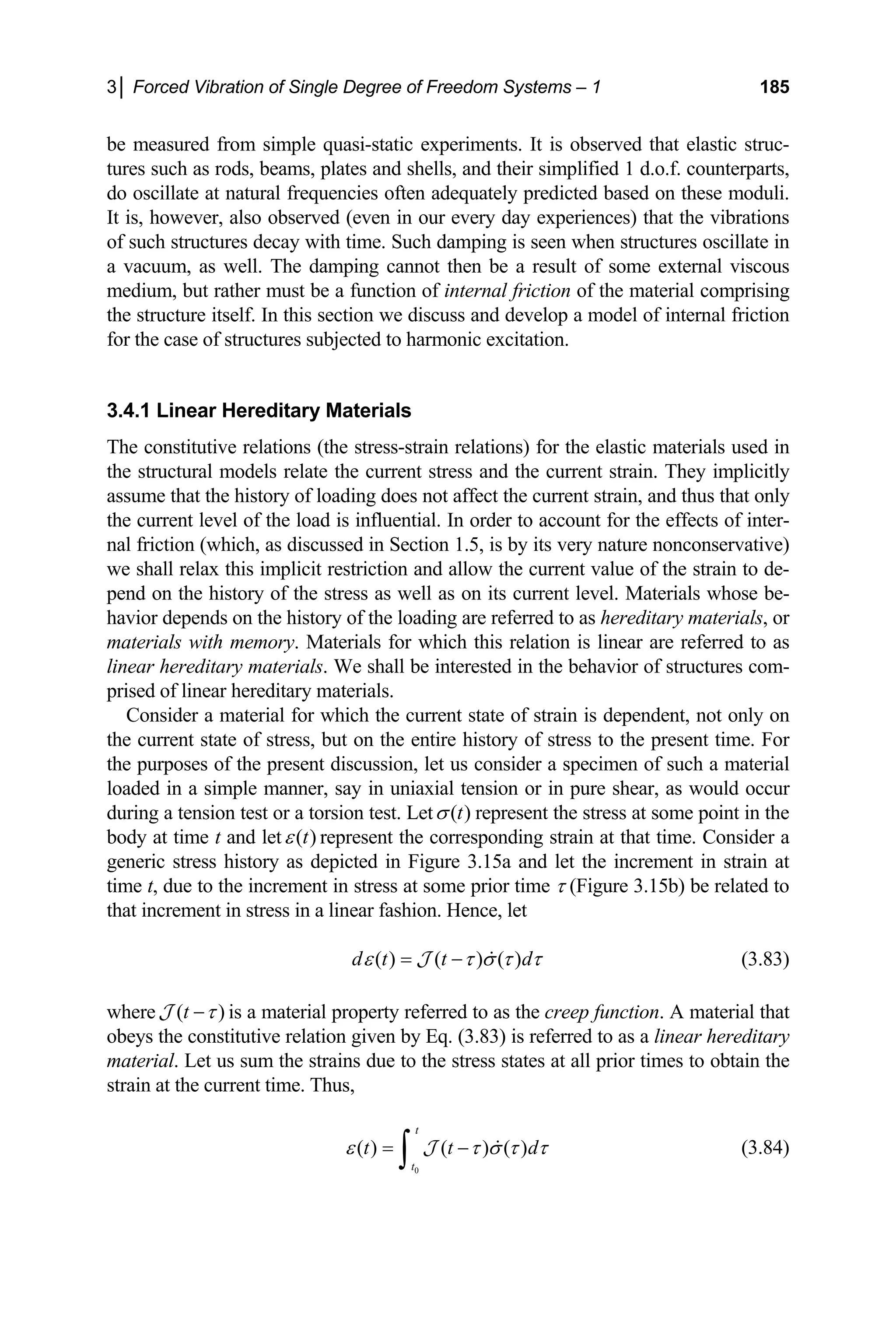 3│ Forced Vibration of Single Degree of Freedom Systems – 1 185
be me that elastic struc-
tures such as rods, beams, plates and shells, and their simplified 1 d.o.f. counterparts,
o oscillate at natural frequencies often adequately pred ted based on these mod
It is, however, also observed (even in our every day experiences) that the vibrations
in
us
edium, but rather must be a function of internal friction of the material comprising
the st this section we discuss and develop a model of internal friction
for th
3.4.1 inear Hereditary Materials
The c
the st
assum
the cu
nal fr
we sh
pend
avio ry of the loading are referred to as
aterials with memory. Materials for which
linear hereditary materials. We shall be interested in the behavior of structures com-
prised
Consider a material for which the current state of strain is dependent, not only on
e current state of stress, but on the entire hi
the purposes of the present discussion, let us consider a specimen of such a material
loade
during a tension test or a torsion test. Let
asured from simple quasi-static experiments. It is observed
d ic uli.
of such structures decay with time. Such damping is seen when structures oscillate
vacuum, as well. The damping cannot then be a result of some external visco
a
m
ructure itself. In
e case of structures subjected to harmonic excitation.
L
onstitutive relations (the stress-strain relations) for the elastic materials used in
ructural models relate the current stress and the current strain. They implicitly
e that the history of loading does not affect the current strain, and thus that only
rrent level of the load is influential. In order to account for the effects of inter-
iction (which, as discussed in Section 1.5, is by its very nature nonconservative)
all relax this implicit restriction and allow the current value of the strain to de-
on the history of the stress as well as on its current level. Materials whose be-
r depends on the histo
h hereditary materials, or
m this relation is linear are referred to as
of linear hereditary materials.
th story of stress to the present time. For
d in a simple manner, say in uniaxial tension or in pure shear, as would occur
( )
t
σ represent the stress at some point in the
body at time t and let ( )
t
ε represent the corresponding strain at that time. Consider a
eneric stress history as depicted in Figure 3.15a and let the inc
time t ue to the increment in stress at some prior time τ (Figure 3.15b) be related to
that in ence, let
g rement in strain at
, d
crement in stress in a linear fashion. H
d
( ) ( ) ( )
d t t
ε τ σ τ τ
= − 
J (3.83)
where ( )
t τ
−
J is a material property referred to as the creep function. A material that
beys the constitutive relation given by Eq. (3.83) is referred to as a linear hereditary
. Let us sum the strains due to the stress states at all prior times to obtain the
strain at the current time. Thus,
o
material
0
( ) ( ) ( )
t
t t d
t
ε τ σ τ τ
= −
∫ 
J (3.84)
 